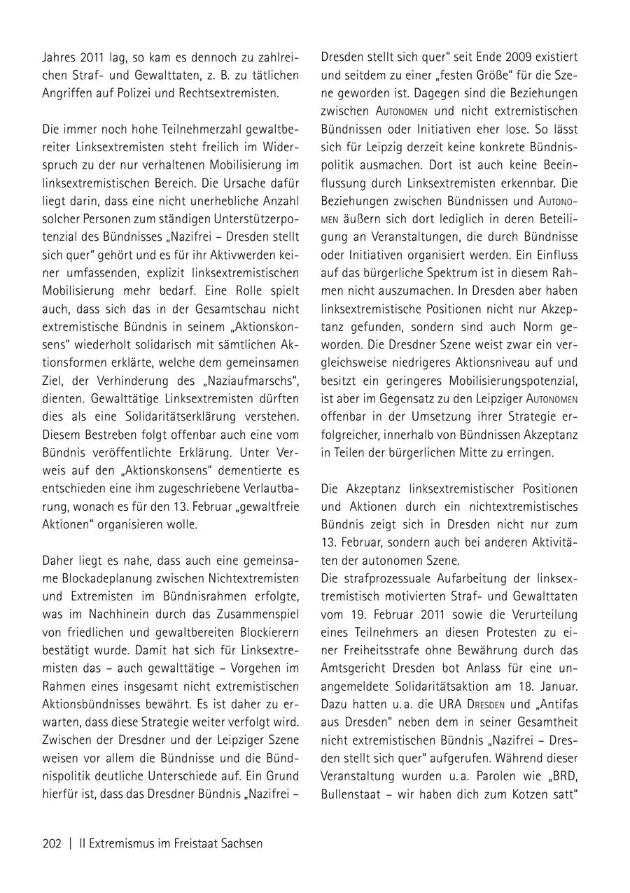 Jahres 2011 lag, so kam es dennoch zu zahlreiDresden stellt sich quer" seit Ende 2009 existiert chen Strafund Gewalttaten, z. B. zu tätlichen und seitdem zu einer "festen Größe" für die SzeAngriffen auf Polizei und Rechtsextremisten. ne geworden ist. Dagegen sind die Beziehungen zwischen autoNomeN und nicht extremistischen Die immer noch hohe Teilnehmerzahl gewaltbeBündnissen oder Initiativen eher lose. So lässt reiter Linksextremisten steht freilich im Widersich für Leipzig derzeit keine konkrete Bündnisspruch zu der nur verhaltenen Mobilisierung im politik ausmachen. Dort ist auch keine Beeinlinksextremistischen Bereich. Die Ursache dafür flussung durch Linksextremisten erkennbar. Die liegt darin, dass eine nicht unerhebliche Anzahl Beziehungen zwischen Bündnissen und autoNo solcher Personen zum ständigen UnterstützerpomeN äußern sich dort lediglich in deren Beteilitenzial des Bündnisses "Nazifrei - Dresden stellt gung an Veranstaltungen, die durch Bündnisse sich quer" gehört und es für ihr Aktivwerden keioder Initiativen organisiert werden. Ein Einfluss ner umfassenden, explizit linksextremistischen auf das bürgerliche Spektrum ist in diesem RahMobilisierung mehr bedarf. Eine Rolle spielt men nicht auszumachen. In Dresden aber haben auch, dass sich das in der Gesamtschau nicht linksextremistische Positionen nicht nur Akzepextremistische Bündnis in seinem "Aktionskontanz gefunden, sondern sind auch Norm gesens" wiederholt solidarisch mit sämtlichen Akworden. Die Dresdner Szene weist zwar ein vertionsformen erklärte, welche dem gemeinsamen gleichsweise niedrigeres Aktionsniveau auf und Ziel, der Verhinderung des "Naziaufmarschs", besitzt ein geringeres Mobilisierungspotenzial, dienten. Gewalttätige Linksextremisten dürften ist aber im Gegensatz zu den Leipziger autoNomeN dies als eine Solidaritätserklärung verstehen. offenbar in der Umsetzung ihrer Strategie erDiesem Bestreben folgt offenbar auch eine vom folgreicher, innerhalb von Bündnissen Akzeptanz Bündnis veröffentlichte Erklärung. Unter Verin Teilen der bürgerlichen Mitte zu erringen. weis auf den "Aktionskonsens" dementierte es entschieden eine ihm zugeschriebene VerlautbaDie Akzeptanz linksextremistischer Positionen rung, wonach es für den 13. Februar "gewaltfreie und Aktionen durch ein nichtextremistisches Aktionen" organisieren wolle. Bündnis zeigt sich in Dresden nicht nur zum 13. Februar, sondern auch bei anderen AktivitäDaher liegt es nahe, dass auch eine gemeinsaten der autonomen Szene. me Blockadeplanung zwischen Nichtextremisten Die strafprozessuale Aufarbeitung der linksexund Extremisten im Bündnisrahmen erfolgte, tremistisch motivierten Strafund Gewalttaten was im Nachhinein durch das Zusammenspiel vom 19. Februar 2011 sowie die Verurteilung von friedlichen und gewaltbereiten Blockierern eines Teilnehmers an diesen Protesten zu eibestätigt wurde. Damit hat sich für Linksextrener Freiheitsstrafe ohne Bewährung durch das misten das - auch gewalttätige - Vorgehen im Amtsgericht Dresden bot Anlass für eine unRahmen eines insgesamt nicht extremistischen angemeldete Solidaritätsaktion am 18. Januar. Aktionsbündnisses bewährt. Es ist daher zu erDazu hatten u. a. die ura dresdeN und "Antifas warten, dass diese Strategie weiter verfolgt wird. aus Dresden" neben dem in seiner Gesamtheit Zwischen der Dresdner und der Leipziger Szene nicht extremistischen Bündnis "Nazifrei - Dresweisen vor allem die Bündnisse und die Bündden stellt sich quer" aufgerufen. Während dieser nispolitik deutliche Unterschiede auf. Ein Grund Veranstaltung wurden u. a. Parolen wie "BRD, hierfür ist, dass das Dresdner Bündnis "Nazifrei - Bullenstaat - wir haben dich zum Kotzen satt" 202 | II Extremismus im Freistaat Sachsen