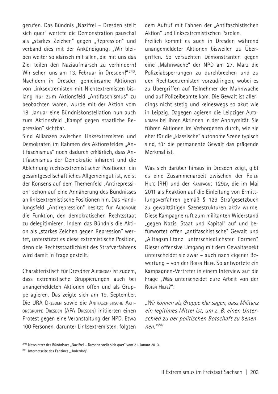 gerufen. Das Bündnis "Nazifrei - Dresden stellt dem Aufruf mit Fahnen der "Antifaschistischen sich quer" wertete die Demonstration pauschal Aktion" und linksextremistischen Parolen. als "starkes Zeichen" gegen "Repression" und Freilich kommt es auch in Dresden während verband dies mit der Ankündigung: "Wir bleiunangemeldeter Aktionen bisweilen zu Überben weiter solidarisch mit allen, die mit uns das griffen. So versuchten Demonstranten gegen Ziel teilen den Naziaufmarsch zu verhindern! eine "Mahnwache" der NPD am 27. März die Wir sehen uns am 13. Februar in Dresden!" 240. Polizeiabsperrungen zu durchbrechen und zu Nachdem in Dresden gemeinsame Aktionen den Rechtsextremisten vorzudringen, wobei es von Linksextremisten mit Nichtextremisten biszu Übergriffen auf Teilnehmer der Mahnwache lang nur zum Aktionsfeld "Antifaschismus" zu und auf Polizeibeamte kam. Die Gewalt ist allerbeobachten waren, wurde mit der Aktion vom dings nicht stetig und keineswegs so akut wie 18. Januar eine Bündniskonstellation nun auch in Leipzig. Dagegen agieren die Leipziger auto zum Aktionsfeld "Kampf gegen staatliche ReNomeN bei ihren Aktionen in der Anonymität. Sie pression" sichtbar. führen Aktionen im Verborgenen durch, wie sie Sind Allianzen zwischen Linksextremisten und eher für die "klassische" autonome Szene typisch Demokraten im Rahmen des Aktionsfeldes "Ansind, für die permanente Gewalt das prägende tifaschismus" noch dadurch erklärlich, dass AnMerkmal ist. tifaschismus der Demokratie inhärent und die Ablehnung rechtsextremistischer Positionen ein Was sich darüber hinaus in Dresden zeigt, gibt gesamtgesellschaftliches Allgemeingut ist, weist es eine Zusammenarbeit zwischen der roteN der Konsens auf dem Themenfeld "Antirepressihilfe (RH) und der kamPagNe 129eV, die im Mai on" schon auf eine Annäherung des Bündnisses 2011 als Reaktion auf die Einleitung von Ermittan linksextremistische Positionen hin. Das Handlungsverfahren gemäß SS 129 Strafgesetzbuch lungsfeld "Antirepression" besitzt für autoNome zu gewalttätigen Szenestrukturen aktiv wurde. die Funktion, den demokratischen Rechtsstaat Diese Kampagne ruft zum militanten Widerstand zu delegitimieren. Indem das Bündnis die Akti"gegen Nazis, Staat und Kapital" auf und beon als "starkes Zeichen gegen Repression" werfürwortet offen "antifaschistische" Gewalt und tet, unterstützt es diese extremistische Position, "Alltagsmilitanz unterschiedlichster Formen". denn die Rechtsstaatlichkeit des Strafverfahrens Dieser offensive Umgang mit dem Gewaltaspekt wird damit in Frage gestellt. unterscheidet sie zwar - auch nach eigener Bewertung - von der roteN hilfe. So antwortete ein Charakteristisch für Dresdner autoNome ist zudem, Kampagnen-Vertreter in einem Interview auf die dass extremistische Gruppierungen auch bei Frage "Was unterscheidet eure Arbeit von der unangemeldeten Aktionen offen und als GruproteN hilfe?": pe agieren. Das zeigte sich am 19. September. Die ura dresdeN sowie die aNtifaschistische akti "Wir können als Gruppe klar sagen, dass Militanz oNsgruPPe dresdeN (afa dresdeN) initiierten einen ein legitimes Mittel ist, um z. B. einen UnterProtest gegen eine Veranstaltung der NPD. Etwa schied zu der politischen Botschaft zu benen100 Personen, darunter Linksextremisten, folgten nen." 241 240 newsletter des Bündnisses "nazifrei - Dresden stellt sich quer" vom 21. Januar 2013. 241 Internetseite des Fanzines "Underdog". II Extremismus im Freistaat Sachsen | 203