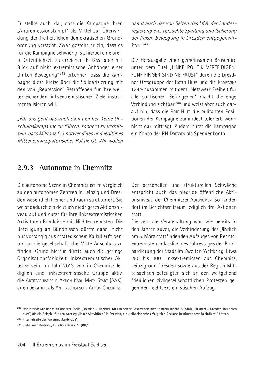Er stellte auch klar, dass die Kampagne ihren damit auch der von Seiten des LKA, der Landes"Antirepressionskampf" als Mittel zur Überwinregierung etc. versuchte Spaltung und Isolierung dung der freiheitlichen demokratischen Grundder linken Bewegung in Dresden entgegenwirordnung versteht. Zwar gesteht er ein, dass es ken." 243 für die Kampagne schwierig ist, hierbei eine breite Öffentlichkeit zu erreichen. Er lässt aber mit Die Herausgabe einer gemeinsamen Broschüre Blick auf nicht extremistische Anhänger einer unter dem Titel "LINKE POLITIK VERTEIDIGEN! "linken Bewegung" 242 erkennen, dass die KamFÜNF FINGER SIND NE FAUST" durch die Dresdpagne diese Kreise über die Solidarisierung mit ner Ortsgruppe der roteN hilfe und die kamPagNe den von "Repression" Betroffenen für ihre wei129eV zusammen mit dem "Netzwerk Freiheit für terreichenden linksextremistischen Ziele instrualle politischen Gefangenen" macht die enge mentalisieren will. Verbindung sichtbar 244 und weist aber auch darauf hin, dass die rote hilfe die militanten Posi"Für uns geht das auch damit einher, keine Untionen der Kampagne zumindest toleriert, wenn schuldskampagne zu führen, sondern zu vermitnicht gar mitträgt. Zudem nutzt die Kampagne teln, dass Militanz (...) notwendiges und legitimes ein Konto der rh dresdeN als Spendenkonto. Mittel emanzipatorischer Politik ist. Wir wollen 2.9.3 Autonome in Chemnitz Die autonome Szene in Chemnitz ist im Vergleich Der personellen und strukturellen Schwäche zu den autonomen Zentren in Leipzig und Dresentspricht auch das niedrige öffentliche Aktiden wesentlich kleiner und kaum strukturiert. Sie onsniveau der Chemnitzer autoNomeN. So fanden weist dadurch ein deutlich niedrigeres Aktionsnidort im Berichtszeitraum lediglich drei Aktionen veau auf und nutzt für ihre linksextremistischen statt. Aktivitäten Bündnisse mit Nichtextremisten. Die Die zentrale Veranstaltung war, wie bereits in Beteiligung an Bündnissen dürfte dabei nicht den Jahren zuvor, die Verhinderung des jährlich nur vorrangig aus strategischem Kalkül erfolgen, am 5. März stattfindenden Aufzuges von Rechtsum an die gesellschaftliche Mitte Anschluss zu extremisten anlässlich des Jahrestages der Bomfinden. Grund hierfür dürfte auch die geringe bardierung der Stadt im Zweiten Weltkrieg. Etwa Organisationsfähigkeit linksextremistischer Ak250 bis 300 Linksextremisten aus Chemnitz, teure sein. Im Jahr 2013 war in Chemnitz leLeipzig und Dresden sowie aus der Region Mitdiglich eine linksextremistische Gruppe aktiv, telsachsen beteiligten sich an den weitgehend die aNtifaschistische aktioN karlmarxstadt (aak), friedlichen zivilgesellschaftlichen Protesten geauch bekannt als aNtifaschistische aktioN chemNitz. gen den rechtsextremistischen Aufzug. 242 Der Interviewte nennt an anderer Stelle "Dresden - nazifrei" (das in seiner Gesamtheit nicht extremistische Bündnis "nazifrei - Dresden stellt sich quer") als ein Beispiel für den Anstieg "linker Aktivitäten" in Dresden, die "teilweise sehr erfolgreich Diskurse bestimmt bzw. beeinflusst" hätten. 243 Internetseite des Fanzines "Underdog". 244 Siehe auch Beitrag "II 2.5 rote hilFe e. V. (RH)". 204 | II Extremismus im Freistaat Sachsen