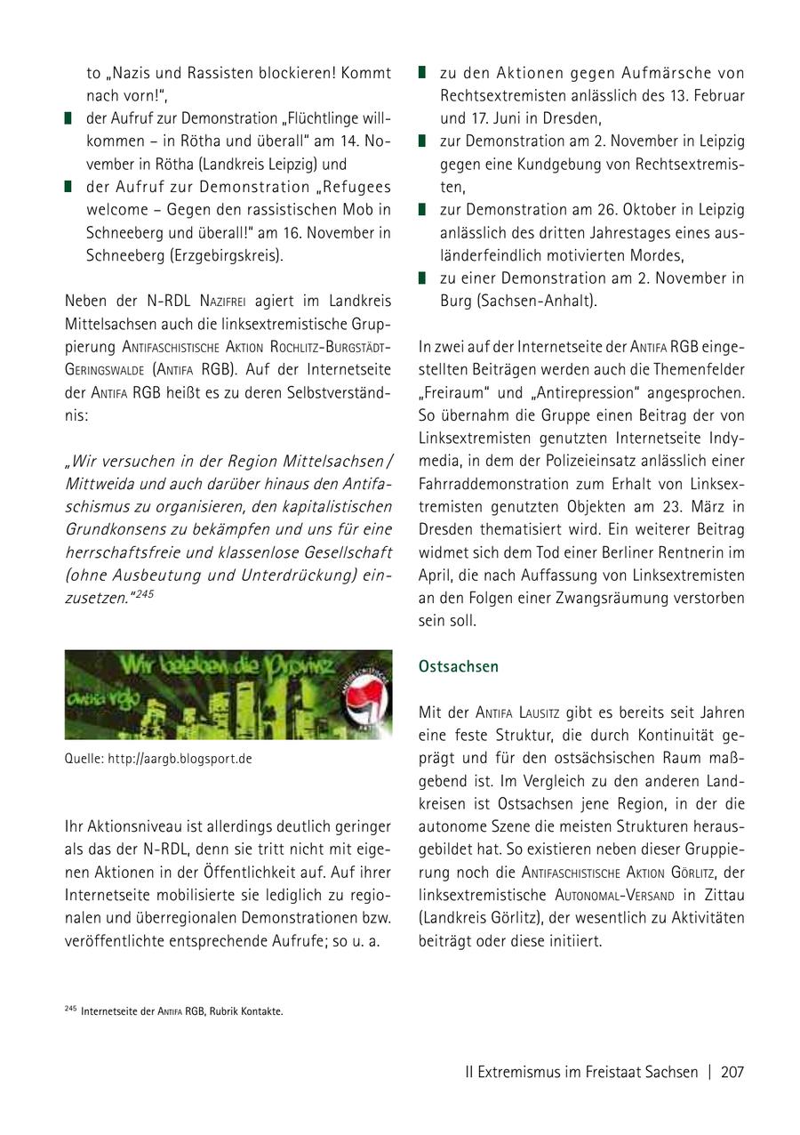 to "Nazis und Rassisten blockieren! Kommt zu den Aktionen gegen Aufmärsche von nach vorn!", Rechtsextremisten anlässlich des 13. Februar der Aufruf zur Demonstration "Flüchtlinge willund 17. Juni in Dresden, kommen - in Rötha und überall" am 14. Nozur Demonstration am 2. November in Leipzig vember in Rötha (Landkreis Leipzig) und gegen eine Kundgebung von Rechtsextremisder Aufruf zur Demonstration "Refugees ten, welcome - Gegen den rassistischen Mob in zur Demonstration am 26. Oktober in Leipzig Schneeberg und überall!" am 16. November in anlässlich des dritten Jahrestages eines ausSchneeberg (Erzgebirgskreis). länderfeindlich motivierten Mordes, zu einer Demonstration am 2. November in Neben der N-RDL Nazifrei agiert im Landkreis Burg (Sachsen-Anhalt). Mittelsachsen auch die linksextremistische Gruppierung aNtifaschistische aktioN rochlitzburgstädt In zwei auf der Internetseite der aNtifa rgb eingegeriNgsWalde (aNtifa rgb). Auf der Internetseite stellten Beiträgen werden auch die Themenfelder der aNtifa rgb heißt es zu deren Selbstverständ"Freiraum" und "Antirepression" angesprochen. nis: So übernahm die Gruppe einen Beitrag der von Linksextremisten genutzten Internetseite Indy"Wir versuchen in der Region Mittelsachsen / media, in dem der Polizeieinsatz anlässlich einer Mittweida und auch darüber hinaus den AntifaFahrraddemonstration zum Erhalt von Linksexschismus zu organisieren, den kapitalistischen tremisten genutzten Objekten am 23. März in Grundkonsens zu bekämpfen und uns für eine Dresden thematisiert wird. Ein weiterer Beitrag herrschaftsfreie und klassenlose Gesellschaft widmet sich dem Tod einer Berliner Rentnerin im (ohne Ausbeutung und Unterdrückung) einApril, die nach Auffassung von Linksextremisten zusetzen." 245 an den Folgen einer Zwangsräumung verstorben sein soll. Ostsachsen Mit der aNtifa lausitz gibt es bereits seit Jahren eine feste Struktur, die durch Kontinuität geQuelle: http://aargb.blogsport.de prägt und für den ostsächsischen Raum maßgebend ist. Im Vergleich zu den anderen Landkreisen ist Ostsachsen jene Region, in der die Ihr Aktionsniveau ist allerdings deutlich geringer autonome Szene die meisten Strukturen herausals das der N-RDL, denn sie tritt nicht mit eigegebildet hat. So existieren neben dieser Gruppienen Aktionen in der Öffentlichkeit auf. Auf ihrer rung noch die aNtifaschistische aktioN görlitz, der Internetseite mobilisierte sie lediglich zu regiolinksextremistische autoNomalVersaNd in Zittau nalen und überregionalen Demonstrationen bzw. (Landkreis Görlitz), der wesentlich zu Aktivitäten veröffentlichte entsprechende Aufrufe; so u. a. beiträgt oder diese initiiert. 245 Internetseite der AntiFA rgb, Rubrik kontakte. II Extremismus im Freistaat Sachsen | 207