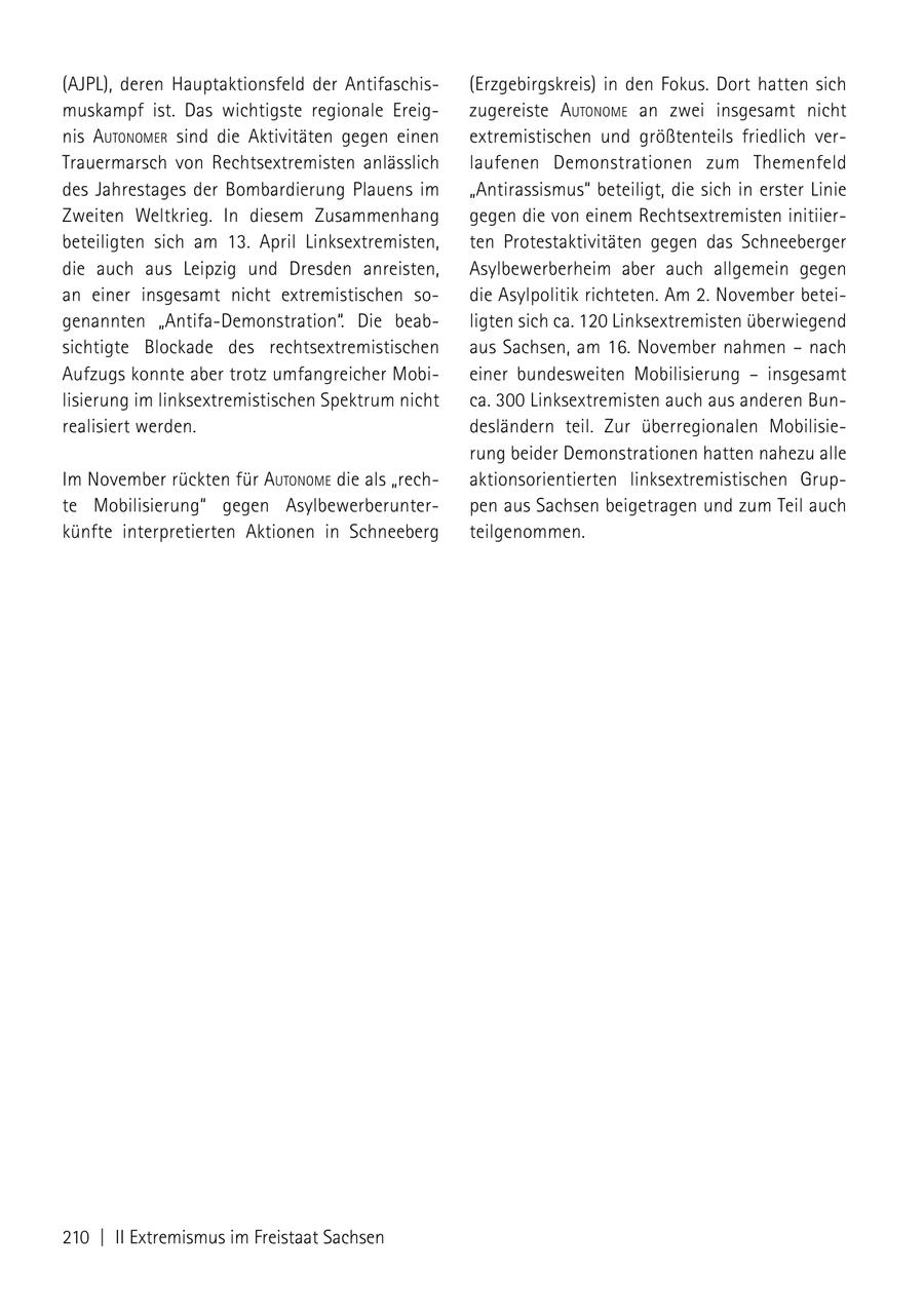 (AJPL), deren Hauptaktionsfeld der Antifaschis(Erzgebirgskreis) in den Fokus. Dort hatten sich muskampf ist. Das wichtigste regionale Ereigzugereiste autoNome an zwei insgesamt nicht nis autoNomer sind die Aktivitäten gegen einen extremistischen und größtenteils friedlich verTrauermarsch von Rechtsextremisten anlässlich laufenen Demonstrationen zum Themenfeld des Jahrestages der Bombardierung Plauens im "Antirassismus" beteiligt, die sich in erster Linie Zweiten Weltkrieg. In diesem Zusammenhang gegen die von einem Rechtsextremisten initiierbeteiligten sich am 13. April Linksextremisten, ten Protestaktivitäten gegen das Schneeberger die auch aus Leipzig und Dresden anreisten, Asylbewerberheim aber auch allgemein gegen an einer insgesamt nicht extremistischen sodie Asylpolitik richteten. Am 2. November beteigenannten "Antifa-Demonstration". Die beabligten sich ca. 120 Linksextremisten überwiegend sichtigte Blockade des rechtsextremistischen aus Sachsen, am 16. November nahmen - nach Aufzugs konnte aber trotz umfangreicher Mobieiner bundesweiten Mobilisierung - insgesamt lisierung im linksextremistischen Spektrum nicht ca. 300 Linksextremisten auch aus anderen Bunrealisiert werden. desländern teil. Zur überregionalen Mobilisierung beider Demonstrationen hatten nahezu alle Im November rückten für autoNome die als "rechaktionsorientierten linksextremistischen Grupte Mobilisierung" gegen Asylbewerberunterpen aus Sachsen beigetragen und zum Teil auch künfte interpretierten Aktionen in Schneeberg teilgenommen. 210 | II Extremismus im Freistaat Sachsen