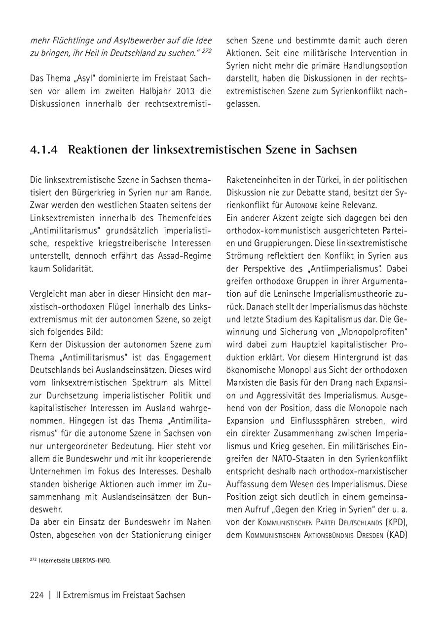mehr Flüchtlinge und Asylbewerber auf die Idee schen Szene und bestimmte damit auch deren zu bringen, ihr Heil in Deutschland zu suchen." 272 Aktionen. Seit eine militärische Intervention in Syrien nicht mehr die primäre Handlungsoption Das Thema "Asyl" dominierte im Freistaat Sachdarstellt, haben die Diskussionen in der rechtssen vor allem im zweiten Halbjahr 2013 die extremistischen Szene zum Syrienkonflikt nachDiskussionen innerhalb der rechtsextremistigelassen. 4.1.4 Reaktionen der linksextremistischen Szene in Sachsen Die linksextremistische Szene in Sachsen themaRaketeneinheiten in der Türkei, in der politischen tisiert den Bürgerkrieg in Syrien nur am Rande. Diskussion nie zur Debatte stand, besitzt der SyZwar werden den westlichen Staaten seitens der rienkonflikt für autoNome keine Relevanz. Linksextremisten innerhalb des Themenfeldes Ein anderer Akzent zeigte sich dagegen bei den "Antimilitarismus" grundsätzlich imperialistiorthodox-kommunistisch ausgerichteten Parteische, respektive kriegstreiberische Interessen en und Gruppierungen. Diese linksextremistische unterstellt, dennoch erfährt das Assad-Regime Strömung reflektiert den Konflikt in Syrien aus kaum Solidarität. der Perspektive des "Antiimperialismus". Dabei greifen orthodoxe Gruppen in ihrer ArgumentaVergleicht man aber in dieser Hinsicht den martion auf die Leninsche Imperialismustheorie zuxistisch-orthodoxen Flügel innerhalb des Linksrück. Danach stellt der Imperialismus das höchste extremismus mit der autonomen Szene, so zeigt und letzte Stadium des Kapitalismus dar. Die Gesich folgendes Bild: winnung und Sicherung von "Monopolprofiten" Kern der Diskussion der autonomen Szene zum wird dabei zum Hauptziel kapitalistischer ProThema "Antimilitarismus" ist das Engagement duktion erklärt. Vor diesem Hintergrund ist das Deutschlands bei Auslandseinsätzen. Dieses wird ökonomische Monopol aus Sicht der orthodoxen vom linksextremistischen Spektrum als Mittel Marxisten die Basis für den Drang nach Expansizur Durchsetzung imperialistischer Politik und on und Aggressivität des Imperialismus. Ausgekapitalistischer Interessen im Ausland wahrgehend von der Position, dass die Monopole nach nommen. Hingegen ist das Thema "AntimilitaExpansion und Einflusssphären streben, wird rismus" für die autonome Szene in Sachsen von ein direkter Zusammenhang zwischen Imperianur untergeordneter Bedeutung. Hier steht vor lismus und Krieg gesehen. Ein militärisches Einallem die Bundeswehr und mit ihr kooperierende greifen der NATO-Staaten in den Syrienkonflikt Unternehmen im Fokus des Interesses. Deshalb entspricht deshalb nach orthodox-marxistischer standen bisherige Aktionen auch immer im ZuAuffassung dem Wesen des Imperialismus. Diese sammenhang mit Auslandseinsätzen der BunPosition zeigt sich deutlich in einem gemeinsadeswehr. men Aufruf "Gegen den Krieg in Syrien" der u. a. Da aber ein Einsatz der Bundeswehr im Nahen von der kommuNistischeN Partei deutschlaNds (KPD), Osten, abgesehen von der Stationierung einiger dem kommuNistischeN aktioNsbüNdNis dresdeN (KAD) 272 Internetseite LIBERTAS-InFO. 224 | II Extremismus im Freistaat Sachsen
