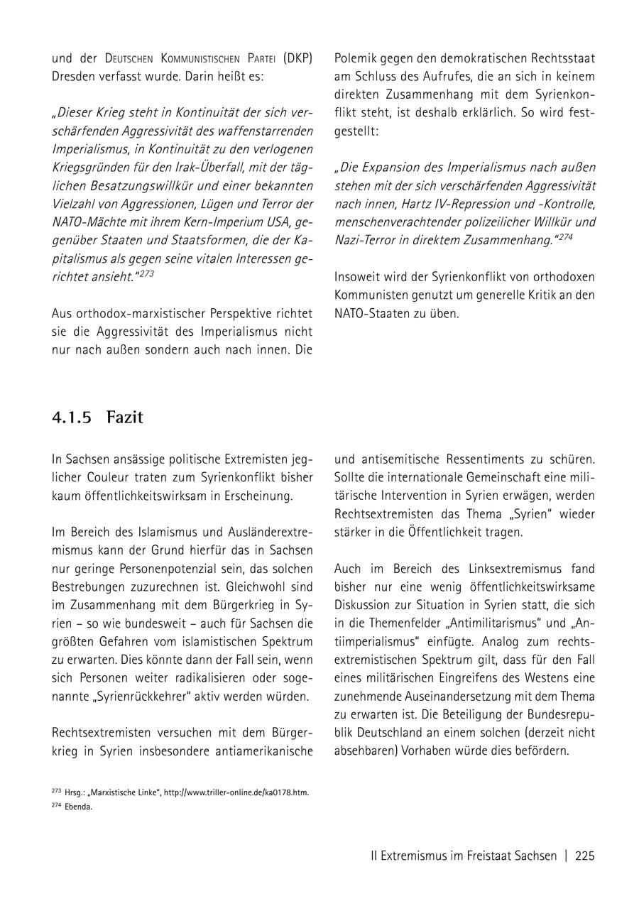 und der deutscheN kommuNistischeN Partei (DKP) Polemik gegen den demokratischen Rechtsstaat Dresden verfasst wurde. Darin heißt es: am Schluss des Aufrufes, die an sich in keinem direkten Zusammenhang mit dem Syrienkon"Dieser Krieg steht in Kontinuität der sich verflikt steht, ist deshalb erklärlich. So wird festschärfenden Aggressivität des waffenstarrenden gestellt: Imperialismus, in Kontinuität zu den verlogenen Kriegsgründen für den Irak-Überfall, mit der täg"Die Expansion des Imperialismus nach außen lichen Besatzungswillkür und einer bekannten stehen mit der sich verschärfenden Aggressivität Vielzahl von Aggressionen, Lügen und Terror der nach innen, Hartz IV-Repression und -Kontrolle, NATO-Mächte mit ihrem Kern-Imperium USA, gemenschenverachtender polizeilicher Willkür und genüber Staaten und Staatsformen, die der KaNazi-Terror in direktem Zusammenhang." 274 pitalismus als gegen seine vitalen Interessen gerichtet ansieht." 273 Insoweit wird der Syrienkonflikt von orthodoxen Kommunisten genutzt um generelle Kritik an den Aus orthodox-marxistischer Perspektive richtet NATO-Staaten zu üben. sie die Aggressivität des Imperialismus nicht nur nach außen sondern auch nach innen. Die 4.1.5 Fazit In Sachsen ansässige politische Extremisten jegund antisemitische Ressentiments zu schüren. licher Couleur traten zum Syrienkonflikt bisher Sollte die internationale Gemeinschaft eine milikaum öffentlichkeitswirksam in Erscheinung. tärische Intervention in Syrien erwägen, werden Rechtsextremisten das Thema "Syrien" wieder Im Bereich des Islamismus und Ausländerextrestärker in die Öffentlichkeit tragen. mismus kann der Grund hierfür das in Sachsen nur geringe Personenpotenzial sein, das solchen Auch im Bereich des Linksextremismus fand Bestrebungen zuzurechnen ist. Gleichwohl sind bisher nur eine wenig öffentlichkeitswirksame im Zusammenhang mit dem Bürgerkrieg in SyDiskussion zur Situation in Syrien statt, die sich rien - so wie bundesweit - auch für Sachsen die in die Themenfelder "Antimilitarismus" und "Angrößten Gefahren vom islamistischen Spektrum tiimperialismus" einfügte. Analog zum rechtszu erwarten. Dies könnte dann der Fall sein, wenn extremistischen Spektrum gilt, dass für den Fall sich Personen weiter radikalisieren oder sogeeines militärischen Eingreifens des Westens eine nannte "Syrienrückkehrer" aktiv werden würden. zunehmende Auseinandersetzung mit dem Thema zu erwarten ist. Die Beteiligung der BundesrepuRechtsextremisten versuchen mit dem Bürgerblik Deutschland an einem solchen (derzeit nicht krieg in Syrien insbesondere antiamerikanische absehbaren) Vorhaben würde dies befördern. 273 Hrsg.: "marxistische Linke", http://www.triller-online.de/ka0178.htm. 274 Ebenda. II Extremismus im Freistaat Sachsen | 225