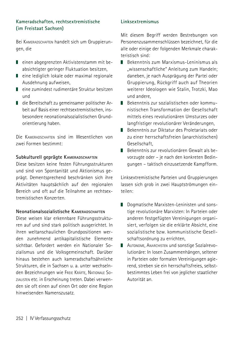 Kameradschaften, rechtsextremistische Linksextremismus (im Freistaat Sachsen) Mit diesem Begriff werden Bestrebungen von Bei kameradschafteN handelt sich um GruppierunPersonenzusammenschlüssen bezeichnet, für die gen, die alle oder einige der folgenden Merkmale charakteristisch sind: einen abgegrenzten Aktivistenstamm mit beBekenntnis zum Marxismus-Leninismus als absichtigter geringer Fluktuation besitzen, "wissenschaftliche" Anleitung zum Handeln; eine lediglich lokale oder maximal regionale daneben, je nach Ausprägung der Partei oder Ausdehnung aufweisen, Gruppierung, Rückgriff auch auf Theorien eine zumindest rudimentäre Struktur besitzen weiterer Ideologen wie Stalin, Trotzki, Mao und und andere, die Bereitschaft zu gemeinsamer politischer ArBekenntnis zur sozialistischen oder kommubeit auf Basis einer rechtsextremistischen, insnistischen Transformation der Gesellschaft besondere neonationalsozialistischen Grundmittels eines revolutionären Umsturzes oder orientierung haben. langfristiger revolutionärer Veränderungen, Bekenntnis zur Diktatur des Proletariats oder Die kameradschafteN sind im Wesentlichen von zu einer herrschaftsfreien (anarchistischen) zwei Formen bestimmt: Gesellschaft, Bekenntnis zur revolutionären Gewalt als beSubkulturell geprägte k ameraDsChafteN vorzugte oder - je nach den konkreten BedinDiese besitzen keine festen Führungsstrukturen gungen - taktisch einzusetzende Kampfform. und sind von Spontanität und Aktionismus geprägt. Dementsprechend beschränken sich ihre Linksextremistische Parteien und Gruppierungen Aktivitäten hauptsächlich auf den regionalen lassen sich grob in zwei Hauptströmungen einBereich und oft auf die Teilnahme an rechtsexteilen: tremistischen Konzerten. Dogmatische Marxisten-Leninisten und sonsNeonationalsozialistische k ameraDsChafteN tige revolutionäre Marxisten: In Parteien oder Diese weisen klar erkennbare Führungsstruktuanderen festgefügten Vereinigungen organiren auf und sind stark politisch ausgerichtet. In siert, verfolgen sie die erklärte Absicht, eine ihren weltanschaulichen Grundpositionen wersozialistische bzw. kommunistische Gesellden zunehmend antikapitalistische Elemente schaftsordnung zu errichten, sichtbar. Gefordert werden ein Nationaler SoautoNome, aNarchisteN und sonstige Sozialrevozialismus und die Volksgemeinschaft. Darüber lutionäre: In losen Zusammenhängen, seltener hinaus bestehen auch kameradschaftsähnliche in Parteien oder formalen Vereinigungen agieStrukturen, die in Sachsen u. a. unter wechselnrend, streben sie ein herrschaftsfreies, selbstden Bezeichnungen wie freie kräfte, NatioNale so bestimmtes Leben frei von jeglicher staatlicher zialisteN etc. in Erscheinung treten. Dabei verwenAutorität an. den sie oft einen auf einen Ort oder eine Region hinweisenden Namenszusatz. 252 | IV Verfassungsschutz