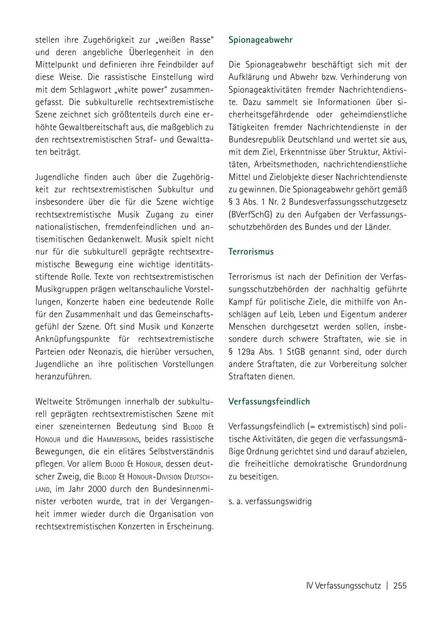 stellen ihre Zugehörigkeit zur "weißen Rasse" Spionageabwehr und deren angebliche Überlegenheit in den Mittelpunkt und definieren ihre Feindbilder auf Die Spionageabwehr beschäftigt sich mit der diese Weise. Die rassistische Einstellung wird Aufklärung und Abwehr bzw. Verhinderung von mit dem Schlagwort "white power" zusammenSpionageaktivitäten fremder Nachrichtendiensgefasst. Die subkulturelle rechtsextremistische te. Dazu sammelt sie Informationen über siSzene zeichnet sich größtenteils durch eine ercherheitsgefährdende oder geheimdienstliche höhte Gewaltbereitschaft aus, die maßgeblich zu Tätigkeiten fremder Nachrichtendienste in der den rechtsextremistischen Strafund GewalttaBundesrepublik Deutschland und wertet sie aus, ten beiträgt. mit dem Ziel, Erkenntnisse über Struktur, Aktivitäten, Arbeitsmethoden, nachrichtendienstliche Jugendliche finden auch über die ZugehörigMittel und Zielobjekte dieser Nachrichtendienste keit zur rechtsextremistischen Subkultur und zu gewinnen. Die Spionageabwehr gehört gemäß insbesondere über die für die Szene wichtige SS 3 Abs. 1 Nr. 2 Bundesverfassungsschutzgesetz rechtsextremistische Musik Zugang zu einer (BVerfSchG) zu den Aufgaben der Verfassungsnationalistischen, fremdenfeindlichen und anschutzbehörden des Bundes und der Länder. tisemitischen Gedankenwelt. Musik spielt nicht nur für die subkulturell geprägte rechtsextreTerrorismus mistische Bewegung eine wichtige identitätsstiftende Rolle. Texte von rechtsextremistischen Terrorismus ist nach der Definition der VerfasMusikgruppen prägen weltanschauliche Vorstelsungsschutzbehörden der nachhaltig geführte lungen, Konzerte haben eine bedeutende Rolle Kampf für politische Ziele, die mithilfe von Anfür den Zusammenhalt und das Gemeinschaftsschlägen auf Leib, Leben und Eigentum anderer gefühl der Szene. Oft sind Musik und Konzerte Menschen durchgesetzt werden sollen, insbeAnknüpfungspunkte für rechtsextremistische sondere durch schwere Straftaten, wie sie in Parteien oder Neonazis, die hierüber versuchen, SS 129a Abs. 1 StGB genannt sind, oder durch Jugendliche an ihre politischen Vorstellungen andere Straftaten, die zur Vorbereitung solcher heranzuführen. Straftaten dienen. Weltweite Strömungen innerhalb der subkultuVerfassungsfeindlich rell geprägten rechtsextremistischen Szene mit einer szeneinternen Bedeutung sind blood & Verfassungsfeindlich (= extremistisch) sind polihoNour und die hammerskiNs, beides rassistische tische Aktivitäten, die gegen die verfassungsmäBewegungen, die ein elitäres Selbstverständnis ßige Ordnung gerichtet sind und darauf abzielen, pflegen. Vor allem blood & hoNour, dessen deutdie freiheitliche demokratische Grundordnung scher Zweig, die blood & hoNourdiVisioN deutsch zu beseitigen. laNd, im Jahr 2000 durch den Bundesinnenminister verboten wurde, trat in der Vergangens. a. verfassungswidrig heit immer wieder durch die Organisation von rechtsextremistischen Konzerten in Erscheinung. IV Verfassungsschutz | 255
