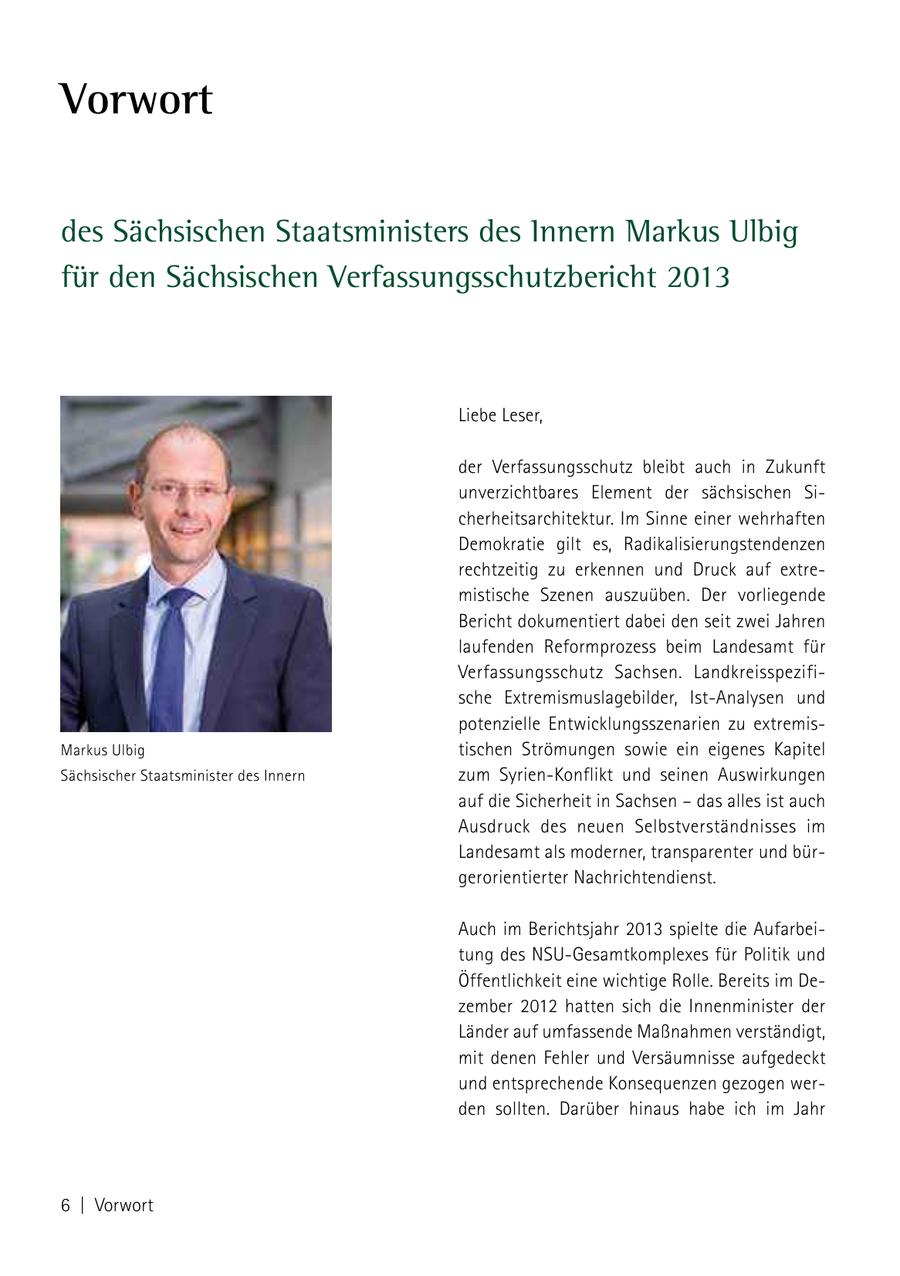 Vorwort des Sächsischen Staatsministers des Innern Markus Ulbig für den Sächsischen Verfassungsschutzbericht 2013 Liebe Leser, der Verfassungsschutz bleibt auch in Zukunft unverzichtbares Element der sächsischen Sicherheitsarchitektur. Im Sinne einer wehrhaften Demokratie gilt es, Radikalisierungstendenzen rechtzeitig zu erkennen und Druck auf extremistische Szenen auszuüben. Der vorliegende Bericht dokumentiert dabei den seit zwei Jahren laufenden Reformprozess beim Landesamt für Verfassungsschutz Sachsen. Landkreisspezifische Extremismuslagebilder, Ist-Analysen und potenzielle Entwicklungsszenarien zu extremisMarkus Ulbig tischen Strömungen sowie ein eigenes Kapitel Sächsischer Staatsminister des Innern zum Syrien-Konflikt und seinen Auswirkungen auf die Sicherheit in Sachsen - das alles ist auch Ausdruck des neuen Selbstverständnisses im Landesamt als moderner, transparenter und bürgerorientierter Nachrichtendienst. Auch im Berichtsjahr 2013 spielte die Aufarbeitung des NSU-Gesamtkomplexes für Politik und Öffentlichkeit eine wichtige Rolle. Bereits im Dezember 2012 hatten sich die Innenminister der Länder auf umfassende Maßnahmen verständigt, mit denen Fehler und Versäumnisse aufgedeckt und entsprechende Konsequenzen gezogen werden sollten. Darüber hinaus habe ich im Jahr 6 | Vorwort