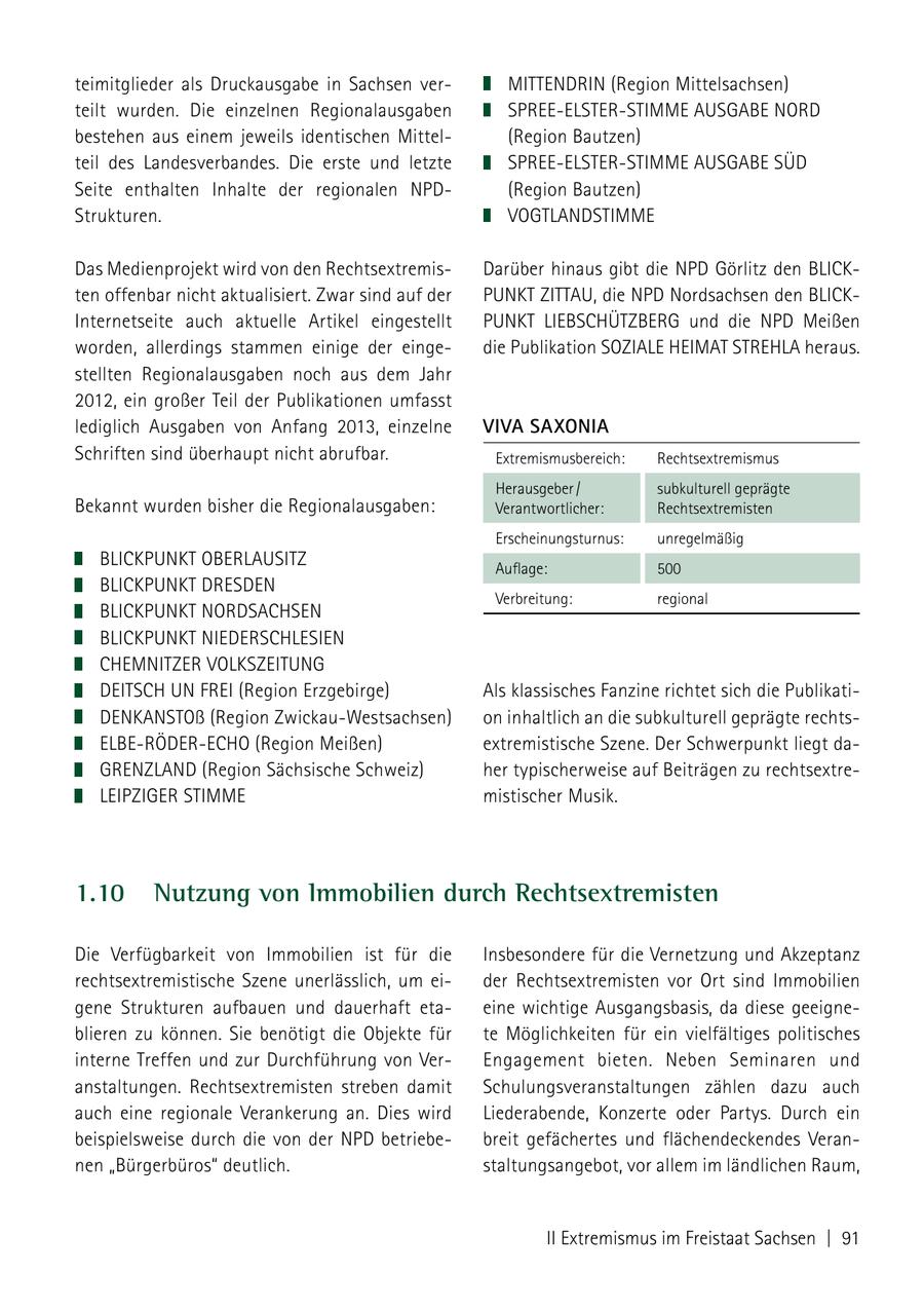 teimitglieder als Druckausgabe in Sachsen verMITTENDRIN (Region Mittelsachsen) teilt wurden. Die einzelnen Regionalausgaben SPREE-ELSTER-STIMME AUSGABE NORD bestehen aus einem jeweils identischen Mittel(Region Bautzen) teil des Landesverbandes. Die erste und letzte SPREE-ELSTER-STIMME AUSGABE SÜD Seite enthalten Inhalte der regionalen NPD(Region Bautzen) Strukturen. VOGTLANDSTIMME Das Medienprojekt wird von den RechtsextremisDarüber hinaus gibt die NPD Görlitz den BLICKten offenbar nicht aktualisiert. Zwar sind auf der PUNKT ZITTAU, die NPD Nordsachsen den BLICKInternetseite auch aktuelle Artikel eingestellt PUNKT LIEBSCHÜTZBERG und die NPD Meißen worden, allerdings stammen einige der eingedie Publikation SOZIALE HEIMAT STREHLA heraus. stellten Regionalausgaben noch aus dem Jahr 2012, ein großer Teil der Publikationen umfasst lediglich Ausgaben von Anfang 2013, einzelne VIVA SAxONIA Schriften sind überhaupt nicht abrufbar. Extremismusbereich: Rechtsextremismus Herausgeber / subkulturell geprägte Bekannt wurden bisher die Regionalausgaben: Verantwortlicher: Rechtsextremisten Erscheinungsturnus: unregelmäßig BLICKPUNKT OBERLAUSITZ Auflage: 500 BLICKPUNKT DRESDEN Verbreitung: regional BLICKPUNKT NORDSACHSEN BLICKPUNKT NIEDERSCHLESIEN CHEMNITZER VOLKSZEITUNG DEITSCH UN FREI (Region Erzgebirge) Als klassisches Fanzine richtet sich die PublikatiDENKANSTOß (Region Zwickau-Westsachsen) on inhaltlich an die subkulturell geprägte rechtsELBE-RÖDER-ECHO (Region Meißen) extremistische Szene. Der Schwerpunkt liegt daGRENZLAND (Region Sächsische Schweiz) her typischerweise auf Beiträgen zu rechtsextreLEIPZIGER STIMME mistischer Musik. 1.10 Nutzung von Immobilien durch Rechtsextremisten Die Verfügbarkeit von Immobilien ist für die Insbesondere für die Vernetzung und Akzeptanz rechtsextremistische Szene unerlässlich, um eider Rechtsextremisten vor Ort sind Immobilien gene Strukturen aufbauen und dauerhaft etaeine wichtige Ausgangsbasis, da diese geeigneblieren zu können. Sie benötigt die Objekte für te Möglichkeiten für ein vielfältiges politisches interne Treffen und zur Durchführung von VerEngagement bieten. Neben Seminaren und anstaltungen. Rechtsextremisten streben damit Schulungsveranstaltungen zählen dazu auch auch eine regionale Verankerung an. Dies wird Liederabende, Konzerte oder Partys. Durch ein beispielsweise durch die von der NPD betriebebreit gefächertes und flächendeckendes Verannen "Bürgerbüros" deutlich. staltungsangebot, vor allem im ländlichen Raum, II Extremismus im Freistaat Sachsen | 91