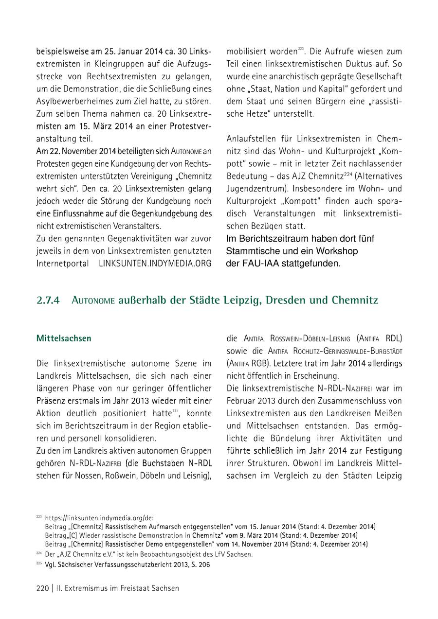 223 beispielsweise am 25. Januar 2014 ca. 30 Linksmobilisiert worden. Die Aufrufe wiesen zum extremisten in Kleingruppen auf die AufzugsTeil einen linksextremistischen Duktus auf. So strecke von Rechtsextremisten zu gelangen, wurde eine anarchistisch geprägte Gesellschaft um die Demonstration, die die Schließung eines ohne "Staat, Nation und Kapital" gefordert und Asylbewerberheimes zum Ziel hatte, zu stören. dem Staat und seinen Bürgern eine "rassistiZum selben Thema nahmen ca. 20 Linksextresche Hetze" unterstellt. misten am 15. März 2014 an einer Protestveranstaltung teil. Anlaufstellen für Linksextremisten in ChemAm 22. November 2014 beteiligten sich AutonoMmE an nitz sind das Wohnund Kulturprojekt "KomProtesten gegen eine Kundgebungder von Rechtspott" sowie - mit in letzter Zeit nachlassender extremisten unterstützten Vereinigung "Chemnitz Bedeutung - das AJZ Chemnitz??? (Alternatives wehrt sich". Den ca. 20 Linksextremisten gelang Jugendzentrum). Insbesondere im Wohnund jedoch weder die Störung der Kundgebung noch Kulturprojekt "Kompott" finden auch sporaeine Einflussnahme auf die Gegenkundgebung des disch Veranstaltungen mit Jlinksextremistinicht extremistischen Veranstalters. schen Bezügen statt. Zu den genannten Gegenaktivitäten war zuvor Im Berichtszeitraum haben dort fünf jeweils in dem von Linksextremisten genutzten Stammtische und ein Workshop Internetportal LINKSUNTEN.INDYMEDIA.ORG der FAU-IAA stattgefunden. Mittelsachsen die Anrra Rosswein-DöseLn-Leisns (Antra RDL) sowie die AnrtrA ROCHLITZ-GERINGSWALDE-BURGSTÄDT Die linksextremistische autonome Szene im (Antra RGB). Letztere trat im Jahr 2014 allerdings Landkreis Mittelsachsen, die sich nach einer nicht öffentlich in Erscheinung. längeren Phase von nur geringer öffentlicher Die linksextremistische N-RDL-Nazrre war im Präsenz erstmals im Jahr 2013 wieder mit einer Februar 2013 durch den Zusammenschluss von Aktion deutlich positioniert hatte", konnte Linksextremisten aus den Landkreisen Meißen sich im Berichtszeitraum in der Region etablieund Mittelsachsen entstanden. Das ermögren und personell konsolidieren. lichte die Bündelung ihrer Aktivitäten und Zu den im Landkreis aktiven autonomen Gruppen führte schließlich im Jahr 2014 zur Festigung gehören N-RDL-Nazirkei (die Buchstaben N-RDL Ihrer Strukturen. Obwohl im Landkreis Mittelstehen für Nossen, Roßwein, Döbeln und Leisnig), sachsen im Vergleich zu den Städten Leipzig 3 https:/[linksunten.indymedia.org/de: > \/gl. Sächsischer Verfassungsschutzbericht 2013, 5. 206 220| Il. Extremismus im Freistaat Sachsen