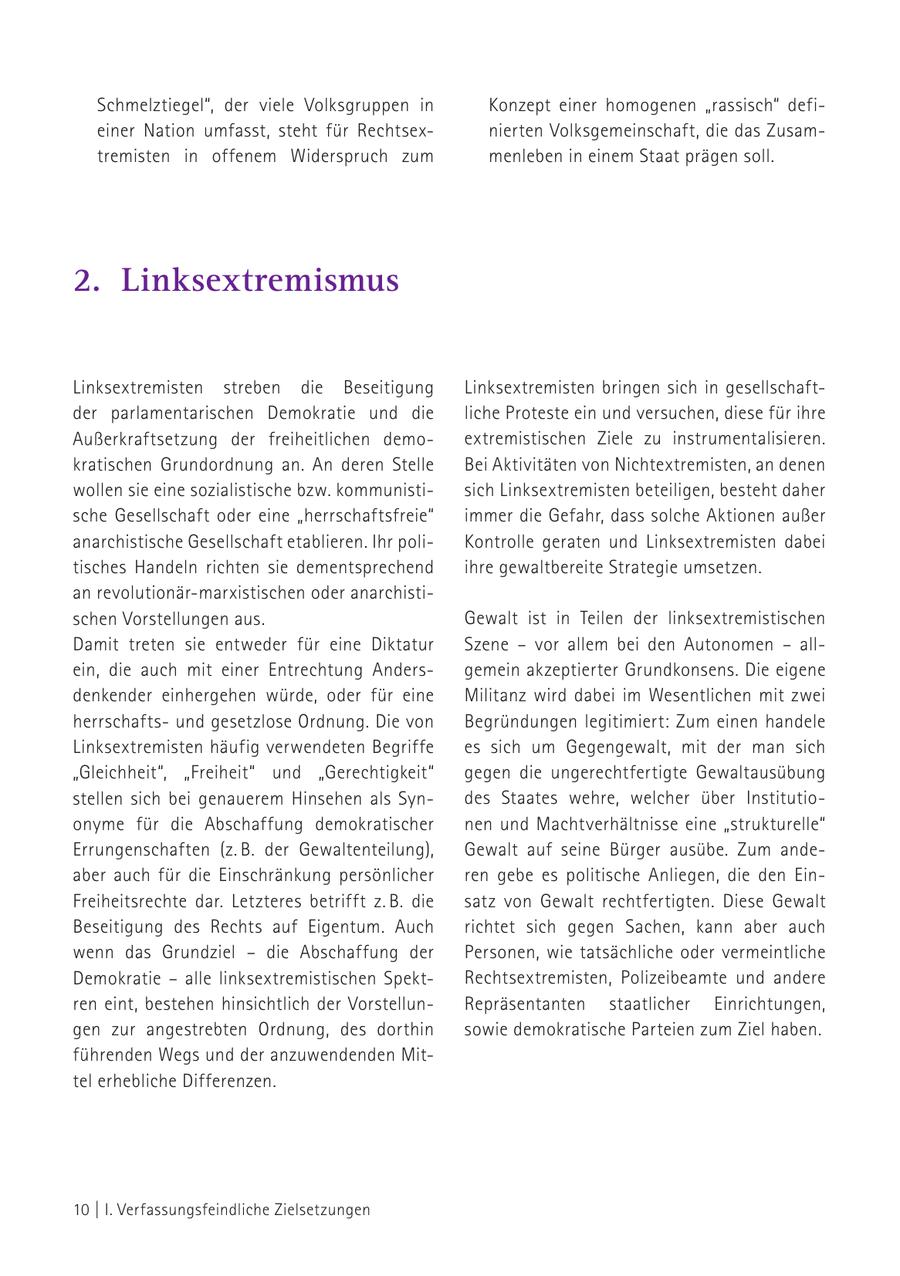 Schmelztiegel", der viele Volksgruppen in Konzept einer homogenen "rassisch" defieiner Nation umfasst, steht für Rechtsexnierten Volksgemeinschaft, die das Zusamtremisten in offenem Widerspruch zum menleben in einem Staat prägen soll. 2. Linksextremismus Linksextremisten streben die Beseitigung Linksextremisten bringen sich in gesellschaftder parlamentarischen Demokratie und die liche Proteste ein und versuchen, diese für ihre Außerkraftsetzung der freiheitlichen demoextremistischen Ziele zu instrumentalisieren. kratischen Grundordnung an. An deren Stelle Bei Aktivitäten von Nichtextremisten, an denen wollen sie eine sozialistische bzw. kommunistisich Linksextremisten beteiligen, besteht daher sche Gesellschaft oder eine "herrschaftsfreie" immer die Gefahr, dass solche Aktionen außer anarchistische Gesellschaft etablieren. Ihr poliKontrolle geraten und Linksextremisten dabei tisches Handeln richten sie dementsprechend ihre gewaltbereite Strategie umsetzen. an revolutionär-marxistischen oder anarchistischen Vorstellungen aus. Gewalt ist in Teilen der linksextremistischen Damit treten sie entweder für eine Diktatur Szene - vor allem bei den Autonomen - allein, die auch mit einer Entrechtung Andersgemein akzeptierter Grundkonsens. Die eigene denkender einhergehen würde, oder für eine Militanz wird dabei im Wesentlichen mit zwei herrschaftsund gesetzlose Ordnung. Die von Begründungen legitimiert: Zum einen handele Linksextremisten häufig verwendeten Begriffe es sich um Gegengewalt, mit der man sich "Gleichheit", "Freiheit" und "Gerechtigkeit" gegen die ungerechtfertigte Gewaltausübung stellen sich bei genauerem Hinsehen als Syndes Staates wehre, welcher über Institutioonyme für die Abschaffung demokratischer nen und Machtverhältnisse eine "strukturelle" Errungenschaften (z. B. der Gewaltenteilung), Gewalt auf seine Bürger ausübe. Zum andeaber auch für die Einschränkung persönlicher ren gebe es politische Anliegen, die den EinFreiheitsrechte dar. Letzteres betrifft z. B. die satz von Gewalt rechtfertigten. Diese Gewalt Beseitigung des Rechts auf Eigentum. Auch richtet sich gegen Sachen, kann aber auch wenn das Grundziel - die Abschaffung der Personen, wie tatsächliche oder vermeintliche Demokratie - alle linksextremistischen SpektRechtsextremisten, Polizeibeamte und andere ren eint, bestehen hinsichtlich der VorstellunRepräsentanten staatlicher Einrichtungen, gen zur angestrebten Ordnung, des dorthin sowie demokratische Parteien zum Ziel haben. führenden Wegs und der anzuwendenden Mittel erhebliche Differenzen. 10 | I. Verfassungsfeindliche Zielsetzungen