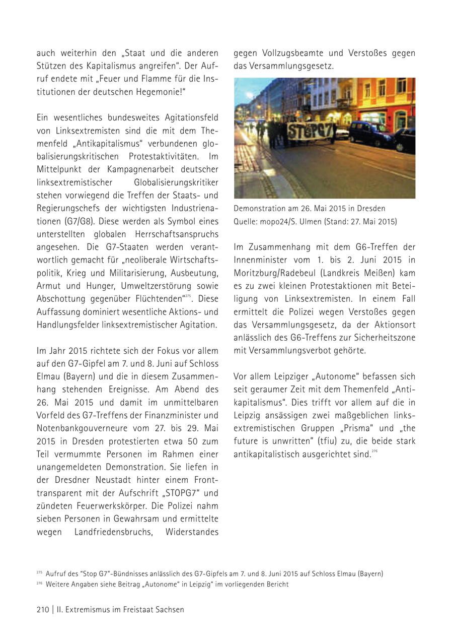 auch weiterhin den "Staat und die anderen gegen Vollzugsbeamte und Verstoßes gegen Stützen des Kapitalismus angreifen". Der Aufdas Versammlungsgesetz. ruf endete mit "Feuer und Flamme für die Institutionen der deutschen Hegemonie!" Ein wesentliches bundesweites Agitationsfeld von Linksextremisten sind die mit dem Themenfeld "Antikapitalismus" verbundenen globalisierungskritischen Protestaktivitäten. Im Mittelpunkt der Kampagnenarbeit deutscher linksextremistischer Globalisierungskritiker stehen vorwiegend die Treffen der Staatsund Regierungschefs der wichtigsten IndustrienaDemonstration am 26. Mai 2015 in Dresden tionen (G7/G8). Diese werden als Symbol eines Quelle: mopo24/S. Ulmen (Stand: 27. Mai 2015) unterstellten globalen Herrschaftsanspruchs angesehen. Die G7-Staaten werden verantIm Zusammenhang mit dem G6-Treffen der wortlich gemacht für "neoliberale WirtschaftsInnenminister vom 1. bis 2. Juni 2015 in politik, Krieg und Militarisierung, Ausbeutung, Moritzburg/Radebeul (Landkreis Meißen) kam Armut und Hunger, Umweltzerstörung sowie es zu zwei kleinen Protestaktionen mit BeteiAbschottung gegenüber Flüchtenden" . Diese 275 ligung von Linksextremisten. In einem Fall Auffassung dominiert wesentliche Aktionsund ermittelt die Polizei wegen Verstoßes gegen Handlungsfelder linksextremistischer Agitation. das Versammlungsgesetz, da der Aktionsort anlässlich des G6-Treffens zur Sicherheitszone Im Jahr 2015 richtete sich der Fokus vor allem mit Versammlungsverbot gehörte. auf den G7-Gipfel am 7. und 8. Juni auf Schloss Elmau (Bayern) und die in diesem ZusammenVor allem Leipziger "Autonome" befassen sich hang stehenden Ereignisse. Am Abend des seit geraumer Zeit mit dem Themenfeld "Anti26. Mai 2015 und damit im unmittelbaren kapitalismus". Dies trifft vor allem auf die in Vorfeld des G7-Treffens der Finanzminister und Leipzig ansässigen zwei maßgeblichen linksNotenbankgouverneure vom 27. bis 29. Mai extremistischen Gruppen "Prisma" und "the 2015 in Dresden protestierten etwa 50 zum future is unwritten" (tfiu) zu, die beide stark Teil vermummte Personen im Rahmen einer antikapitalistisch ausgerichtet sind. 276 unangemeldeten Demonstration. Sie liefen in der Dresdner Neustadt hinter einem Fronttransparent mit der Aufschrift "STOPG7" und zündeten Feuerwerkskörper. Die Polizei nahm sieben Personen in Gewahrsam und ermittelte wegen Landfriedensbruchs, Widerstandes 275 Aufruf des "Stop G7"-Bündnisses anlässlich des G7-Gipfels am 7. und 8. Juni 2015 auf Schloss Elmau (Bayern) 275Weitere Angaben siehe Beitrag "Autonome" in Leipzig" im vorliegenden 276 276 Bericht linksunten.indymedia.org, Beitrag "[LE] Angriff auf Polizeiposten" (Stand: 8. Januar 2015) 210 | II. Extremismus im Freistaat Sachsen