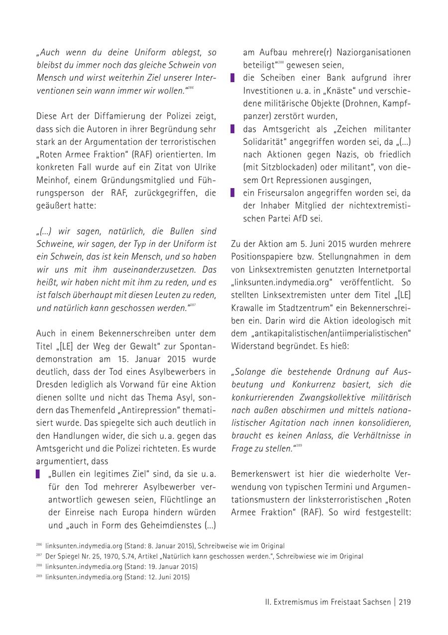 "Auch wenn du deine Uniform ablegst, so am Aufbau mehrere(r) Naziorganisationen bleibst du immer noch das gleiche Schwein von beteiligt" gewesen seien, 288 Mensch und wirst weiterhin Ziel unserer Interdie Scheiben einer Bank aufgrund ihrer ventionen sein wann immer wir wollen." 286 Investitionen u. a. in "Knäste" und verschiedene militärische Objekte (Drohnen, KampfDiese Art der Diffamierung der Polizei zeigt, panzer) zerstört wurden, dass sich die Autoren in ihrer Begründung sehr das Amtsgericht als "Zeichen militanter stark an der Argumentation der terroristischen Solidarität" angegriffen worden sei, da "(...) "Roten Armee Fraktion" (RAF) orientierten. Im nach Aktionen gegen Nazis, ob friedlich konkreten Fall wurde auf ein Zitat von Ulrike (mit Sitzblockaden) oder militant", von dieMeinhof, einem Gründungsmitglied und Fühsem Ort Repressionen ausgingen, rungsperson der RAF, zurückgegriffen, die ein Friseursalon angegriffen worden sei, da geäußert hatte: der Inhaber Mitglied der nichtextremistischen Partei AfD sei. "(...) wir sagen, natürlich, die Bullen sind Schweine, wir sagen, der Typ in der Uniform ist Zu der Aktion am 5. Juni 2015 wurden mehrere ein Schwein, das ist kein Mensch, und so haben Positionspapiere bzw. Stellungnahmen in dem wir uns mit ihm auseinanderzusetzen. Das von Linksextremisten genutzten Internetportal heißt, wir haben nicht mit ihm zu reden, und es "linksunten.indymedia.org" veröffentlicht. So ist falsch überhaupt mit diesen Leuten zu reden, stellten Linksextremisten unter dem Titel "[LE] und natürlich kann geschossen werden." 287 Krawalle im Stadtzentrum" ein Bekennerschreiben ein. Darin wird die Aktion ideologisch mit Auch in einem Bekennerschreiben unter dem dem "antikapitalistischen/antiimperialistischen" Titel "[LE] der Weg der Gewalt" zur SpontanWiderstand begründet. Es hieß: demonstration am 15. Januar 2015 wurde deutlich, dass der Tod eines Asylbewerbers in "Solange die bestehende Ordnung auf AusDresden lediglich als Vorwand für eine Aktion beutung und Konkurrenz basiert, sich die dienen sollte und nicht das Thema Asyl, sonkonkurrierenden Zwangskollektive militärisch dern das Themenfeld "Antirepression" thematinach außen abschirmen und mittels nationasiert wurde. Das spiegelte sich auch deutlich in listischer Agitation nach innen konsolidieren, den Handlungen wider, die sich u. a. gegen das braucht es keinen Anlass, die Verhältnisse in Amtsgericht und die Polizei richteten. Es wurde Frage zu stellen." 289 argumentiert, dass "Bullen ein legitimes Ziel" sind, da sie u. a. Bemerkenswert ist hier die wiederholte Verfür den Tod mehrerer Asylbewerber verwendung von typischen Termini und Argumenantwortlich gewesen seien, Flüchtlinge an tationsmustern der linksterroristischen "Roten der Einreise nach Europa hindern würden Armee Fraktion" (RAF). So wird festgestellt: und "auch in Form des Geheimdienstes (...) 286 linksunten.indymedia.org (Stand: 8. Januar 2015), Schreibweise wie im Original 287 Der Spiegel Nr. 25, 1970, S.74, Artikel "Natürlich kann geschossen werden.", Schreibwiese wie im Original 286linksunten.indymedia.org (Stand: 19. Januar 2015) 288 288 Aufruf des "Stop G7"-Bündnisses anlässlich des G7-Gipfels am 7. und 8. Juni 2015 auf Schloss Elmau (Bayern) 287 289 289 linksunten.indymedia.org (Stand: 12. Juni 2015) II. Extremismus im Freistaat Sachsen | 219