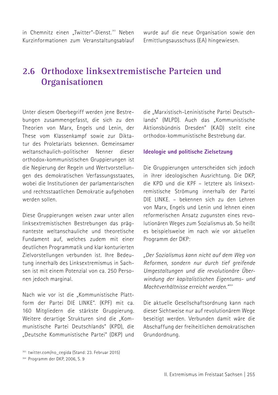 in Chemnitz einen "Twitter"-Dienst. Neben 363 wurde auf die neue Organisation sowie den Kurzinformationen zum Veranstaltungsablauf Ermittlungsausschuss (EA) hingewiesen. 363 twitter.com/no_cegida (Stand: 23. Februar 2015) 2.6 Orthodoxe linksextremistische Parteien und Organisationen Unter diesem Oberbegriff werden jene Bestredie "Marxistisch-Leninistische Partei Deutschbungen zusammengefasst, die sich zu den lands" (MLPD). Auch das "Kommunistische Theorien von Marx, Engels und Lenin, der Aktionsbündnis Dresden" (KAD) stellt eine These vom Klassenkampf sowie zur Diktaorthodox-kommunistische Bestrebung dar. tur des Proletariats bekennen. Gemeinsamer weltanschaulich-politischer Nenner dieser Ideologie und politische Zielsetzung orthodox-kommunistischen Gruppierungen ist die Negierung der Regeln und WertvorstellunDie Gruppierungen unterscheiden sich jedoch gen des demokratischen Verfassungsstaates, in ihrer ideologischen Ausrichtung. Die DkP, wobei die Institutionen der parlamentarischen die kPD und die KPF - letztere als linksextund rechtsstaatlichen Demokratie aufgehoben remistische Strömung innerhalb der Partei werden sollen. DIE LINKE. - bekennen sich zu den Lehren von Marx, Engels und Lenin und lehnen einen Diese Gruppierungen weisen zwar unter allen reformerischen Ansatz zugunsten eines revolinksextremistischen Bestrebungen das präglutionären Weges zum Sozialismus ab. So heißt nanteste weltanschauliche und theoretische es beispielsweise im nach wie vor aktuellen Fundament auf, welches zudem mit einer Programm der DKP: deutlichen Programmatik und klar konturierten Zielvorstellungen verbunden ist. Ihre Bedeu"Der Sozialismus kann nicht auf dem Weg von tung innerhalb des Linksextremismus in SachReformen, sondern nur durch tief greifende sen ist mit einem Potenzial von ca. 250 PersoUmgestaltungen und die revolutionäre Übernen jedoch marginal. windung der kapitalistischen Eigentumsund Machtverhältnisse erreicht werden." 364 Nach wie vor ist die "Kommunistische Plattform der Partei DIE LINKE". (KPF) mit ca. Die aktuelle Gesellschaftsordnung kann nach 160 Mitgliedern die stärkste Gruppierung. dieser Sichtweise nur auf revolutionärem Wege Weitere derartige Strukturen sind die "Kombeseitigt werden. Verbunden damit wäre die munistische Partei Deutschlands" (KPD), die Abschaffung der freiheitlichen demokratischen "Deutsche Kommunistische Partei" (DKP) und Grundordnung. 363 twitter.com/no_cegida (Stand: 23. Februar 2015) 364 364 Programm der DKP, 2006, S. 9 Programm der DKP, 2006, S. 9 II. Extremismus im Freistaat Sachsen | 255