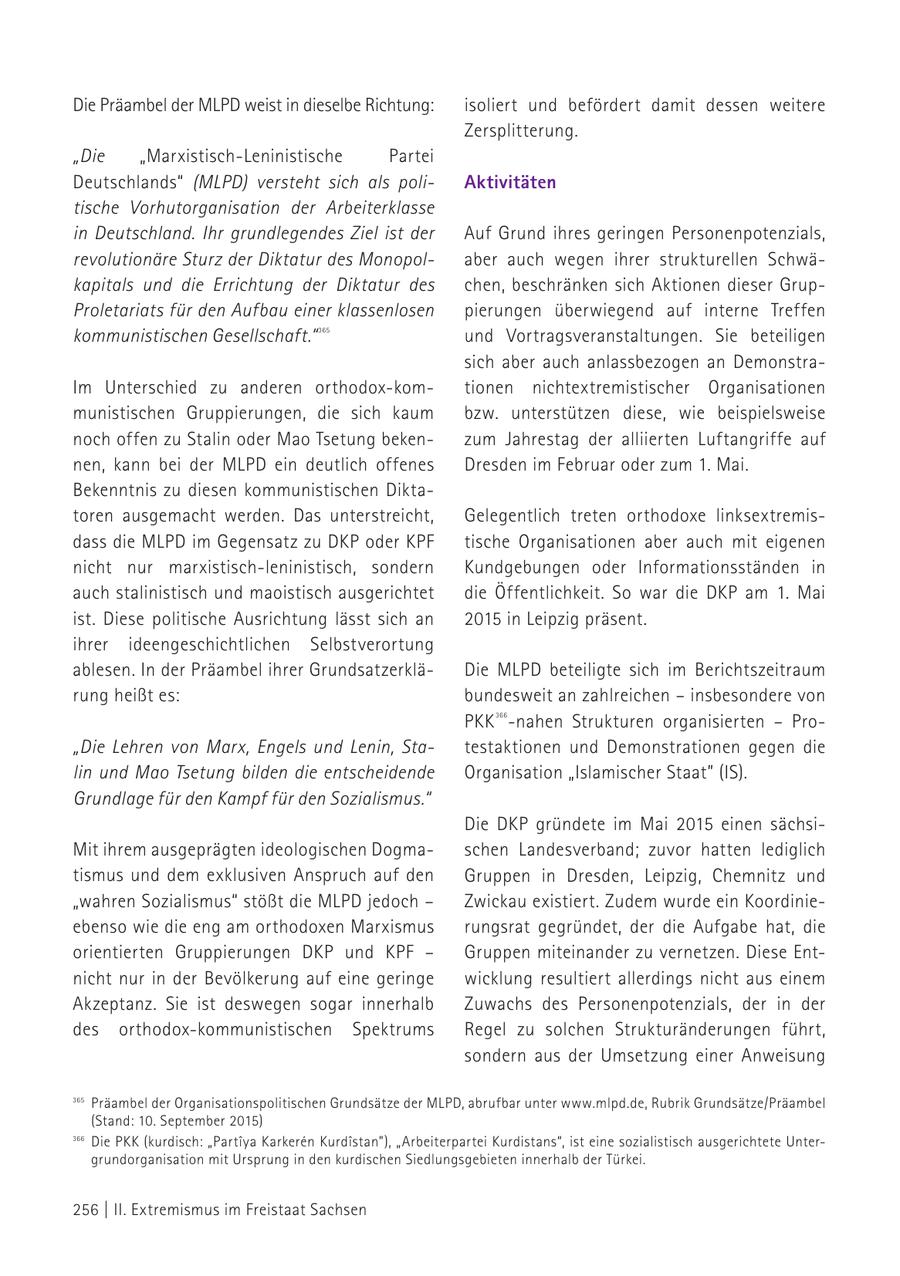 Die Präambel der MLPD weist in dieselbe Richtung: isoliert und befördert damit dessen weitere Zersplitterung. "Die "Marxistisch-Leninistische Partei Deutschlands" (MLPD) versteht sich als poliAktivitäten tische Vorhutorganisation der Arbeiterklasse in Deutschland. Ihr grundlegendes Ziel ist der Auf Grund ihres geringen Personenpotenzials, revolutionäre Sturz der Diktatur des Monopolaber auch wegen ihrer strukturellen Schwäkapitals und die Errichtung der Diktatur des chen, beschränken sich Aktionen dieser GrupProletariats für den Aufbau einer klassenlosen pierungen überwiegend auf interne Treffen kommunistischen Gesellschaft." 365 und Vortragsveranstaltungen. Sie beteiligen sich aber auch anlassbezogen an DemonstraIm Unterschied zu anderen orthodox-komtionen nichtextremistischer Organisationen munistischen Gruppierungen, die sich kaum bzw. unterstützen diese, wie beispielsweise noch offen zu Stalin oder Mao Tsetung bekenzum Jahrestag der alliierten Luftangriffe auf nen, kann bei der MLPD ein deutlich offenes Dresden im Februar oder zum 1. Mai. Bekenntnis zu diesen kommunistischen Diktatoren ausgemacht werden. Das unterstreicht, Gelegentlich treten orthodoxe linksextremisdass die MLPD im Gegensatz zu DKP oder KPF tische Organisationen aber auch mit eigenen nicht nur marxistisch-leninistisch, sondern Kundgebungen oder Informationsständen in auch stalinistisch und maoistisch ausgerichtet die Öffentlichkeit. So war die DKP am 1. Mai ist. Diese politische Ausrichtung lässt sich an 2015 in Leipzig präsent. ihrer ideengeschichtlichen Selbstverortung ablesen. In der Präambel ihrer GrundsatzerkläDie MLPD beteiligte sich im Berichtszeitraum rung heißt es: bundesweit an zahlreichen - insbesondere von PKK -nahen Strukturen organisierten - Pro366 "Die Lehren von Marx, Engels und Lenin, Statestaktionen und Demonstrationen gegen die lin und Mao Tsetung bilden die entscheidende Organisation "Islamischer Staat" (IS). Grundlage für den Kampf für den Sozialismus." Die DKP gründete im Mai 2015 einen sächsiMit ihrem ausgeprägten ideologischen Dogmaschen Landesverband; zuvor hatten lediglich tismus und dem exklusiven Anspruch auf den Gruppen in Dresden, Leipzig, Chemnitz und "wahren Sozialismus" stößt die MLPD jedoch - Zwickau existiert. Zudem wurde ein Koordinieebenso wie die eng am orthodoxen Marxismus rungsrat gegründet, der die Aufgabe hat, die orientierten Gruppierungen DKP und KPF - Gruppen miteinander zu vernetzen. Diese Entnicht nur in der Bevölkerung auf eine geringe wicklung resultiert allerdings nicht aus einem Akzeptanz. Sie ist deswegen sogar innerhalb Zuwachs des Personenpotenzials, der in der des orthodox-kommunistischen Spektrums Regel zu solchen Strukturänderungen führt, sondern aus der Umsetzung einer Anweisung 365 Präambel der Organisationspolitischen Grundsätze der MLPD, abrufbar unter www.mlpd.de, Rubrik Grundsätze/Präambel (Stand: 10. September 2015) 366 Die PKK (kurdisch: "Partiya Karkeren Kurdistan"), "Arbeiterpartei Kurdistans", ist eine sozialistisch ausgerichtete Unter365grundorganisation mit Ursprung in den kurdischen Siedlungsgebieten Präambel der Organisationspolitischen Grundsätze der MLPD, abrufbar unter www.mlpd.de, Rubrik Grundsätze/Präambel (Stand: 10. September 2015) 366 innerhalb der Türkei. Die PKK (kurdisch: Partiya Karkeren Kurdistan), "Arbeiterpartei Kurdistans", ist eine sozialistisch ausgerichtete Untergrundorganisation mit Ursprung in den kurdischen Siedlungsgebieten innerhalb der Türkei. 256 | II. Extremismus im Freistaat Sachsen