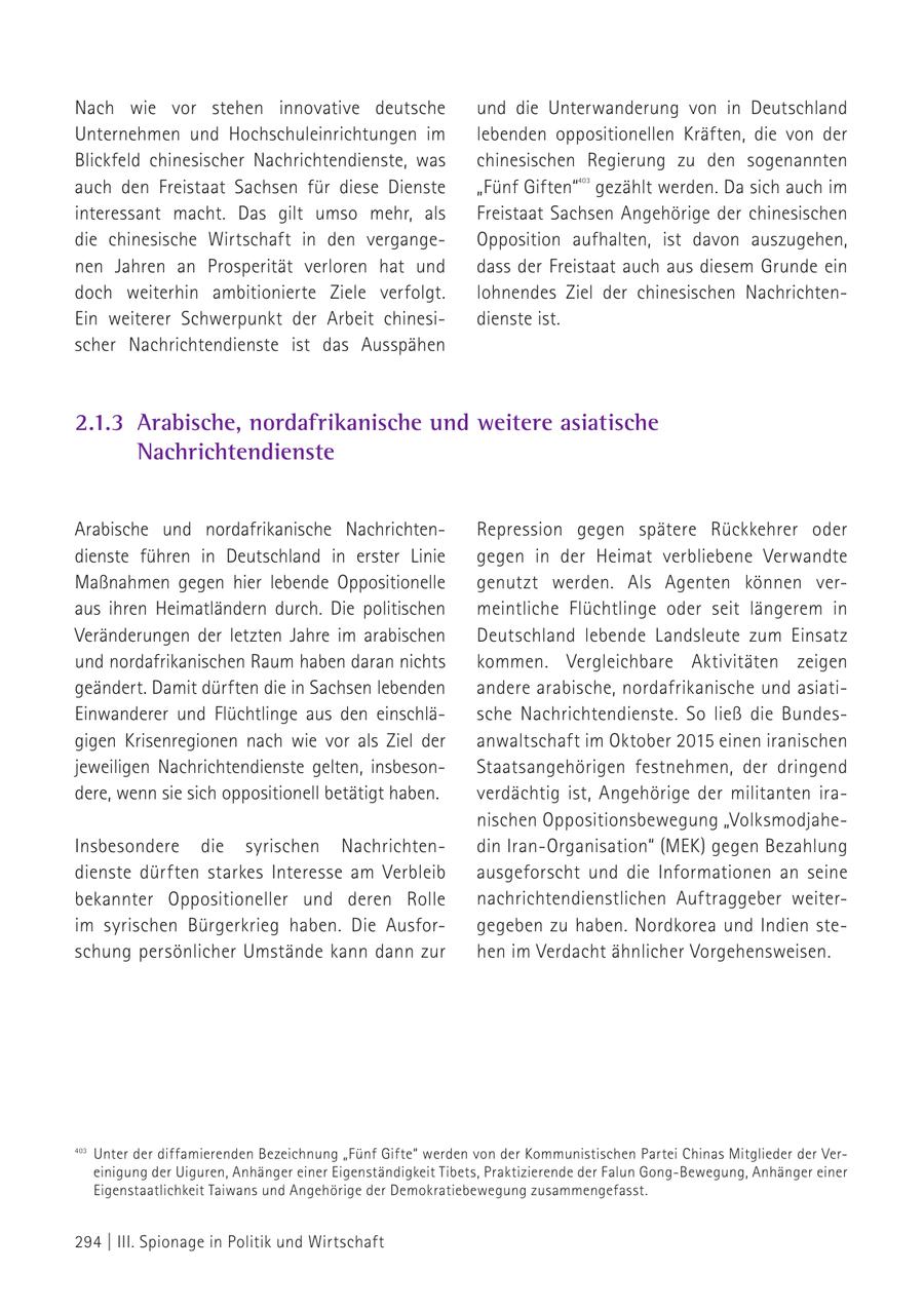 Nach wie vor stehen innovative deutsche und die Unterwanderung von in Deutschland Unternehmen und Hochschuleinrichtungen im lebenden oppositionellen Kräften, die von der Blickfeld chinesischer Nachrichtendienste, was chinesischen Regierung zu den sogenannten auch den Freistaat Sachsen für diese Dienste "Fünf Giften" gezählt werden. Da sich auch im 403 interessant macht. Das gilt umso mehr, als Freistaat Sachsen Angehörige der chinesischen die chinesische Wirtschaft in den vergangeOpposition aufhalten, ist davon auszugehen, nen Jahren an Prosperität verloren hat und dass der Freistaat auch aus diesem Grunde ein doch weiterhin ambitionierte Ziele verfolgt. lohnendes Ziel der chinesischen NachrichtenEin weiterer Schwerpunkt der Arbeit chinesidienste ist. scher Nachrichtendienste ist das Ausspähen 403 2.1.3 Arabische, nordafrikanische und weitere asiatische Nachrichtendienste Arabische und nordafrikanische NachrichtenRepression gegen spätere Rückkehrer oder dienste führen in Deutschland in erster Linie gegen in der Heimat verbliebene Verwandte Maßnahmen gegen hier lebende Oppositionelle genutzt werden. Als Agenten können veraus ihren Heimatländern durch. Die politischen meintliche Flüchtlinge oder seit längerem in Veränderungen der letzten Jahre im arabischen Deutschland lebende Landsleute zum Einsatz und nordafrikanischen Raum haben daran nichts kommen. Vergleichbare Aktivitäten zeigen geändert. Damit dürften die in Sachsen lebenden andere arabische, nordafrikanische und asiatiEinwanderer und Flüchtlinge aus den einschläsche Nachrichtendienste. So ließ die Bundesgigen Krisenregionen nach wie vor als Ziel der anwaltschaft im Oktober 2015 einen iranischen jeweiligen Nachrichtendienste gelten, insbesonStaatsangehörigen festnehmen, der dringend dere, wenn sie sich oppositionell betätigt haben. verdächtig ist, Angehörige der militanten iranischen Oppositionsbewegung "VolksmodjaheInsbesondere die syrischen Nachrichtendin Iran-Organisation" (MEK) gegen Bezahlung dienste dürften starkes Interesse am Verbleib ausgeforscht und die Informationen an seine bekannter Oppositioneller und deren Rolle nachrichtendienstlichen Auftraggeber weiterim syrischen Bürgerkrieg haben. Die Ausforgegeben zu haben. Nordkorea und Indien steschung persönlicher Umstände kann dann zur hen im Verdacht ähnlicher Vorgehensweisen. 403 Unter der diffamierenden Bezeichnung "Fünf Gifte" werden von der Kommunistischen Partei Chinas Mitglieder der Vereinigung der Uiguren, Anhänger einer Eigenständigkeit Tibets, Praktizierende der Falun Gong-Bewegung, Anhänger einer Eigenstaatlichkeit Taiwans und Angehörige der Demokratiebewegung zusammengefasst. 294 | III. Spionage in Politik und Wirtschaft