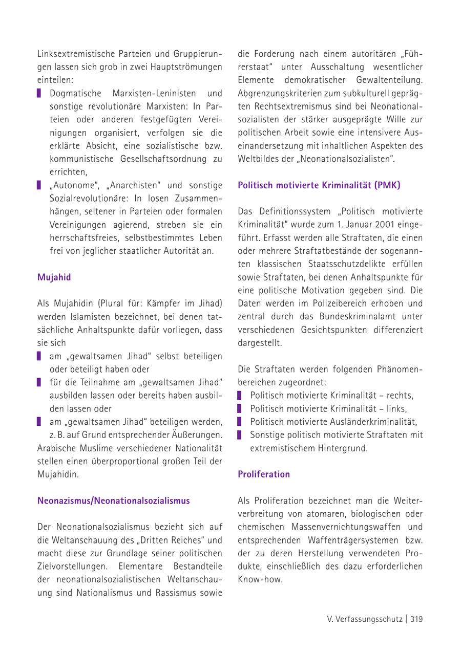 Linksextremistische Parteien und Gruppierundie Forderung nach einem autoritären "Fühgen lassen sich grob in zwei Hauptströmungen rerstaat" unter Ausschaltung wesentlicher einteilen: Elemente demokratischer Gewaltenteilung. Dogmatische Marxisten-Leninisten und Abgrenzungskriterien zum subkulturell geprägsonstige revolutionäre Marxisten: In Parten Rechtsextremismus sind bei Neonationalteien oder anderen festgefügten Vereisozialisten der stärker ausgeprägte Wille zur nigungen organisiert, verfolgen sie die politischen Arbeit sowie eine intensivere Auserklärte Absicht, eine sozialistische bzw. einandersetzung mit inhaltlichen Aspekten des kommunistische Gesellschaftsordnung zu Weltbildes der "Neonationalsozialisten". errichten, "Autonome", "Anarchisten" und sonstige Politisch motivierte Kriminalität (PMK) Sozialrevolutionäre: In losen Zusammenhängen, seltener in Parteien oder formalen Das Definitionssystem "Politisch motivierte Vereinigungen agierend, streben sie ein Kriminalität" wurde zum 1. Januar 2001 eingeherrschaftsfreies, selbstbestimmtes Leben führt. Erfasst werden alle Straftaten, die einen frei von jeglicher staatlicher Autorität an. oder mehrere Straftatbestände der sogenannten klassischen Staatsschutzdelikte erfüllen Mujahid sowie Straftaten, bei denen Anhaltspunkte für eine politische Motivation gegeben sind. Die Als Mujahidin (Plural für: Kämpfer im Jihad) Daten werden im Polizeibereich erhoben und werden Islamisten bezeichnet, bei denen tatzentral durch das Bundeskriminalamt unter sächliche Anhaltspunkte dafür vorliegen, dass verschiedenen Gesichtspunkten differenziert sie sich dargestellt. am "gewaltsamen Jihad" selbst beteiligen oder beteiligt haben oder Die Straftaten werden folgenden Phänomenfür die Teilnahme am "gewaltsamen Jihad" bereichen zugeordnet: ausbilden lassen oder bereits haben ausbilPolitisch motivierte Kriminalität - rechts, den lassen oder Politisch motivierte Kriminalität - links, am "gewaltsamen Jihad" beteiligen werden, Politisch motivierte Ausländerkriminalität, z. B. auf Grund entsprechender Äußerungen. Sonstige politisch motivierte Straftaten mit Arabische Muslime verschiedener Nationalität extremistischem Hintergrund. stellen einen überproportional großen Teil der Mujahidin. Proliferation Neonazismus/Neonationalsozialismus Als Proliferation bezeichnet man die Weiterverbreitung von atomaren, biologischen oder Der Neonationalsozialismus bezieht sich auf chemischen Massenvernichtungswaffen und die Weltanschauung des "Dritten Reiches" und entsprechenden Waffenträgersystemen bzw. macht diese zur Grundlage seiner politischen der zu deren Herstellung verwendeten ProZielvorstellungen. Elementare Bestandteile dukte, einschließlich des dazu erforderlichen der neonationalsozialistischen WeltanschauKnow-how. ung sind Nationalismus und Rassismus sowie V. Verfassungsschutz | 319