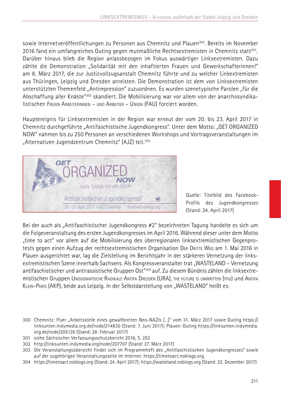 Linksex tremismus - A u tonome außerhalb der Städte Leipzig und Dresden sowie Internetveröffentlichungen zu Personen aus Chemnitz und Plauen300 . Bereits im November 2016 fand ein umfangreiches Outing gegen mutmaßliche Rechtsextremisten in Chemnitz statt 301. Darüber hinaus blieb die Region anlassbezogen im Fokus auswärtiger Linksextremisten. Dazu zählte die Demonstration "Solidarität mit den inhaftierten Frauen und Gewerkschafterinnen!" am 8. März 2017, die zur Justizvollzugsanstalt Chemnitz führte und zu welcher Linkextremisten aus Thüringen, Leipzig und Dresden anreisten. Die Demonstration ist dem von Linksextremisten unterstützten Themenfeld "Antirepression" zuzuordnen. Es wurden szenetypische Parolen "für die Abschaffung aller Knäste" 302 skandiert. Die Mobilisierung war vor allem von der anarchosyndikalistischen F reien A rbeiterinnen - und A rbeiter - Union (FAU) forciert worden. Hauptereignis für Linksextremisten in der Region war erneut der vom 20. bis 23. April 2017 in Chemnitz durchgeführte "Antifaschistische Jugendkongress". Unter dem Motto: "GET ORGANIZED NOW" nahmen bis zu 250 Personen an verschiedenen Workshops und Vortragsveranstaltungen im "Alternativen Jugendzentrum Chemnitz" (AJZ) teil. 303 Quelle: Titelbild des FacebookProfils des Jugendkongresses (Stand: 24. April 2017) Bei der auch als "Antifaschistischer Jugendkongress #2" bezeichneten Tagung handelte es sich um die Folgeveranstaltung des ersten Jugendkongresses im April 2016. Während dieser unter dem Motto "time to act" vor allem auf die Mobilisierung des überregionalen linksextremistischen Gegenprotests gegen einen Aufzug der rechtsextremistischen Organisation Der Dritte Weg am 1. Mai 2016 in Plauen ausgerichtet war, lag die Zielstellung im Berichtsjahr in der stärkeren Vernetzung der linksextremistischen Szene innerhalb Sachsens. Als Kongressveranstalter trat "WASTELAND - Vernetzung antifaschistischer und antirassistische Gruppen Ost" 304 auf. Zu diesem Bündnis zählen die linksextremistischen Gruppen Undogmatische Radikale A ntifa Dresden (URA), the future is unwritten (tfiu) und A ntifa K lein-Paris (AKP), beide aus Leipzig. In der Selbstdarstellung von "WASTELAND" heißt es: 300 Chemnitz: Flyer "Arbeitsstelle eines gewaltbreiten Neo-NAZIs [...]" vom 31. März 2017 sowie Outing https:// linksunten.indymedia.org.de/node/214830 (Stand: 7. Juni 2017); Plauen: Outing https://linksunten.indymedia. org.de/node/205126 (Stand: 28. Februar 2017) 301 siehe Sächsischer Verfassungsschutzbericht 2016, S. 252 302 http://linksunten.indymedia.org/node/207707 (Stand: 27. März 2017) 303 Die Veranstaltungsübersicht findet sich im Programmheft des "Antifaschistischen Jugendkongresses" sowie auf der zugehörigen Veranstaltungsseite im Internet: https://timetoact.noblogs.org. 304 https://timetoact.noblogs.org (Stand: 24. April 2017); https://wasteland.noblogs.org (Stand: 22. Dezember 2017) 211