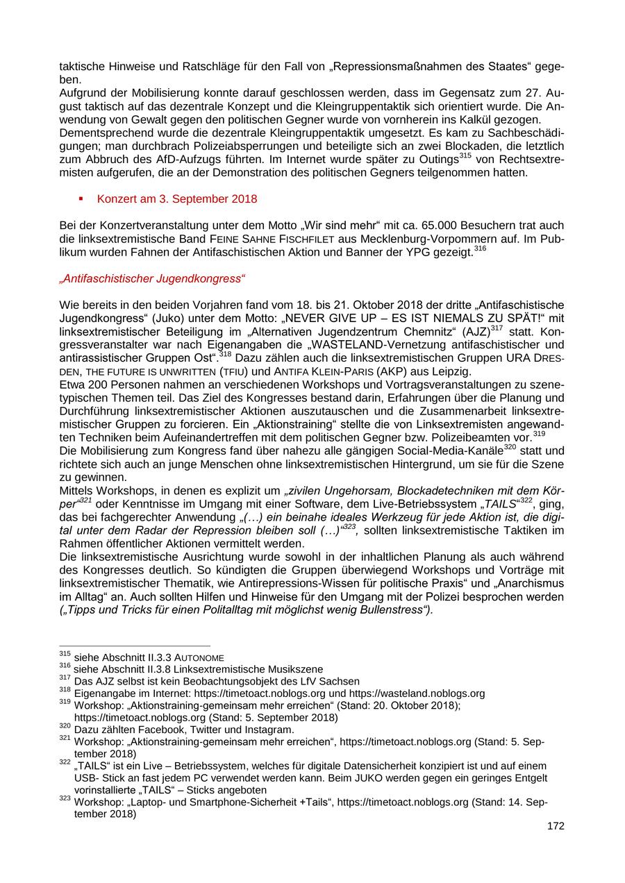 taktische Hinweise und Ratschläge für den Fall von "Repressionsmaßnahmen des Staates" gegeben. Aufgrund der Mobilisierung konnte darauf geschlossen werden, dass im Gegensatz zum 27. August taktisch auf das dezentrale Konzept und die Kleingruppentaktik sich orientiert wurde. Die Anwendung von Gewalt gegen den politischen Gegner wurde von vornherein ins Kalkül gezogen. Dementsprechend wurde die dezentrale Kleingruppentaktik umgesetzt. Es kam zu Sachbeschädigungen; man durchbrach Polizeiabsperrungen und beteiligte sich an zwei Blockaden, die letztlich zum Abbruch des AfD-Aufzugs führten. Im Internet wurde später zu Outings315 von Rechtsextremisten aufgerufen, die an der Demonstration des politischen Gegners teilgenommen hatten. Konzert am 3. September 2018 Bei der Konzertveranstaltung unter dem Motto "Wir sind mehr" mit ca. 65.000 Besuchern trat auch die linksextremistische Band FEINE SAHNE FISCHFILET aus Mecklenburg-Vorpommern auf. Im Publikum wurden Fahnen der Antifaschistischen Aktion und Banner der YPG gezeigt. 316 "Antifaschistischer Jugendkongress" Wie bereits in den beiden Vorjahren fand vom 18. bis 21. Oktober 2018 der dritte "Antifaschistische Jugendkongress" (Juko) unter dem Motto: "NEVER GIVE UP - ES IST NIEMALS ZU SPÄT!" mit linksextremistischer Beteiligung im "Alternativen Jugendzentrum Chemnitz" (AJZ) 317 statt. Kongressveranstalter war nach Eigenangaben die "WASTELAND-Vernetzung antifaschistischer und antirassistischer Gruppen Ost".318 Dazu zählen auch die linksextremistischen Gruppen URA DRESDEN, THE FUTURE IS UNWRITTEN (TFIU) und ANTIFA KLEIN-PARIS (AKP) aus Leipzig. Etwa 200 Personen nahmen an verschiedenen Workshops und Vortragsveranstaltungen zu szenetypischen Themen teil. Das Ziel des Kongresses bestand darin, Erfahrungen über die Planung und Durchführung linksextremistischer Aktionen auszutauschen und die Zusammenarbeit linksextremistischer Gruppen zu forcieren. Ein "Aktionstraining" stellte die von Linksextremisten angewandten Techniken beim Aufeinandertreffen mit dem politischen Gegner bzw. Polizeibeamten vor. 319 Die Mobilisierung zum Kongress fand über nahezu alle gängigen Social-Media-Kanäle 320 statt und richtete sich auch an junge Menschen ohne linksextremistischen Hintergrund, um sie für die Szene zu gewinnen. Mittels Workshops, in denen es explizit um "zivilen Ungehorsam, Blockadetechniken mit dem Körper"321 oder Kenntnisse im Umgang mit einer Software, dem Live-Betriebssystem "TAILS"322, ging, das bei fachgerechter Anwendung "(...) ein beinahe ideales Werkzeug für jede Aktion ist, die digital unter dem Radar der Repression bleiben soll (...)"323, sollten linksextremistische Taktiken im Rahmen öffentlicher Aktionen vermittelt werden. Die linksextremistische Ausrichtung wurde sowohl in der inhaltlichen Planung als auch während des Kongresses deutlich. So kündigten die Gruppen überwiegend Workshops und Vorträge mit linksextremistischer Thematik, wie Antirepressions-Wissen für politische Praxis" und "Anarchismus im Alltag" an. Auch sollten Hilfen und Hinweise für den Umgang mit der Polizei besprochen werden ("Tipps und Tricks für einen Politalltag mit möglichst wenig Bullenstress"). 315 siehe Abschnitt II.3.3 AUTONOME 316 siehe Abschnitt II.3.8 Linksextremistische Musikszene 317 Das AJZ selbst ist kein Beobachtungsobjekt des LfV Sachsen 318 Eigenangabe im Internet: https://timetoact.noblogs.org und https://wasteland.noblogs.org 319 Workshop: "Aktionstraining-gemeinsam mehr erreichen" (Stand: 20. Oktober 2018); https://timetoact.noblogs.org (Stand: 5. September 2018) 320 Dazu zählten Facebook, Twitter und Instagram. 321 Workshop: "Aktionstraining-gemeinsam mehr erreichen", https://timetoact.noblogs.org (Stand: 5. September 2018) 322 "TAILS" ist ein Live - Betriebssystem, welches für digitale Datensicherheit konzipiert ist und auf einem USBStick an fast jedem PC verwendet werden kann. Beim JUKO werden gegen ein geringes Entgelt vorinstallierte "TAILS" - Sticks angeboten 323 Workshop: "Laptopund Smartphone-Sicherheit +Tails", https://timetoact.noblogs.org (Stand: 14. September 2018) 172