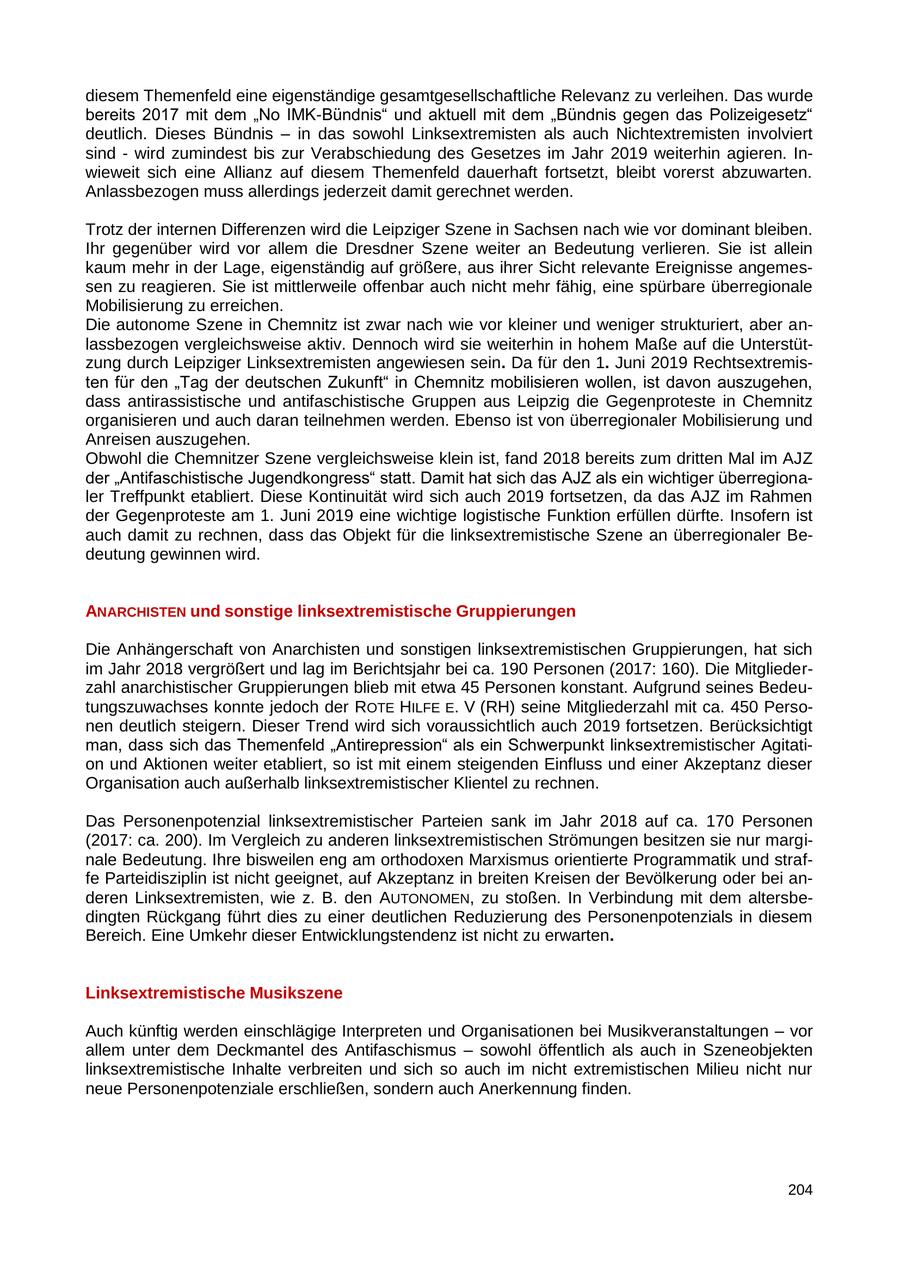 diesem Themenfeld eine eigenständige gesamtgesellschaftliche Relevanz zu verleihen. Das wurde bereits 2017 mit dem "No IMK-Bündnis" und aktuell mit dem "Bündnis gegen das Polizeigesetz" deutlich. Dieses Bündnis - in das sowohl Linksextremisten als auch Nichtextremisten involviert sind - wird zumindest bis zur Verabschiedung des Gesetzes im Jahr 2019 weiterhin agieren. Inwieweit sich eine Allianz auf diesem Themenfeld dauerhaft fortsetzt, bleibt vorerst abzuwarten. Anlassbezogen muss allerdings jederzeit damit gerechnet werden. Trotz der internen Differenzen wird die Leipziger Szene in Sachsen nach wie vor dominant bleiben. Ihr gegenüber wird vor allem die Dresdner Szene weiter an Bedeutung verlieren. Sie ist allein kaum mehr in der Lage, eigenständig auf größere, aus ihrer Sicht relevante Ereignisse angemessen zu reagieren. Sie ist mittlerweile offenbar auch nicht mehr fähig, eine spürbare überregionale Mobilisierung zu erreichen. Die autonome Szene in Chemnitz ist zwar nach wie vor kleiner und weniger strukturiert, aber anlassbezogen vergleichsweise aktiv. Dennoch wird sie weiterhin in hohem Maße auf die Unterstützung durch Leipziger Linksextremisten angewiesen sein. Da für den 1. Juni 2019 Rechtsextremisten für den "Tag der deutschen Zukunft" in Chemnitz mobilisieren wollen, ist davon auszugehen, dass antirassistische und antifaschistische Gruppen aus Leipzig die Gegenproteste in Chemnitz organisieren und auch daran teilnehmen werden. Ebenso ist von überregionaler Mobilisierung und Anreisen auszugehen. Obwohl die Chemnitzer Szene vergleichsweise klein ist, fand 2018 bereits zum dritten Mal im AJZ der "Antifaschistische Jugendkongress" statt. Damit hat sich das AJZ als ein wichtiger überregionaler Treffpunkt etabliert. Diese Kontinuität wird sich auch 2019 fortsetzen, da das AJZ im Rahmen der Gegenproteste am 1. Juni 2019 eine wichtige logistische Funktion erfüllen dürfte. Insofern ist auch damit zu rechnen, dass das Objekt für die linksextremistische Szene an überregionaler Bedeutung gewinnen wird. ANARCHISTEN und sonstige linksextremistische Gruppierungen Die Anhängerschaft von Anarchisten und sonstigen linksextremistischen Gruppierungen, hat sich im Jahr 2018 vergrößert und lag im Berichtsjahr bei ca. 190 Personen (2017: 160). Die Mitgliederzahl anarchistischer Gruppierungen blieb mit etwa 45 Personen konstant. Aufgrund seines Bedeutungszuwachses konnte jedoch der ROTE HILFE E. V (RH) seine Mitgliederzahl mit ca. 450 Personen deutlich steigern. Dieser Trend wird sich voraussichtlich auch 2019 fortsetzen. Berücksichtigt man, dass sich das Themenfeld "Antirepression" als ein Schwerpunkt linksextremistischer Agitation und Aktionen weiter etabliert, so ist mit einem steigenden Einfluss und einer Akzeptanz dieser Organisation auch außerhalb linksextremistischer Klientel zu rechnen. Das Personenpotenzial linksextremistischer Parteien sank im Jahr 2018 auf ca. 170 Personen (2017: ca. 200). Im Vergleich zu anderen linksextremistischen Strömungen besitzen sie nur marginale Bedeutung. Ihre bisweilen eng am orthodoxen Marxismus orientierte Programmatik und straffe Parteidisziplin ist nicht geeignet, auf Akzeptanz in breiten Kreisen der Bevölkerung oder bei anderen Linksextremisten, wie z. B. den AUTONOMEN, zu stoßen. In Verbindung mit dem altersbedingten Rückgang führt dies zu einer deutlichen Reduzierung des Personenpotenzials in diesem Bereich. Eine Umkehr dieser Entwicklungstendenz ist nicht zu erwarten. Linksextremistische Musikszene Auch künftig werden einschlägige Interpreten und Organisationen bei Musikveranstaltungen - vor allem unter dem Deckmantel des Antifaschismus - sowohl öffentlich als auch in Szeneobjekten linksextremistische Inhalte verbreiten und sich so auch im nicht extremistischen Milieu nicht nur neue Personenpotenziale erschließen, sondern auch Anerkennung finden. 204