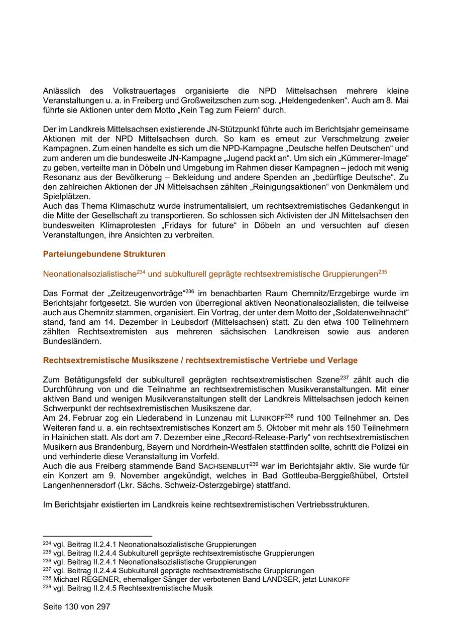 Anlässlich des Volkstrauertages organisierte die NPD Mittelsachsen mehrere kleine Veranstaltungen u. a. in Freiberg und Großweitzschen zum sog. "Heldengedenken". Auch am 8. Mai führte sie Aktionen unter dem Motto "Kein Tag zum Feiern" durch. Der im Landkreis Mittelsachsen existierende JN-Stützpunkt führte auch im Berichtsjahr gemeinsame Aktionen mit der NPD Mittelsachsen durch. So kam es erneut zur Verschmelzung zweier Kampagnen. Zum einen handelte es sich um die NPD-Kampagne "Deutsche helfen Deutschen" und zum anderen um die bundesweite JN-Kampagne "Jugend packt an". Um sich ein "Kümmerer-Image" zu geben, verteilte man in Döbeln und Umgebung im Rahmen dieser Kampagnen - jedoch mit wenig Resonanz aus der Bevölkerung - Bekleidung und andere Spenden an "bedürftige Deutsche". Zu den zahlreichen Aktionen der JN Mittelsachsen zählten "Reinigungsaktionen" von Denkmälern und Spielplätzen. Auch das Thema Klimaschutz wurde instrumentalisiert, um rechtsextremistisches Gedankengut in die Mitte der Gesellschaft zu transportieren. So schlossen sich Aktivisten der JN Mittelsachsen den bundesweiten Klimaprotesten "Fridays for future" in Döbeln an und versuchten auf diesen Veranstaltungen, ihre Ansichten zu verbreiten. Parteiungebundene Strukturen Neonationalsozialistische234 und subkulturell geprägte rechtsextremistische Gruppierungen235 Das Format der "Zeitzeugenvorträge"236 im benachbarten Raum Chemnitz/Erzgebirge wurde im Berichtsjahr fortgesetzt. Sie wurden von überregional aktiven Neonationalsozialisten, die teilweise auch aus Chemnitz stammen, organisiert. Ein Vortrag, der unter dem Motto der "Soldatenweihnacht" stand, fand am 14. Dezember in Leubsdorf (Mittelsachsen) statt. Zu den etwa 100 Teilnehmern zählten Rechtsextremisten aus mehreren sächsischen Landkreisen sowie aus anderen Bundesländern. Rechtsextremistische Musikszene / rechtsextremistische Vertriebe und Verlage Zum Betätigungsfeld der subkulturell geprägten rechtsextremistischen Szene237 zählt auch die Durchführung von und die Teilnahme an rechtsextremistischen Musikveranstaltungen. Mit einer aktiven Band und wenigen Musikveranstaltungen stellt der Landkreis Mittelsachsen jedoch keinen Schwerpunkt der rechtsextremistischen Musikszene dar. Am 24. Februar zog ein Liederabend in Lunzenau mit LUNIKOFF238 rund 100 Teilnehmer an. Des Weiteren fand u. a. ein rechtsextremistisches Konzert am 5. Oktober mit mehr als 150 Teilnehmern in Hainichen statt. Als dort am 7. Dezember eine "Record-Release-Party" von rechtsextremistischen Musikern aus Brandenburg, Bayern und Nordrhein-Westfalen stattfinden sollte, schritt die Polizei ein und verhinderte diese Veranstaltung im Vorfeld. Auch die aus Freiberg stammende Band SACHSENBLUT239 war im Berichtsjahr aktiv. Sie wurde für ein Konzert am 9. November angekündigt, welches in Bad Gottleuba-Berggießhübel, Ortsteil Langenhennersdorf (Lkr. Sächs. Schweiz-Osterzgebirge) stattfand. Im Berichtsjahr existierten im Landkreis keine rechtsextremistischen Vertriebsstrukturen. 234 vgl. Beitrag II.2.4.1 Neonationalsozialistische Gruppierungen 235 vgl. Beitrag II.2.4.4 Subkulturell geprägte rechtsextremistische Gruppierungen 236 vgl. Beitrag II.2.4.1 Neonationalsozialistische Gruppierungen 237 vgl. Beitrag II.2.4.4 Subkulturell geprägte rechtsextremistische Gruppierungen 238 Michael REGENER, ehemaliger Sänger der verbotenen Band LANDSER, jetzt L UNIKOFF 239 vgl. Beitrag II.2.4.5 Rechtsextremistische Musik Seite 130 von 297