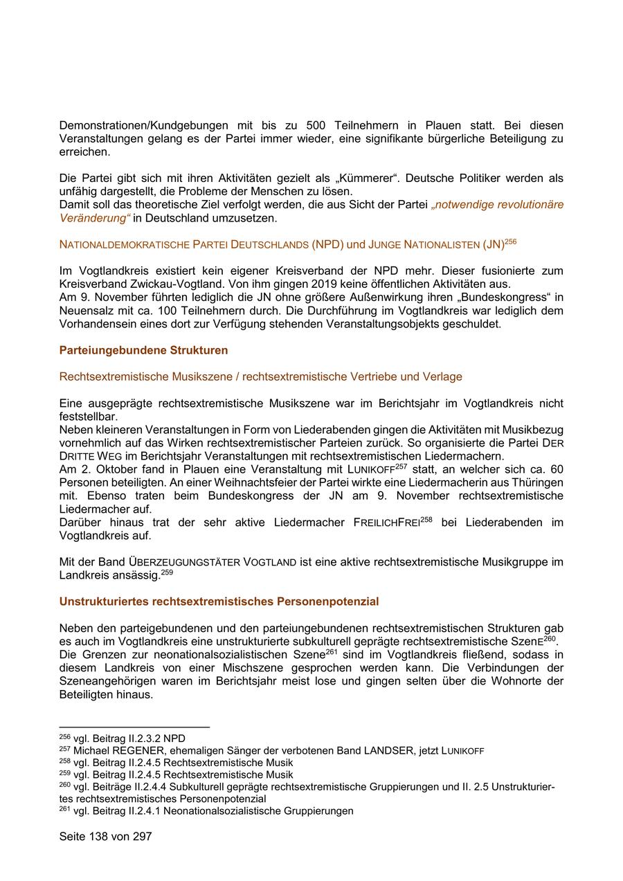 Demonstrationen/Kundgebungen mit bis zu 500 Teilnehmern in Plauen statt. Bei diesen Veranstaltungen gelang es der Partei immer wieder, eine signifikante bürgerliche Beteiligung zu erreichen. Die Partei gibt sich mit ihren Aktivitäten gezielt als "Kümmerer". Deutsche Politiker werden als unfähig dargestellt, die Probleme der Menschen zu lösen. Damit soll das theoretische Ziel verfolgt werden, die aus Sicht der Partei "notwendige revolutionäre Veränderung" in Deutschland umzusetzen. NATIONALDEMOKRATISCHE PARTEI DEUTSCHLANDS (NPD) und JUNGE NATIONALISTEN (JN)256 Im Vogtlandkreis existiert kein eigener Kreisverband der NPD mehr. Dieser fusionierte zum Kreisverband Zwickau-Vogtland. Von ihm gingen 2019 keine öffentlichen Aktivitäten aus. Am 9. November führten lediglich die JN ohne größere Außenwirkung ihren "Bundeskongress" in Neuensalz mit ca. 100 Teilnehmern durch. Die Durchführung im Vogtlandkreis war lediglich dem Vorhandensein eines dort zur Verfügung stehenden Veranstaltungsobjekts geschuldet. Parteiungebundene Strukturen Rechtsextremistische Musikszene / rechtsextremistische Vertriebe und Verlage Eine ausgeprägte rechtsextremistische Musikszene war im Berichtsjahr im Vogtlandkreis nicht feststellbar. Neben kleineren Veranstaltungen in Form von Liederabenden gingen die Aktivitäten mit Musikbezug vornehmlich auf das Wirken rechtsextremistischer Parteien zurück. So organisierte die Partei DER DRITTE W EG im Berichtsjahr Veranstaltungen mit rechtsextremistischen Liedermachern. Am 2. Oktober fand in Plauen eine Veranstaltung mit LUNIKOFF257 statt, an welcher sich ca. 60 Personen beteiligten. An einer Weihnachtsfeier der Partei wirkte eine Liedermacherin aus Thüringen mit. Ebenso traten beim Bundeskongress der JN am 9. November rechtsextremistische Liedermacher auf. Darüber hinaus trat der sehr aktive Liedermacher FREILICHFREI258 bei Liederabenden im Vogtlandkreis auf. Mit der Band ÜBERZEUGUNGSTÄTER VOGTLAND ist eine aktive rechtsextremistische Musikgruppe im Landkreis ansässig.259 Unstrukturiertes rechtsextremistisches Personenpotenzial Neben den parteigebundenen und den parteiungebundenen rechtsextremistischen Strukturen gab es auch im Vogtlandkreis eine unstrukturierte subkulturell geprägte rechtsextremistische SzenE260. Die Grenzen zur neonationalsozialistischen Szene261 sind im Vogtlandkreis fließend, sodass in diesem Landkreis von einer Mischszene gesprochen werden kann. Die Verbindungen der Szeneangehörigen waren im Berichtsjahr meist lose und gingen selten über die Wohnorte der Beteiligten hinaus. 256 vgl. Beitrag II.2.3.2 NPD 257 Michael REGENER, ehemaligen Sänger der verbotenen Band LANDSER, jetzt L UNIKOFF 258 vgl. Beitrag II.2.4.5 Rechtsextremistische Musik 259 vgl. Beitrag II.2.4.5 Rechtsextremistische Musik 260 vgl. Beiträge II.2.4.4 Subkulturell geprägte rechtsextremistische Gruppierungen und II. 2.5 Unstrukturiertes rechtsextremistisches Personenpotenzial 261 vgl. Beitrag II.2.4.1 Neonationalsozialistische Gruppierungen Seite 138 von 297