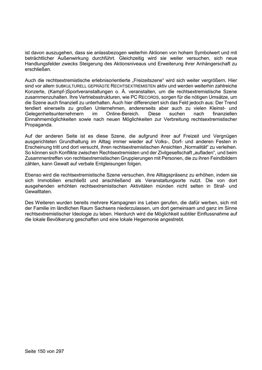 ist davon auszugehen, dass sie anlassbezogen weiterhin Aktionen von hohem Symbolwert und mit beträchtlicher Außenwirkung durchführt. Gleichzeitig wird sie weiter versuchen, sich neue Handlungsfelder zwecks Steigerung des Aktionsniveaus und Erweiterung ihrer Anhängerschaft zu erschließen. Auch die rechtsextremistische erlebnisorientierte "Freizeitszene" wird sich weiter vergrößern. Hier sind vor allem SUBKULTURELL GEPRÄGTE RECHTSEXTREMISTEN aktiv und werden weiterhin zahlreiche Konzerte, (Kampf-)Sportveranstaltungen o. Ä. veranstalten, um die rechtsextremistische Szene zusammenzuhalten. Ihre Vertriebsstrukturen, wie PC RECORDS, sorgen für die nötigen Umsätze, um die Szene auch finanziell zu unterhalten. Auch hier differenziert sich das Feld jedoch aus: Der Trend tendiert einerseits zu großen Unternehmen, andererseits aber auch zu vielen Kleinstund Gelegenheitsunternehmern im Online-Bereich. Diese suchen nach finanziellen Einnahmemöglichkeiten sowie nach neuen Möglichkeiten zur Verbreitung rechtsextremistischer Propaganda. Auf der anderen Seite ist es diese Szene, die aufgrund ihrer auf Freizeit und Vergnügen ausgerichteten Grundhaltung im Alltag immer wieder auf Volks-, Dorfund anderen Festen in Erscheinung tritt und dort versucht, ihren rechtsextremistischen Ansichten "Normalität" zu verleihen. So können sich Konflikte zwischen Rechtsextremisten und der Zivilgesellschaft "aufladen", und beim Zusammentreffen von rechtsextremistischen Gruppierungen mit Personen, die zu ihren Feindbildern zählen, kann Gewalt auf verbale Entgleisungen folgen. Ebenso wird die rechtsextremistische Szene versuchen, ihre Alltagspräsenz zu erhöhen, indem sie sich Immobilien erschließt und anschließend als Veranstaltungsorte nutzt. Die von dort ausgehenden erhöhten rechtsextremistischen Aktivitäten münden nicht selten in Strafund Gewalttaten. Des Weiteren wurden bereits mehrere Kampagnen ins Leben gerufen, die dafür werben, sich mit der Familie im ländlichen Raum Sachsens niederzulassen, um dort gemeinsam und ganz im Sinne rechtsextremistischer Ideologie zu leben. Hierdurch wird die Möglichkeit subtiler Einflussnahme auf die lokale Bevölkerung geschaffen und eine lokale Hegemonie angestrebt. Seite 150 von 297