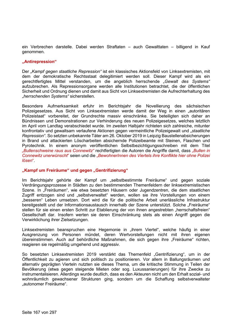 ein Verbrechen darstelle. Dabei werden Straftaten - auch Gewalttaten - billigend in Kauf genommen. "Antirepression" Der "Kampf gegen staatliche Repression" ist ein klassisches Aktionsfeld von Linksextremisten, mit dem der demokratische Rechtsstaat delegitimiert werden soll. Dieser Kampf wird als ein gerechtfertigtes Mittel verstanden, um die angeblich herrschende "Gewalt des Systems" aufzubrechen. Als Repressionsorgane werden alle Institutionen betrachtet, die der öffentlichen Sicherheit und Ordnung dienen und damit aus Sicht von Linksextremisten die Aufrechterhaltung des "herrschenden Systems" sicherstellen. Besondere Aufmerksamkeit erfuhr im Berichtsjahr die Novellierung des sächsischen Polizeigesetzes. Aus Sicht von Linksextremisten werde damit der Weg in einen "autoritären Polizeistaat" vorbereitet, der Grundrechte massiv einschränke. Sie beteiligten sich daher an Bündnissen und Demonstrationen zur Verhinderung des neuen Polizeigesetzes, welches letztlich im April vom Landtag verabschiedet wurde. Im zweiten Halbjahr richteten sich zahlreiche, mitunter konfrontativ und gewaltsam verlaufene Aktionen gegen vermeintliche Polizeigewalt und "staatliche Repression". So setzten unbekannte Täter am 26. Oktober 2019 in Leipzig Baustellenabsicherungen in Brand und attackierten Löscharbeiten absichernde Polizeibeamte mit Steinen, Flaschen und Pyrotechnik. In einem anonym veröffentlichen Selbstbezichtigungsschreiben mit dem Titel "Bullenschweine raus aus Connewitz" rechtfertigten die Autoren die Angriffe damit, dass "Bullen in Connewitz unerwünscht" seien und die "BewohnerInnen des Viertels ihre Konflikte hier ohne Polizei lösen". "Kampf um Freiräume" und gegen "Gentrifizierung" Im Berichtsjahr gehörte der Kampf um "selbstbestimmte Freiräume" und gegen soziale Verdrängungsprozesse in Städten zu den bestimmenden Themenfeldern der linksextremistischen Szene. In "Freiräumen", wie etwa besetzten Häusern oder Jugendzentren, die dem staatlichen Zugriff entzogen sind und "selbstverwaltet" werden, wollen sie ihre Vorstellungen von einem "besseren" Leben umsetzen. Dort wird die für die politische Arbeit unerlässliche Infrastruktur bereitgestellt und der Informationsaustausch innerhalb der Szene unterstützt. Solche "Freiräume" stellen für sie einen ersten Schritt zur Etablierung der von ihnen angestrebten "herrschaftsfreien" Gesellschaft dar. Insofern werten sie deren Einschränkung stets als einen Angriff gegen die Verwirklichung ihrer Zielsetzungen. Linksextremisten beanspruchen eine Hegemonie in "ihrem Viertel", welche häufig in einer Ausgrenzung von Personen mündet, deren Wertvorstellungen nicht mit ihren eigenen übereinstimmen. Auch auf behördliche Maßnahmen, die sich gegen ihre "Freiräume" richten, reagieren sie regelmäßig umgehend und aggressiv. So besetzten Linksextremisten 2019 verstärkt das Themenfeld "Gentrifizierung", um in der Öffentlichkeit zu agieren und sich politisch zu positionieren. Vor allem in Ballungsräumen und alternativ geprägten Vierteln nutzten sie dieses Thema, um die kritische Stimmung in Teilen der Bevölkerung (etwa gegen steigende Mieten oder sog. Luxussanierungen) für ihre Zwecke zu instrumentalisieren. Allerdings wurde deutlich, dass es den Akteuren nicht um den Erhalt sozialund wohnräumlich gewachsener Strukturen ging, sondern um die Schaffung selbstverwalteter "autonomer Freiräume". Seite 167 von 297