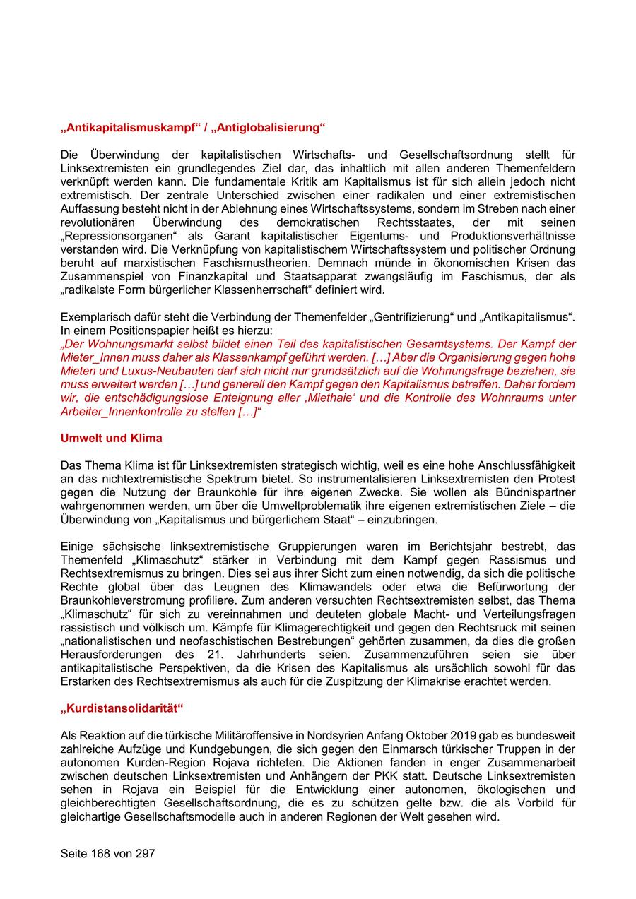 "Antikapitalismuskampf" / "Antiglobalisierung" Die Überwindung der kapitalistischen Wirtschaftsund Gesellschaftsordnung stellt für Linksextremisten ein grundlegendes Ziel dar, das inhaltlich mit allen anderen Themenfeldern verknüpft werden kann. Die fundamentale Kritik am Kapitalismus ist für sich allein jedoch nicht extremistisch. Der zentrale Unterschied zwischen einer radikalen und einer extremistischen Auffassung besteht nicht in der Ablehnung eines Wirtschaftssystems, sondern im Streben nach einer revolutionären Überwindung des demokratischen Rechtsstaates, der mit seinen "Repressionsorganen" als Garant kapitalistischer Eigentumsund Produktionsverhältnisse verstanden wird. Die Verknüpfung von kapitalistischem Wirtschaftssystem und politischer Ordnung beruht auf marxistischen Faschismustheorien. Demnach münde in ökonomischen Krisen das Zusammenspiel von Finanzkapital und Staatsapparat zwangsläufig im Faschismus, der als "radikalste Form bürgerlicher Klassenherrschaft" definiert wird. Exemplarisch dafür steht die Verbindung der Themenfelder "Gentrifizierung" und "Antikapitalismus". In einem Positionspapier heißt es hierzu: "Der Wohnungsmarkt selbst bildet einen Teil des kapitalistischen Gesamtsystems. Der Kampf der Mieter_Innen muss daher als Klassenkampf geführt werden. [...] Aber die Organisierung gegen hohe Mieten und Luxus-Neubauten darf sich nicht nur grundsätzlich auf die Wohnungsfrage beziehen, sie muss erweitert werden [...] und generell den Kampf gegen den Kapitalismus betreffen. Daher fordern wir, die entschädigungslose Enteignung aller 'Miethaie' und die Kontrolle des Wohnraums unter Arbeiter_Innenkontrolle zu stellen [...]" Umwelt und Klima Das Thema Klima ist für Linksextremisten strategisch wichtig, weil es eine hohe Anschlussfähigkeit an das nichtextremistische Spektrum bietet. So instrumentalisieren Linksextremisten den Protest gegen die Nutzung der Braunkohle für ihre eigenen Zwecke. Sie wollen als Bündnispartner wahrgenommen werden, um über die Umweltproblematik ihre eigenen extremistischen Ziele - die Überwindung von "Kapitalismus und bürgerlichem Staat" - einzubringen. Einige sächsische linksextremistische Gruppierungen waren im Berichtsjahr bestrebt, das Themenfeld "Klimaschutz" stärker in Verbindung mit dem Kampf gegen Rassismus und Rechtsextremismus zu bringen. Dies sei aus ihrer Sicht zum einen notwendig, da sich die politische Rechte global über das Leugnen des Klimawandels oder etwa die Befürwortung der Braunkohleverstromung profiliere. Zum anderen versuchten Rechtsextremisten selbst, das Thema "Klimaschutz" für sich zu vereinnahmen und deuteten globale Machtund Verteilungsfragen rassistisch und völkisch um. Kämpfe für Klimagerechtigkeit und gegen den Rechtsruck mit seinen "nationalistischen und neofaschistischen Bestrebungen" gehörten zusammen, da dies die großen Herausforderungen des 21. Jahrhunderts seien. Zusammenzuführen seien sie über antikapitalistische Perspektiven, da die Krisen des Kapitalismus als ursächlich sowohl für das Erstarken des Rechtsextremismus als auch für die Zuspitzung der Klimakrise erachtet werden. "Kurdistansolidarität" Als Reaktion auf die türkische Militäroffensive in Nordsyrien Anfang Oktober 2019 gab es bundesweit zahlreiche Aufzüge und Kundgebungen, die sich gegen den Einmarsch türkischer Truppen in der autonomen Kurden-Region Rojava richteten. Die Aktionen fanden in enger Zusammenarbeit zwischen deutschen Linksextremisten und Anhängern der PKK statt. Deutsche Linksextremisten sehen in Rojava ein Beispiel für die Entwicklung einer autonomen, ökologischen und gleichberechtigten Gesellschaftsordnung, die es zu schützen gelte bzw. die als Vorbild für gleichartige Gesellschaftsmodelle auch in anderen Regionen der Welt gesehen wird. Seite 168 von 297