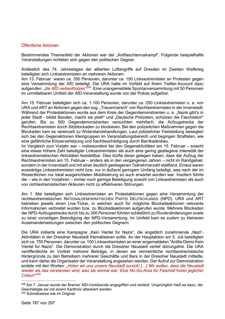 Öffentliche Aktionen Bestimmendes Themenfeld der Aktionen war der "Antifaschismuskampf". Folgende beispielhafte Veranstaltungen richteten sich gegen den politischen Gegner. Anlässlich des 74. Jahrestages der alliierten Luftangriffe auf Dresden im Zweiten Weltkrieg beteiligten sich Linksextremisten an mehreren Aktionen: Am 13. Februar waren ca. 350 Personen, darunter ca. 150 Linksextremisten an Protesten gegen eine Versammlung der AfD beteiligt. Die URA hatte im Vorfeld auf ihrem Twitter-Account dazu aufgerufen: "die AfD verkantholzen"299. Eine unangemeldete Spontanversammlung mit 50 Personen im unmittelbaren Umfeld der AfD-Veranstaltung wurde von der Polizei aufgelöst. Am 15. Februar beteiligten sich ca. 1.100 Personen, darunter ca. 250 Linksextremisten u. a. von URA und ART an Aktionen gegen den sog. "Trauermarsch" von Rechtsextremisten in der Innenstadt. Während der Protestaktionen wurde aus dem Kreis der Gegendemonstranten u. a. "Nazis gibt's in jeder Stadt - bildet Banden, macht sie platt!" und "Deutsche Polizisten, schützen die Faschisten!" gerufen. Bis zu 500 Gegendemonstranten versuchten mehrfach, die Aufzugstrecke der Rechtsextremisten durch Sitzblockaden zu blockieren. Bei den polizeilichen Maßnahmen gegen die Blockaden kam es vereinzelt zu Widerstandshandlungen. Laut polizeilicher Feststellung bewegten sich bei den Gegenaktionen Kleingruppen im Veranstaltungsbereich und begingen Straftaten, wie eine gefährliche Körperverletzung und Sachbeschädigung durch Barrikadenbau. Im Vergleich zum Vorjahr war - insbesondere bei den Gegenaktivitäten am 15. Februar - sowohl eine etwas höhere Zahl beteiligter Linksextremisten als auch eine gering gestiegene Intensität der linksextremistischen Aktivitäten feststellbar. Dies dürfte daran gelegen haben, dass der Aufzug der Rechtsextremisten am 15. Februar - anders als in den vergangenen Jahren - nicht im Randgebiet, sondern in der Innenstadt und mit einer deutlich gestiegenen Teilnehmerzahl stattfand. Erneut waren auswärtige Linksextremisten nicht bzw. nur in äußerst geringem Umfang beteiligt, was nach der im Wesentlichen nur lokal ausgerichteten Mobilisierung so auch erwartet worden war. Insofern führte die - wie in den Vorjahren - immer noch geringe Beteiligung sowohl von Linksextremisten als auch von nichtextremistischen Akteuren nicht zu effektiveren Störungen. Am 1. Mai beteiligten sich Linksextremisten an Protestaktionen gegen eine Versammlung der rechtsextremistischen NATIONALDEMOKRATISCHEN PARTEI DEUTSCHLANDS (NPD). URA und ART betrieben jeweils einen Live-Ticker, in welchen auch für mögliche Blockadeaktionen relevante Informationen verbreitet wurden bzw. zu Blockadeaktionen aufgerufen wurde. Mehrere Blockaden der NPD-Aufzugsstrecke durch bis zu 300 Personen führten schließlich zu Routenänderungen sowie zu einer vorzeitigen Beendigung der NPD-Versammlung. Im Umfeld kam es zudem zu kleineren Auseinandersetzungen zwischen den politischen Gegnern. Die URA initiierte eine Kampagne "Kein Viertel für Nazis", die angeblich zunehmende "Nazi"Aktivitäten in der Dresdner Neustadt thematisieren sollte. An der Hauptaktion am 5. Juli beteiligten sich ca. 750 Personen, darunter ca. 100 Linksextremisten an einer angemeldeten "Antifa-Demo Kein Viertel für Nazis". Die Demonstration durch die Dresdner Neustadt verlief störungsfrei. Die URA veröffentlichte im Vorfeld mehrere Beiträge, in denen sie vermeintliche rechtsextremistische Hintergründe zu den Betreibern mehrerer Geschäfte und Bars in der Dresdner Neustadt mitteilte, und kann daher als Organisator der Veranstaltung angesehen werden. Der Aufruf zur Demonstration endete mit den Worten: "Holen wir uns unsere Neustadt zurück! [...] Wir wollen, dass die Neustadt wieder als das verstanden wird, was sie einmal war: Eine No-Go-Area für Faschist*innen jeglicher Coleur!"300 299 Am 7. Januar wurde der Bremer AfD-Vorsitzende angegriffen und verletzt. Ursprünglich hieß es dazu, der Geschädigte sei mit einem Kantholz attackiert worden. 300 Schreibweise wie im Original Seite 187 von 297