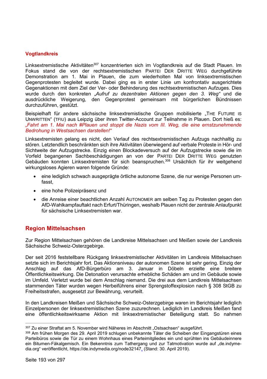 Vogtlandkreis Linksextremistische Aktivitäten307 konzentrierten sich im Vogtlandkreis auf die Stadt Plauen. Im Fokus stand die von der rechtsextremistischen PARTEI DER DRITTE W EG durchgeführte Demonstration am 1. Mai in Plauen, die zum wiederholten Mal von linksextremistischen Gegenprotesten begleitet wurde. Dabei ging es in erster Linie um konfrontativ ausgerichtete Gegenaktionen mit dem Ziel der Veroder Behinderung des rechtsextremistischen Aufzuges. Dies wurde durch den konkreten "Aufruf zu dezentralen Aktionen gegen den 3. Weg" und die ausdrückliche Weigerung, den Gegenprotest gemeinsam mit bürgerlichen Bündnissen durchzuführen, gestützt. Beispielhaft für andere sächsische linksextremistische Gruppen mobilisierte "THE FUTURE IS UNWRITTEN" (TFIU) aus Leipzig über ihren Twitter-Account zur Teilnahme in Plauen. Dort hieß es: "Fahrt am 1. Mai nach #Plauen und stoppt die Nazis vom III. Weg, die eine ernstzunehmende Bedrohung in Westsachsen darstellen!" Linksextremisten gelang es nicht, den Verlauf des rechtsextremistischen Aufzugs nachhaltig zu stören. Letztendlich beschränkten sich ihre Aktivitäten überwiegend auf verbale Proteste in Hörund Sichtweite der Aufzugstrecke. Einzig einen Blockadeversuch auf der Aufzugstrecke sowie die im Vorfeld begangenen Sachbeschädigungen an von der PARTEI DER DRITTE W EG genutzten Gebäuden konnten Linksextremisten für sich beanspruchen.308 Ursächlich für ihr weitgehend wirkungsloses Agieren waren folgende Gründe: eine lediglich schwach ausgeprägte örtliche autonome Szene, die nur wenige Personen umfasst, eine hohe Polizeipräsenz und die Anreise einer beachtlichen Anzahl AUTONOMER am selben Tag zu Protesten gegen den AfD-Wahlkampfauftakt nach Erfurt/Thüringen, weshalb Plauen nicht der zentrale Anlaufpunkt für sächsische Linksextremisten war. Region Mittelsachsen Zur Region Mittelsachsen gehören die Landkreise Mittelsachsen und Meißen sowie der Landkreis Sächsische Schweiz-Osterzgebirge. Der seit 2016 feststellbare Rückgang linksextremistischer Aktivitäten im Landkreis Mittelsachsen setzte sich im Berichtsjahr fort. Das Aktionsniveau der autonomen Szene ist sehr gering. Einzig der Anschlag auf das AfD-Bürgerbüro am 3. Januar in Döbeln erzielte eine breitere Öffentlichkeitswirkung. Die Detonation verursachte erhebliche Schäden am und im Gebäude sowie im Umfeld. Verletzt wurde bei dem Anschlag niemand. Die drei aus dem Landkreis Mittelsachsen stammenden Täter wurden wegen Herbeiführens einer Sprengstoffexplosion nach SS 308 StGB zu Freiheitsstrafen, ausgesetzt zur Bewährung, verurteilt. In den Landkreisen Meißen und Sächsische Schweiz-Osterzgebirge waren im Berichtsjahr lediglich Einzelpersonen der linksextremistischen Szene zuzurechnen. Lediglich im Landkreis Meißen fand eine öffentlichkeitswirksame Aktion mit linksextremistischer Beteiligung statt. So nahmen 307 Zu einer Straftat am 5. November wird Näheres im Abschnitt "Ostsachsen" ausgeführt. 308 Am frühen Morgen des 29. April 2019 schlugen unbekannte Täter die Scheiben der Eingangstüren eines Parteibüros sowie die Tür zu einem Wohnhaus eines Parteimitgliedes ein und sprühten ins Gebäudeinnere ein Bitumen-Fäkalgemisch. Ein Bekenntnis zum Tathergang und zur Tatmotivation wurde auf "de.indymedia.org" veröffentlicht, https://de.indymedia.org/node32147, (Stand: 30. April 2019). Seite 193 von 297