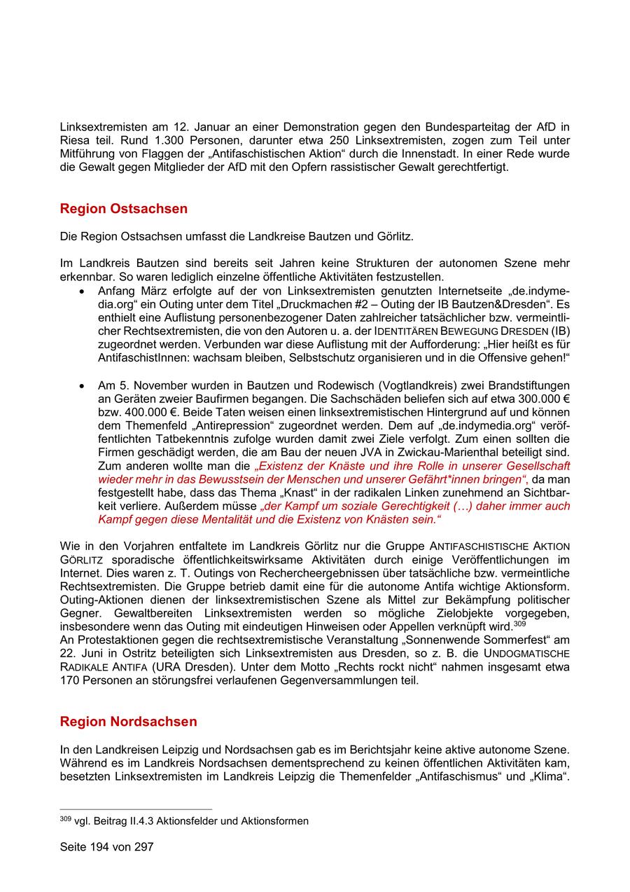 Linksextremisten am 12. Januar an einer Demonstration gegen den Bundesparteitag der AfD in Riesa teil. Rund 1.300 Personen, darunter etwa 250 Linksextremisten, zogen zum Teil unter Mitführung von Flaggen der "Antifaschistischen Aktion" durch die Innenstadt. In einer Rede wurde die Gewalt gegen Mitglieder der AfD mit den Opfern rassistischer Gewalt gerechtfertigt. Region Ostsachsen Die Region Ostsachsen umfasst die Landkreise Bautzen und Görlitz. Im Landkreis Bautzen sind bereits seit Jahren keine Strukturen der autonomen Szene mehr erkennbar. So waren lediglich einzelne öffentliche Aktivitäten festzustellen. Anfang März erfolgte auf der von Linksextremisten genutzten Internetseite "de.indymedia.org" ein Outing unter dem Titel "Druckmachen #2 - Outing der IB Bautzen&Dresden". Es enthielt eine Auflistung personenbezogener Daten zahlreicher tatsächlicher bzw. vermeintlicher Rechtsextremisten, die von den Autoren u. a. der IDENTITÄREN BEWEGUNG DRESDEN (IB) zugeordnet werden. Verbunden war diese Auflistung mit der Aufforderung: "Hier heißt es für AntifaschistInnen: wachsam bleiben, Selbstschutz organisieren und in die Offensive gehen!" Am 5. November wurden in Bautzen und Rodewisch (Vogtlandkreis) zwei Brandstiftungen an Geräten zweier Baufirmen begangen. Die Sachschäden beliefen sich auf etwa 300.000 EUR bzw. 400.000 EUR. Beide Taten weisen einen linksextremistischen Hintergrund auf und können dem Themenfeld "Antirepression" zugeordnet werden. Dem auf "de.indymedia.org" veröffentlichten Tatbekenntnis zufolge wurden damit zwei Ziele verfolgt. Zum einen sollten die Firmen geschädigt werden, die am Bau der neuen JVA in Zwickau-Marienthal beteiligt sind. Zum anderen wollte man die "Existenz der Knäste und ihre Rolle in unserer Gesellschaft wieder mehr in das Bewusstsein der Menschen und unserer Gefährt*innen bringen", da man festgestellt habe, dass das Thema "Knast" in der radikalen Linken zunehmend an Sichtbarkeit verliere. Außerdem müsse "der Kampf um soziale Gerechtigkeit (...) daher immer auch Kampf gegen diese Mentalität und die Existenz von Knästen sein." Wie in den Vorjahren entfaltete im Landkreis Görlitz nur die Gruppe ANTIFASCHISTISCHE AKTION GÖRLITZ sporadische öffentlichkeitswirksame Aktivitäten durch einige Veröffentlichungen im Internet. Dies waren z. T. Outings von Rechercheergebnissen über tatsächliche bzw. vermeintliche Rechtsextremisten. Die Gruppe betrieb damit eine für die autonome Antifa wichtige Aktionsform. Outing-Aktionen dienen der linksextremistischen Szene als Mittel zur Bekämpfung politischer Gegner. Gewaltbereiten Linksextremisten werden so mögliche Zielobjekte vorgegeben, insbesondere wenn das Outing mit eindeutigen Hinweisen oder Appellen verknüpft wird.309 An Protestaktionen gegen die rechtsextremistische Veranstaltung "Sonnenwende Sommerfest" am 22. Juni in Ostritz beteiligten sich Linksextremisten aus Dresden, so z. B. die UNDOGMATISCHE RADIKALE ANTIFA (URA Dresden). Unter dem Motto "Rechts rockt nicht" nahmen insgesamt etwa 170 Personen an störungsfrei verlaufenen Gegenversammlungen teil. Region Nordsachsen In den Landkreisen Leipzig und Nordsachsen gab es im Berichtsjahr keine aktive autonome Szene. Während es im Landkreis Nordsachsen dementsprechend zu keinen öffentlichen Aktivitäten kam, besetzten Linksextremisten im Landkreis Leipzig die Themenfelder "Antifaschismus" und "Klima". 309 vgl. Beitrag II.4.3 Aktionsfelder und Aktionsformen Seite 194 von 297
