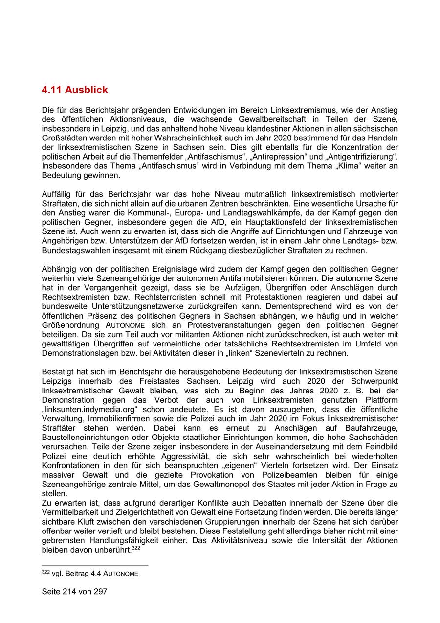 4.11 Ausblick Die für das Berichtsjahr prägenden Entwicklungen im Bereich Linksextremismus, wie der Anstieg des öffentlichen Aktionsniveaus, die wachsende Gewaltbereitschaft in Teilen der Szene, insbesondere in Leipzig, und das anhaltend hohe Niveau klandestiner Aktionen in allen sächsischen Großstädten werden mit hoher Wahrscheinlichkeit auch im Jahr 2020 bestimmend für das Handeln der linksextremistischen Szene in Sachsen sein. Dies gilt ebenfalls für die Konzentration der politischen Arbeit auf die Themenfelder "Antifaschismus", "Antirepression" und "Antigentrifizierung". Insbesondere das Thema "Antifaschismus" wird in Verbindung mit dem Thema "Klima" weiter an Bedeutung gewinnen. Auffällig für das Berichtsjahr war das hohe Niveau mutmaßlich linksextremistisch motivierter Straftaten, die sich nicht allein auf die urbanen Zentren beschränkten. Eine wesentliche Ursache für den Anstieg waren die Kommunal-, Europaund Landtagswahlkämpfe, da der Kampf gegen den politischen Gegner, insbesondere gegen die AfD, ein Hauptaktionsfeld der linksextremistischen Szene ist. Auch wenn zu erwarten ist, dass sich die Angriffe auf Einrichtungen und Fahrzeuge von Angehörigen bzw. Unterstützern der AfD fortsetzen werden, ist in einem Jahr ohne Landtagsbzw. Bundestagswahlen insgesamt mit einem Rückgang diesbezüglicher Straftaten zu rechnen. Abhängig von der politischen Ereignislage wird zudem der Kampf gegen den politischen Gegner weiterhin viele Szeneangehörige der autonomen Antifa mobilisieren können. Die autonome Szene hat in der Vergangenheit gezeigt, dass sie bei Aufzügen, Übergriffen oder Anschlägen durch Rechtsextremisten bzw. Rechtsterroristen schnell mit Protestaktionen reagieren und dabei auf bundesweite Unterstützungsnetzwerke zurückgreifen kann. Dementsprechend wird es von der öffentlichen Präsenz des politischen Gegners in Sachsen abhängen, wie häufig und in welcher Größenordnung AUTONOME sich an Protestveranstaltungen gegen den politischen Gegner beteiligen. Da sie zum Teil auch vor militanten Aktionen nicht zurückschrecken, ist auch weiter mit gewalttätigen Übergriffen auf vermeintliche oder tatsächliche Rechtsextremisten im Umfeld von Demonstrationslagen bzw. bei Aktivitäten dieser in "linken" Szenevierteln zu rechnen. Bestätigt hat sich im Berichtsjahr die herausgehobene Bedeutung der linksextremistischen Szene Leipzigs innerhalb des Freistaates Sachsen. Leipzig wird auch 2020 der Schwerpunkt linksextremistischer Gewalt bleiben, was sich zu Beginn des Jahres 2020 z. B. bei der Demonstration gegen das Verbot der auch von Linksextremisten genutzten Plattform "linksunten.indymedia.org" schon andeutete. Es ist davon auszugehen, dass die öffentliche Verwaltung, Immobilienfirmen sowie die Polizei auch im Jahr 2020 im Fokus linksextremistischer Straftäter stehen werden. Dabei kann es erneut zu Anschlägen auf Baufahrzeuge, Baustelleneinrichtungen oder Objekte staatlicher Einrichtungen kommen, die hohe Sachschäden verursachen. Teile der Szene zeigen insbesondere in der Auseinandersetzung mit dem Feindbild Polizei eine deutlich erhöhte Aggressivität, die sich sehr wahrscheinlich bei wiederholten Konfrontationen in den für sich beanspruchten "eigenen" Vierteln fortsetzen wird. Der Einsatz massiver Gewalt und die gezielte Provokation von Polizeibeamten bleiben für einige Szeneangehörige zentrale Mittel, um das Gewaltmonopol des Staates mit jeder Aktion in Frage zu stellen. Zu erwarten ist, dass aufgrund derartiger Konflikte auch Debatten innerhalb der Szene über die Vermittelbarkeit und Zielgerichtetheit von Gewalt eine Fortsetzung finden werden. Die bereits länger sichtbare Kluft zwischen den verschiedenen Gruppierungen innerhalb der Szene hat sich darüber offenbar weiter vertieft und bleibt bestehen. Diese Feststellung geht allerdings bisher nicht mit einer gebremsten Handlungsfähigkeit einher. Das Aktivitätsniveau sowie die Intensität der Aktionen bleiben davon unberührt.322 322 vgl. Beitrag 4.4 AUTONOME Seite 214 von 297