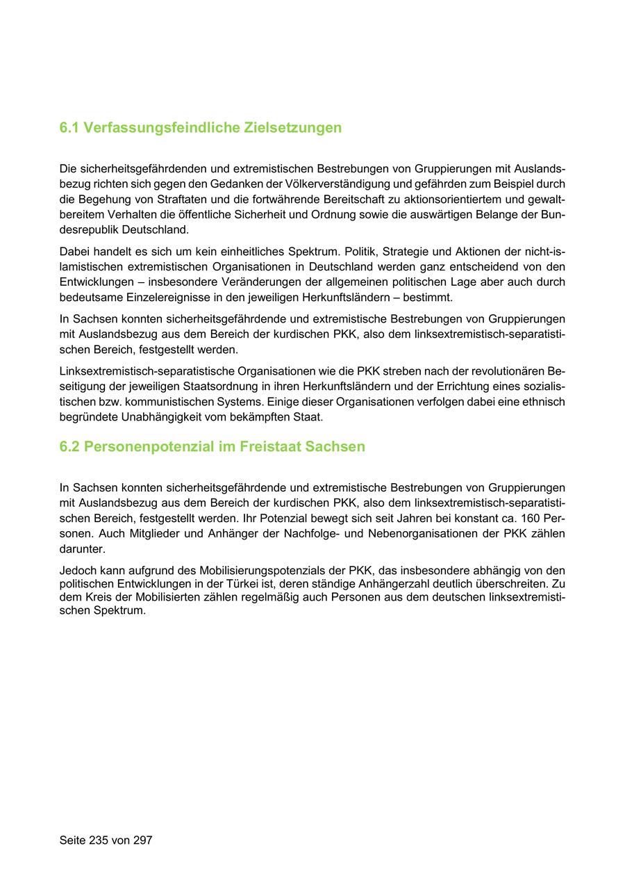 6.1 Verfassungsfeindliche Zielsetzungen Die sicherheitsgefährdenden und extremistischen Bestrebungen von Gruppierungen mit Auslandsbezug richten sich gegen den Gedanken der Völkerverständigung und gefährden zum Beispiel durch die Begehung von Straftaten und die fortwährende Bereitschaft zu aktionsorientiertem und gewaltbereitem Verhalten die öffentliche Sicherheit und Ordnung sowie die auswärtigen Belange der Bundesrepublik Deutschland. Dabei handelt es sich um kein einheitliches Spektrum. Politik, Strategie und Aktionen der nicht-islamistischen extremistischen Organisationen in Deutschland werden ganz entscheidend von den Entwicklungen - insbesondere Veränderungen der allgemeinen politischen Lage aber auch durch bedeutsame Einzelereignisse in den jeweiligen Herkunftsländern - bestimmt. In Sachsen konnten sicherheitsgefährdende und extremistische Bestrebungen von Gruppierungen mit Auslandsbezug aus dem Bereich der kurdischen PKK, also dem linksextremistisch-separatistischen Bereich, festgestellt werden. Linksextremistisch-separatistische Organisationen wie die PKK streben nach der revolutionären Beseitigung der jeweiligen Staatsordnung in ihren Herkunftsländern und der Errichtung eines sozialistischen bzw. kommunistischen Systems. Einige dieser Organisationen verfolgen dabei eine ethnisch begründete Unabhängigkeit vom bekämpften Staat. 6.2 Personenpotenzial im Freistaat Sachsen In Sachsen konnten sicherheitsgefährdende und extremistische Bestrebungen von Gruppierungen mit Auslandsbezug aus dem Bereich der kurdischen PKK, also dem linksextremistisch-separatistischen Bereich, festgestellt werden. Ihr Potenzial bewegt sich seit Jahren bei konstant ca. 160 Personen. Auch Mitglieder und Anhänger der Nachfolgeund Nebenorganisationen der PKK zählen darunter. Jedoch kann aufgrund des Mobilisierungspotenzials der PKK, das insbesondere abhängig von den politischen Entwicklungen in der Türkei ist, deren ständige Anhängerzahl deutlich überschreiten. Zu dem Kreis der Mobilisierten zählen regelmäßig auch Personen aus dem deutschen linksextremistischen Spektrum. Seite 235 von 297