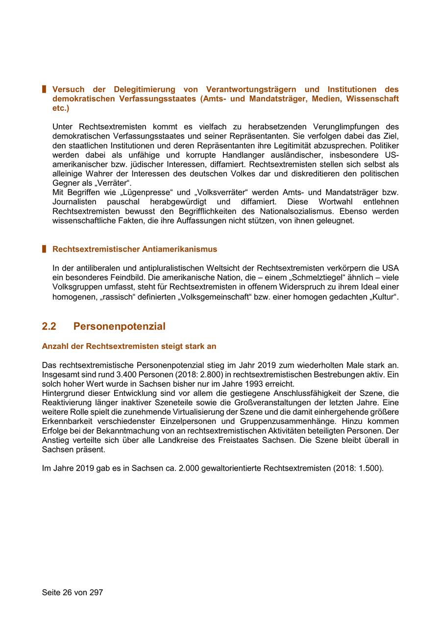 # Versuch der Delegitimierung von Verantwortungsträgern und Institutionen des demokratischen Verfassungsstaates (Amtsund Mandatsträger, Medien, Wissenschaft etc.) Unter Rechtsextremisten kommt es vielfach zu herabsetzenden Verunglimpfungen des demokratischen Verfassungsstaates und seiner Repräsentanten. Sie verfolgen dabei das Ziel, den staatlichen Institutionen und deren Repräsentanten ihre Legitimität abzusprechen. Politiker werden dabei als unfähige und korrupte Handlanger ausländischer, insbesondere USamerikanischer bzw. jüdischer Interessen, diffamiert. Rechtsextremisten stellen sich selbst als alleinige Wahrer der Interessen des deutschen Volkes dar und diskreditieren den politischen Gegner als "Verräter". Mit Begriffen wie "Lügenpresse" und "Volksverräter" werden Amtsund Mandatsträger bzw. Journalisten pauschal herabgewürdigt und diffamiert. Diese Wortwahl entlehnen Rechtsextremisten bewusst den Begrifflichkeiten des Nationalsozialismus. Ebenso werden wissenschaftliche Fakten, die ihre Auffassungen nicht stützen, von ihnen geleugnet. # Rechtsextremistischer Antiamerikanismus In der antiliberalen und antipluralistischen Weltsicht der Rechtsextremisten verkörpern die USA ein besonderes Feindbild. Die amerikanische Nation, die - einem "Schmelztiegel" ähnlich - viele Volksgruppen umfasst, steht für Rechtsextremisten in offenem Widerspruch zu ihrem Ideal einer homogenen, "rassisch" definierten "Volksgemeinschaft" bzw. einer homogen gedachten "Kultur". 2.2 Personenpotenzial Anzahl der Rechtsextremisten steigt stark an Das rechtsextremistische Personenpotenzial stieg im Jahr 2019 zum wiederholten Male stark an. Insgesamt sind rund 3.400 Personen (2018: 2.800) in rechtsextremistischen Bestrebungen aktiv. Ein solch hoher Wert wurde in Sachsen bisher nur im Jahre 1993 erreicht. Hintergrund dieser Entwicklung sind vor allem die gestiegene Anschlussfähigkeit der Szene, die Reaktivierung länger inaktiver Szeneteile sowie die Großveranstaltungen der letzten Jahre. Eine weitere Rolle spielt die zunehmende Virtualisierung der Szene und die damit einhergehende größere Erkennbarkeit verschiedenster Einzelpersonen und Gruppenzusammenhänge. Hinzu kommen Erfolge bei der Bekanntmachung von an rechtsextremistischen Aktivitäten beteiligten Personen. Der Anstieg verteilte sich über alle Landkreise des Freistaates Sachsen. Die Szene bleibt überall in Sachsen präsent. Im Jahre 2019 gab es in Sachsen ca. 2.000 gewaltorientierte Rechtsextremisten (2018: 1.500). Seite 26 von 297