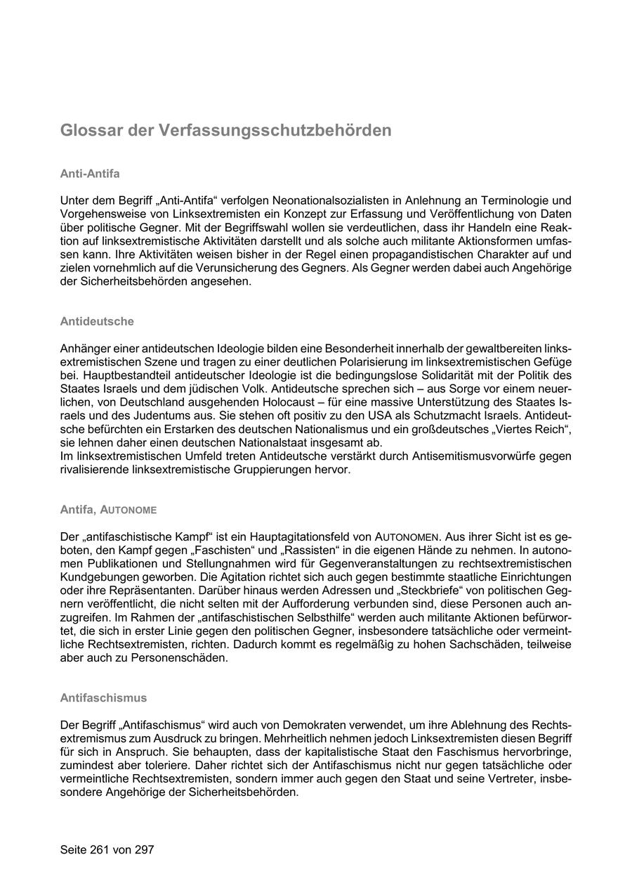 Glossar der Verfassungsschutzbehörden Anti-Antifa Unter dem Begriff "Anti-Antifa" verfolgen Neonationalsozialisten in Anlehnung an Terminologie und Vorgehensweise von Linksextremisten ein Konzept zur Erfassung und Veröffentlichung von Daten über politische Gegner. Mit der Begriffswahl wollen sie verdeutlichen, dass ihr Handeln eine Reaktion auf linksextremistische Aktivitäten darstellt und als solche auch militante Aktionsformen umfassen kann. Ihre Aktivitäten weisen bisher in der Regel einen propagandistischen Charakter auf und zielen vornehmlich auf die Verunsicherung des Gegners. Als Gegner werden dabei auch Angehörige der Sicherheitsbehörden angesehen. Antideutsche Anhänger einer antideutschen Ideologie bilden eine Besonderheit innerhalb der gewaltbereiten linksextremistischen Szene und tragen zu einer deutlichen Polarisierung im linksextremistischen Gefüge bei. Hauptbestandteil antideutscher Ideologie ist die bedingungslose Solidarität mit der Politik des Staates Israels und dem jüdischen Volk. Antideutsche sprechen sich - aus Sorge vor einem neuerlichen, von Deutschland ausgehenden Holocaust - für eine massive Unterstützung des Staates Israels und des Judentums aus. Sie stehen oft positiv zu den USA als Schutzmacht Israels. Antideutsche befürchten ein Erstarken des deutschen Nationalismus und ein großdeutsches "Viertes Reich", sie lehnen daher einen deutschen Nationalstaat insgesamt ab. Im linksextremistischen Umfeld treten Antideutsche verstärkt durch Antisemitismusvorwürfe gegen rivalisierende linksextremistische Gruppierungen hervor. Antifa, AUTONOME Der "antifaschistische Kampf" ist ein Hauptagitationsfeld von AUTONOMEN. Aus ihrer Sicht ist es geboten, den Kampf gegen "Faschisten" und "Rassisten" in die eigenen Hände zu nehmen. In autonomen Publikationen und Stellungnahmen wird für Gegenveranstaltungen zu rechtsextremistischen Kundgebungen geworben. Die Agitation richtet sich auch gegen bestimmte staatliche Einrichtungen oder ihre Repräsentanten. Darüber hinaus werden Adressen und "Steckbriefe" von politischen Gegnern veröffentlicht, die nicht selten mit der Aufforderung verbunden sind, diese Personen auch anzugreifen. Im Rahmen der "antifaschistischen Selbsthilfe" werden auch militante Aktionen befürwortet, die sich in erster Linie gegen den politischen Gegner, insbesondere tatsächliche oder vermeintliche Rechtsextremisten, richten. Dadurch kommt es regelmäßig zu hohen Sachschäden, teilweise aber auch zu Personenschäden. Antifaschismus Der Begriff "Antifaschismus" wird auch von Demokraten verwendet, um ihre Ablehnung des Rechtsextremismus zum Ausdruck zu bringen. Mehrheitlich nehmen jedoch Linksextremisten diesen Begriff für sich in Anspruch. Sie behaupten, dass der kapitalistische Staat den Faschismus hervorbringe, zumindest aber toleriere. Daher richtet sich der Antifaschismus nicht nur gegen tatsächliche oder vermeintliche Rechtsextremisten, sondern immer auch gegen den Staat und seine Vertreter, insbesondere Angehörige der Sicherheitsbehörden. Seite 261 von 297