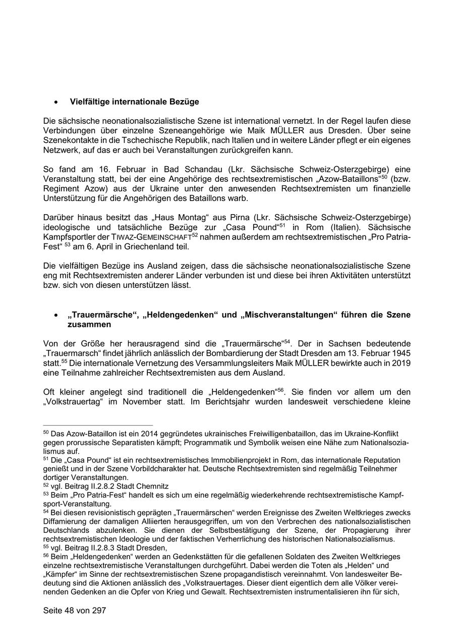 Vielfältige internationale Bezüge Die sächsische neonationalsozialistische Szene ist international vernetzt. In der Regel laufen diese Verbindungen über einzelne Szeneangehörige wie Maik MÜLLER aus Dresden. Über seine Szenekontakte in die Tschechische Republik, nach Italien und in weitere Länder pflegt er ein eigenes Netzwerk, auf das er auch bei Veranstaltungen zurückgreifen kann. So fand am 16. Februar in Bad Schandau (Lkr. Sächsische Schweiz-Osterzgebirge) eine Veranstaltung statt, bei der eine Angehörige des rechtsextremistischen "Azow-Bataillons" 50 (bzw. Regiment Azow) aus der Ukraine unter den anwesenden Rechtsextremisten um finanzielle Unterstützung für die Angehörigen des Bataillons warb. Darüber hinaus besitzt das "Haus Montag" aus Pirna (Lkr. Sächsische Schweiz-Osterzgebirge) ideologische und tatsächliche Bezüge zur "Casa Pound"51 in Rom (Italien). Sächsische Kampfsportler der TIWAZ-GEMEINSCHAFT52 nahmen außerdem am rechtsextremistischen "Pro PatriaFest" 53 am 6. April in Griechenland teil. Die vielfältigen Bezüge ins Ausland zeigen, dass die sächsische neonationalsozialistische Szene eng mit Rechtsextremisten anderer Länder verbunden ist und diese bei ihren Aktivitäten unterstützt bzw. sich von diesen unterstützen lässt. "Trauermärsche", "Heldengedenken" und "Mischveranstaltungen" führen die Szene zusammen Von der Größe her herausragend sind die "Trauermärsche"54. Der in Sachsen bedeutende "Trauermarsch" findet jährlich anlässlich der Bombardierung der Stadt Dresden am 13. Februar 1945 statt.55 Die internationale Vernetzung des Versammlungsleiters Maik MÜLLER bewirkte auch in 2019 eine Teilnahme zahlreicher Rechtsextremisten aus dem Ausland. Oft kleiner angelegt sind traditionell die "Heldengedenken"56. Sie finden vor allem um den "Volkstrauertag" im November statt. Im Berichtsjahr wurden landesweit verschiedene kleine 50 Das Azow-Bataillon ist ein 2014 gegründetes ukrainisches Freiwilligenbataillon, das im Ukraine-Konflikt gegen prorussische Separatisten kämpft; Programmatik und Symbolik weisen eine Nähe zum Nationalsozialismus auf. 51 Die "Casa Pound" ist ein rechtsextremistisches Immobilienprojekt in Rom, das internationale Reputation genießt und in der Szene Vorbildcharakter hat. Deutsche Rechtsextremisten sind regelmäßig Teilnehmer dortiger Veranstaltungen. 52 vgl. Beitrag II.2.8.2 Stadt Chemnitz 53 Beim "Pro Patria-Fest" handelt es sich um eine regelmäßig wiederkehrende rechtsextremistische Kampfsport-Veranstaltung. 54 Bei diesen revisionistisch geprägten "Trauermärschen" werden Ereignisse des Zweiten Weltkrieges zwecks Diffamierung der damaligen Alliierten herausgegriffen, um von den Verbrechen des nationalsozialistischen Deutschlands abzulenken. Sie dienen der Selbstbestätigung der Szene, der Propagierung ihrer rechtsextremistischen Ideologie und der faktischen Verherrlichung des historischen Nationalsozialismus. 55 vgl. Beitrag II.2.8.3 Stadt Dresden, 56 Beim "Heldengedenken" werden an Gedenkstätten für die gefallenen Soldaten des Zweiten Weltkrieges einzelne rechtsextremistische Veranstaltungen durchgeführt. Dabei werden die Toten als "Helden" und "Kämpfer" im Sinne der rechtsextremistischen Szene propagandistisch vereinnahmt. Von landesweiter Bedeutung sind die Aktionen anlässlich des "Volkstrauertages. Dieser dient eigentlich dem alle Völker vereinenden Gedenken an die Opfer von Krieg und Gewalt. Rechtsextremisten instrumentalisieren ihn für sich, Seite 48 von 297