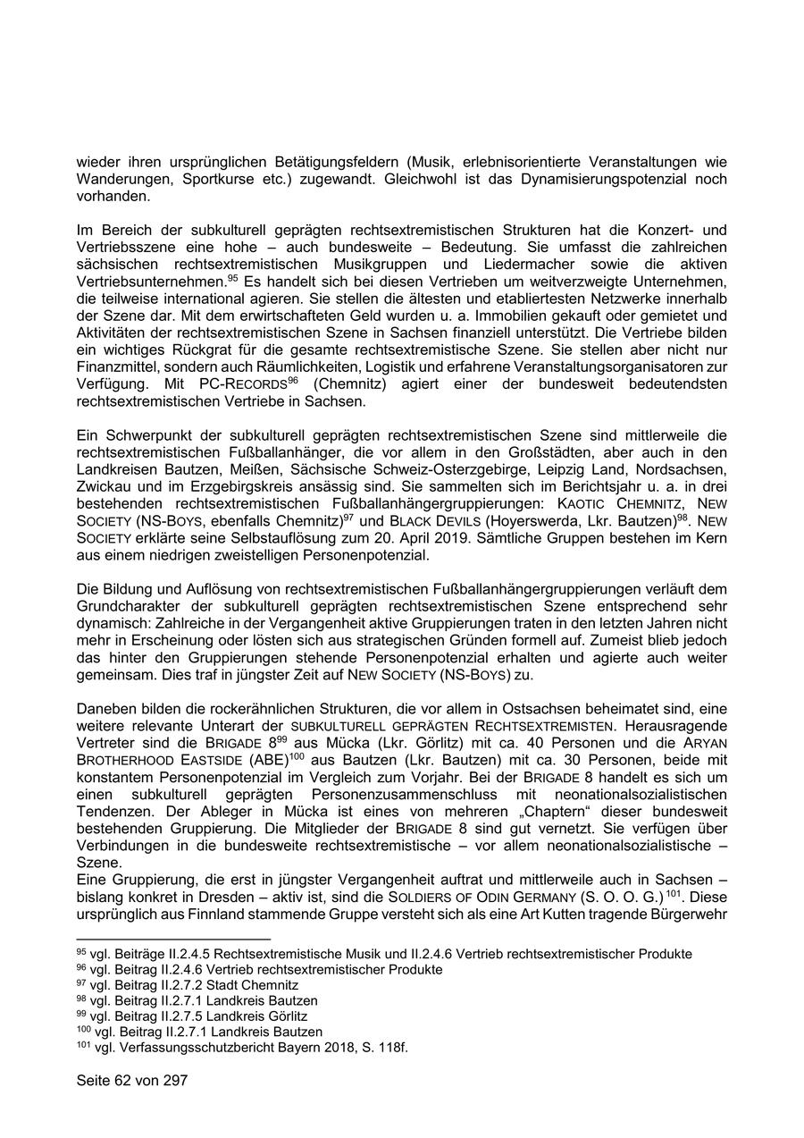 wieder ihren ursprünglichen Betätigungsfeldern (Musik, erlebnisorientierte Veranstaltungen wie Wanderungen, Sportkurse etc.) zugewandt. Gleichwohl ist das Dynamisierungspotenzial noch vorhanden. Im Bereich der subkulturell geprägten rechtsextremistischen Strukturen hat die Konzertund Vertriebsszene eine hohe - auch bundesweite - Bedeutung. Sie umfasst die zahlreichen sächsischen rechtsextremistischen Musikgruppen und Liedermacher sowie die aktiven Vertriebsunternehmen.95 Es handelt sich bei diesen Vertrieben um weitverzweigte Unternehmen, die teilweise international agieren. Sie stellen die ältesten und etabliertesten Netzwerke innerhalb der Szene dar. Mit dem erwirtschafteten Geld wurden u. a. Immobilien gekauft oder gemietet und Aktivitäten der rechtsextremistischen Szene in Sachsen finanziell unterstützt. Die Vertriebe bilden ein wichtiges Rückgrat für die gesamte rechtsextremistische Szene. Sie stellen aber nicht nur Finanzmittel, sondern auch Räumlichkeiten, Logistik und erfahrene Veranstaltungsorganisatoren zur Verfügung. Mit PC-RECORDS96 (Chemnitz) agiert einer der bundesweit bedeutendsten rechtsextremistischen Vertriebe in Sachsen. Ein Schwerpunkt der subkulturell geprägten rechtsextremistischen Szene sind mittlerweile die rechtsextremistischen Fußballanhänger, die vor allem in den Großstädten, aber auch in den Landkreisen Bautzen, Meißen, Sächsische Schweiz-Osterzgebirge, Leipzig Land, Nordsachsen, Zwickau und im Erzgebirgskreis ansässig sind. Sie sammelten sich im Berichtsjahr u. a. in drei bestehenden rechtsextremistischen Fußballanhängergruppierungen: KAOTIC CHEMNITZ, NEW SOCIETY (NS-BOYS, ebenfalls Chemnitz)97 und BLACK DEVILS (Hoyerswerda, Lkr. Bautzen)98. NEW SOCIETY erklärte seine Selbstauflösung zum 20. April 2019. Sämtliche Gruppen bestehen im Kern aus einem niedrigen zweistelligen Personenpotenzial. Die Bildung und Auflösung von rechtsextremistischen Fußballanhängergruppierungen verläuft dem Grundcharakter der subkulturell geprägten rechtsextremistischen Szene entsprechend sehr dynamisch: Zahlreiche in der Vergangenheit aktive Gruppierungen traten in den letzten Jahren nicht mehr in Erscheinung oder lösten sich aus strategischen Gründen formell auf. Zumeist blieb jedoch das hinter den Gruppierungen stehende Personenpotenzial erhalten und agierte auch weiter gemeinsam. Dies traf in jüngster Zeit auf NEW SOCIETY (NS-BOYS) zu. Daneben bilden die rockerähnlichen Strukturen, die vor allem in Ostsachsen beheimatet sind, eine weitere relevante Unterart der SUBKULTURELL GEPRÄGTEN RECHTSEXTREMISTEN. Herausragende Vertreter sind die BRIGADE 899 aus Mücka (Lkr. Görlitz) mit ca. 40 Personen und die ARYAN BROTHERHOOD EASTSIDE (ABE)100 aus Bautzen (Lkr. Bautzen) mit ca. 30 Personen, beide mit konstantem Personenpotenzial im Vergleich zum Vorjahr. Bei der BRIGADE 8 handelt es sich um einen subkulturell geprägten Personenzusammenschluss mit neonationalsozialistischen Tendenzen. Der Ableger in Mücka ist eines von mehreren "Chaptern" dieser bundesweit bestehenden Gruppierung. Die Mitglieder der BRIGADE 8 sind gut vernetzt. Sie verfügen über Verbindungen in die bundesweite rechtsextremistische - vor allem neonationalsozialistische - Szene. Eine Gruppierung, die erst in jüngster Vergangenheit auftrat und mittlerweile auch in Sachsen - bislang konkret in Dresden - aktiv ist, sind die SOLDIERS OF ODIN GERMANY (S. O. O. G.) 101. Diese ursprünglich aus Finnland stammende Gruppe versteht sich als eine Art Kutten tragende Bürgerwehr 95 vgl. Beiträge II.2.4.5 Rechtsextremistische Musik und II.2.4.6 Vertrieb rechtsextremistischer Produkte 96 vgl. Beitrag II.2.4.6 Vertrieb rechtsextremistischer Produkte 97 vgl. Beitrag II.2.7.2 Stadt Chemnitz 98 vgl. Beitrag II.2.7.1 Landkreis Bautzen 99 vgl. Beitrag II.2.7.5 Landkreis Görlitz 100 vgl. Beitrag II.2.7.1 Landkreis Bautzen 101 vgl. Verfassungsschutzbericht Bayern 2018, S. 118f. Seite 62 von 297
