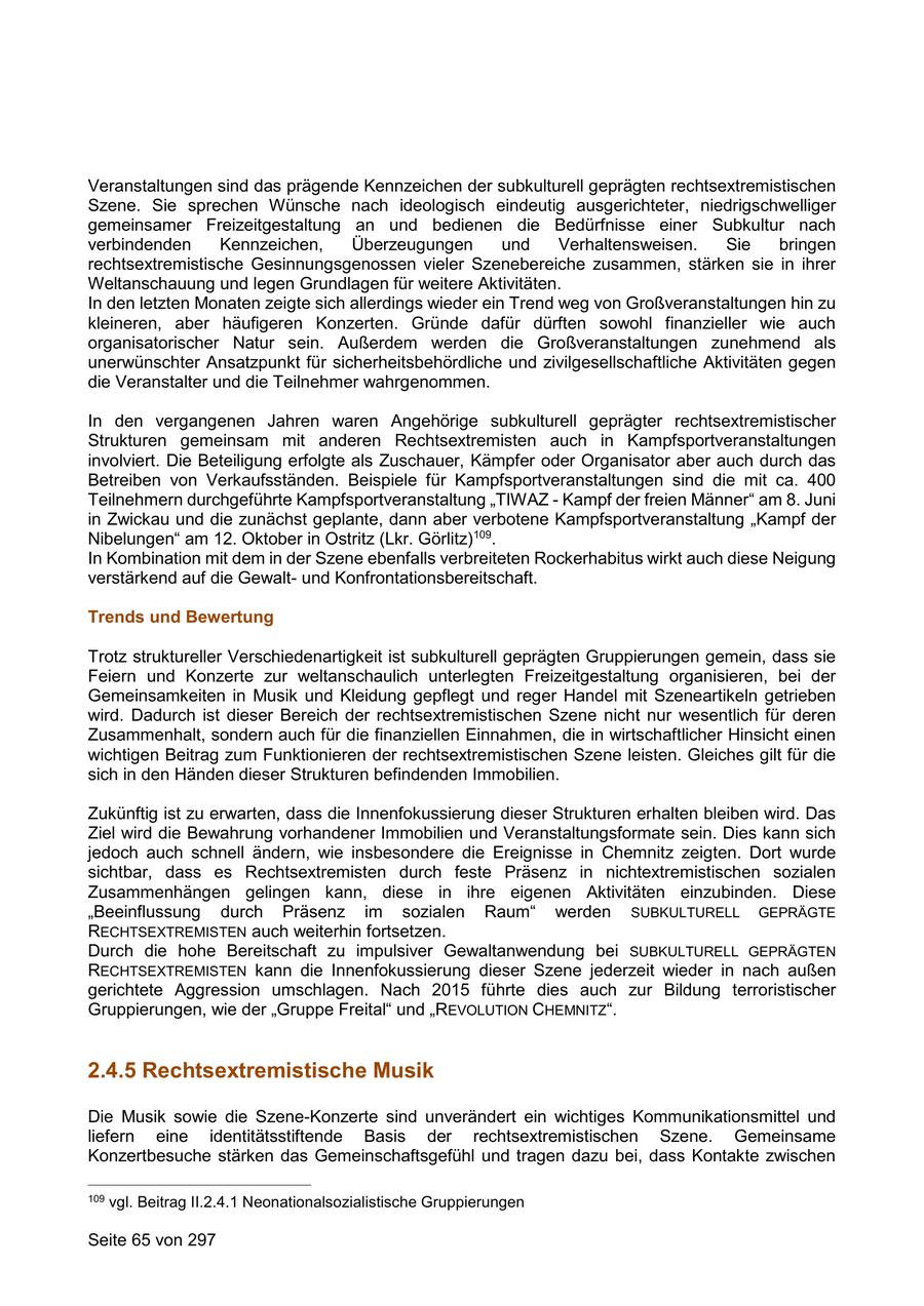 Veranstaltungen sind das prägende Kennzeichen der subkulturell geprägten rechtsextremistischen Szene. Sie sprechen Wünsche nach ideologisch eindeutig ausgerichteter, niedrigschwelliger gemeinsamer Freizeitgestaltung an und bedienen die Bedürfnisse einer Subkultur nach verbindenden Kennzeichen, Überzeugungen und Verhaltensweisen. Sie bringen rechtsextremistische Gesinnungsgenossen vieler Szenebereiche zusammen, stärken sie in ihrer Weltanschauung und legen Grundlagen für weitere Aktivitäten. In den letzten Monaten zeigte sich allerdings wieder ein Trend weg von Großveranstaltungen hin zu kleineren, aber häufigeren Konzerten. Gründe dafür dürften sowohl finanzieller wie auch organisatorischer Natur sein. Außerdem werden die Großveranstaltungen zunehmend als unerwünschter Ansatzpunkt für sicherheitsbehördliche und zivilgesellschaftliche Aktivitäten gegen die Veranstalter und die Teilnehmer wahrgenommen. In den vergangenen Jahren waren Angehörige subkulturell geprägter rechtsextremistischer Strukturen gemeinsam mit anderen Rechtsextremisten auch in Kampfsportveranstaltungen involviert. Die Beteiligung erfolgte als Zuschauer, Kämpfer oder Organisator aber auch durch das Betreiben von Verkaufsständen. Beispiele für Kampfsportveranstaltungen sind die mit ca. 400 Teilnehmern durchgeführte Kampfsportveranstaltung "TIWAZ - Kampf der freien Männer" am 8. Juni in Zwickau und die zunächst geplante, dann aber verbotene Kampfsportveranstaltung "Kampf der Nibelungen" am 12. Oktober in Ostritz (Lkr. Görlitz)109. In Kombination mit dem in der Szene ebenfalls verbreiteten Rockerhabitus wirkt auch diese Neigung verstärkend auf die Gewaltund Konfrontationsbereitschaft. Trends und Bewertung Trotz struktureller Verschiedenartigkeit ist subkulturell geprägten Gruppierungen gemein, dass sie Feiern und Konzerte zur weltanschaulich unterlegten Freizeitgestaltung organisieren, bei der Gemeinsamkeiten in Musik und Kleidung gepflegt und reger Handel mit Szeneartikeln getrieben wird. Dadurch ist dieser Bereich der rechtsextremistischen Szene nicht nur wesentlich für deren Zusammenhalt, sondern auch für die finanziellen Einnahmen, die in wirtschaftlicher Hinsicht einen wichtigen Beitrag zum Funktionieren der rechtsextremistischen Szene leisten. Gleiches gilt für die sich in den Händen dieser Strukturen befindenden Immobilien. Zukünftig ist zu erwarten, dass die Innenfokussierung dieser Strukturen erhalten bleiben wird. Das Ziel wird die Bewahrung vorhandener Immobilien und Veranstaltungsformate sein. Dies kann sich jedoch auch schnell ändern, wie insbesondere die Ereignisse in Chemnitz zeigten. Dort wurde sichtbar, dass es Rechtsextremisten durch feste Präsenz in nichtextremistischen sozialen Zusammenhängen gelingen kann, diese in ihre eigenen Aktivitäten einzubinden. Diese "Beeinflussung durch Präsenz im sozialen Raum" werden SUBKULTURELL GEPRÄGTE RECHTSEXTREMISTEN auch weiterhin fortsetzen. Durch die hohe Bereitschaft zu impulsiver Gewaltanwendung bei SUBKULTURELL GEPRÄGTEN RECHTSEXTREMISTEN kann die Innenfokussierung dieser Szene jederzeit wieder in nach außen gerichtete Aggression umschlagen. Nach 2015 führte dies auch zur Bildung terroristischer Gruppierungen, wie der "Gruppe Freital" und "REVOLUTION CHEMNITZ". 2.4.5 Rechtsextremistische Musik Die Musik sowie die Szene-Konzerte sind unverändert ein wichtiges Kommunikationsmittel und liefern eine identitätsstiftende Basis der rechtsextremistischen Szene. Gemeinsame Konzertbesuche stärken das Gemeinschaftsgefühl und tragen dazu bei, dass Kontakte zwischen 109 vgl. Beitrag II.2.4.1 Neonationalsozialistische Gruppierungen Seite 65 von 297