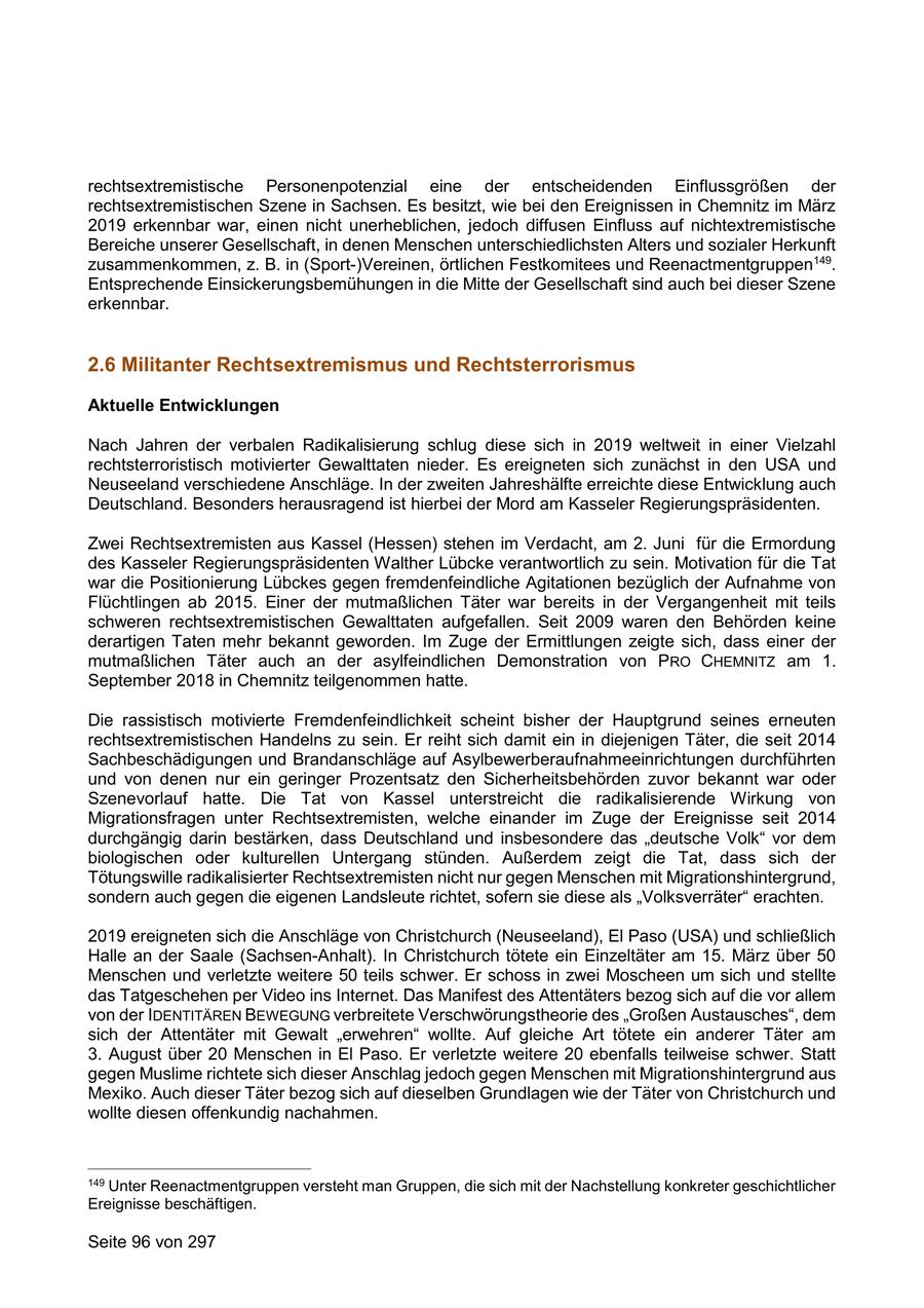 rechtsextremistische Personenpotenzial eine der entscheidenden Einflussgrößen der rechtsextremistischen Szene in Sachsen. Es besitzt, wie bei den Ereignissen in Chemnitz im März 2019 erkennbar war, einen nicht unerheblichen, jedoch diffusen Einfluss auf nichtextremistische Bereiche unserer Gesellschaft, in denen Menschen unterschiedlichsten Alters und sozialer Herkunft zusammenkommen, z. B. in (Sport-)Vereinen, örtlichen Festkomitees und Reenactmentgruppen149. Entsprechende Einsickerungsbemühungen in die Mitte der Gesellschaft sind auch bei dieser Szene erkennbar. 2.6 Militanter Rechtsextremismus und Rechtsterrorismus Aktuelle Entwicklungen Nach Jahren der verbalen Radikalisierung schlug diese sich in 2019 weltweit in einer Vielzahl rechtsterroristisch motivierter Gewalttaten nieder. Es ereigneten sich zunächst in den USA und Neuseeland verschiedene Anschläge. In der zweiten Jahreshälfte erreichte diese Entwicklung auch Deutschland. Besonders herausragend ist hierbei der Mord am Kasseler Regierungspräsidenten. Zwei Rechtsextremisten aus Kassel (Hessen) stehen im Verdacht, am 2. Juni für die Ermordung des Kasseler Regierungspräsidenten Walther Lübcke verantwortlich zu sein. Motivation für die Tat war die Positionierung Lübckes gegen fremdenfeindliche Agitationen bezüglich der Aufnahme von Flüchtlingen ab 2015. Einer der mutmaßlichen Täter war bereits in der Vergangenheit mit teils schweren rechtsextremistischen Gewalttaten aufgefallen. Seit 2009 waren den Behörden keine derartigen Taten mehr bekannt geworden. Im Zuge der Ermittlungen zeigte sich, dass einer der mutmaßlichen Täter auch an der asylfeindlichen Demonstration von PRO CHEMNITZ am 1. September 2018 in Chemnitz teilgenommen hatte. Die rassistisch motivierte Fremdenfeindlichkeit scheint bisher der Hauptgrund seines erneuten rechtsextremistischen Handelns zu sein. Er reiht sich damit ein in diejenigen Täter, die seit 2014 Sachbeschädigungen und Brandanschläge auf Asylbewerberaufnahmeeinrichtungen durchführten und von denen nur ein geringer Prozentsatz den Sicherheitsbehörden zuvor bekannt war oder Szenevorlauf hatte. Die Tat von Kassel unterstreicht die radikalisierende Wirkung von Migrationsfragen unter Rechtsextremisten, welche einander im Zuge der Ereignisse seit 2014 durchgängig darin bestärken, dass Deutschland und insbesondere das "deutsche Volk" vor dem biologischen oder kulturellen Untergang stünden. Außerdem zeigt die Tat, dass sich der Tötungswille radikalisierter Rechtsextremisten nicht nur gegen Menschen mit Migrationshintergrund, sondern auch gegen die eigenen Landsleute richtet, sofern sie diese als "Volksverräter" erachten. 2019 ereigneten sich die Anschläge von Christchurch (Neuseeland), El Paso (USA) und schließlich Halle an der Saale (Sachsen-Anhalt). In Christchurch tötete ein Einzeltäter am 15. März über 50 Menschen und verletzte weitere 50 teils schwer. Er schoss in zwei Moscheen um sich und stellte das Tatgeschehen per Video ins Internet. Das Manifest des Attentäters bezog sich auf die vor allem von der IDENTITÄREN BEWEGUNG verbreitete Verschwörungstheorie des "Großen Austausches", dem sich der Attentäter mit Gewalt "erwehren" wollte. Auf gleiche Art tötete ein anderer Täter am 3. August über 20 Menschen in El Paso. Er verletzte weitere 20 ebenfalls teilweise schwer. Statt gegen Muslime richtete sich dieser Anschlag jedoch gegen Menschen mit Migrationshintergrund aus Mexiko. Auch dieser Täter bezog sich auf dieselben Grundlagen wie der Täter von Christchurch und wollte diesen offenkundig nachahmen. 149 Unter Reenactmentgruppen versteht man Gruppen, die sich mit der Nachstellung konkreter geschichtlicher Ereignisse beschäftigen. Seite 96 von 297