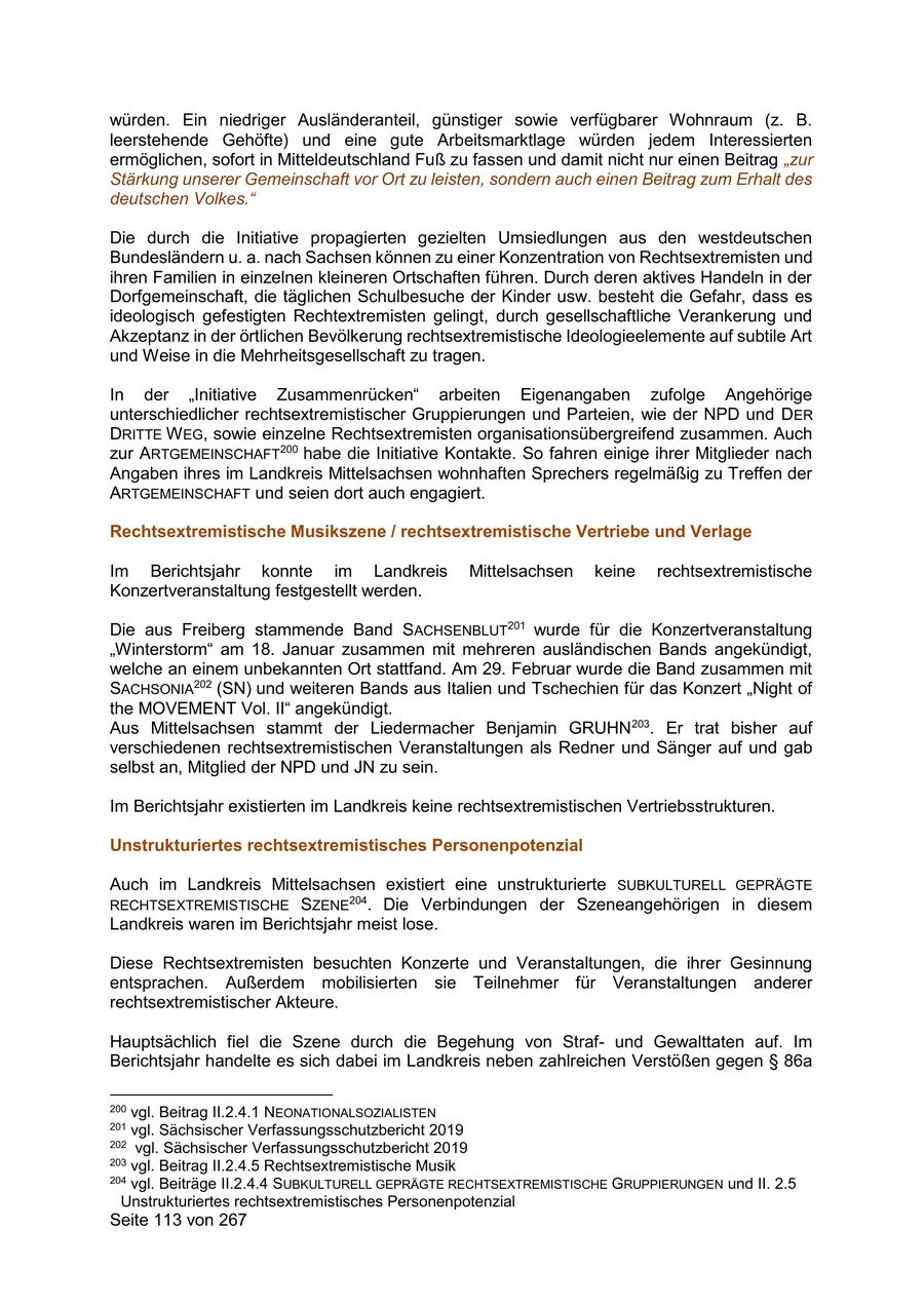 würden. Ein niedriger Ausländeranteil, günstiger sowie verfügbarer Wohnraum (z. B. leerstehende Gehöfte) und eine gute Arbeitsmarktlage würden jedem Interessierten ermöglichen, sofort in Mitteldeutschland Fuß zu fassen und damit nicht nur einen Beitrag "zur Stärkung unserer Gemeinschaft vor Ort zu leisten, sondern auch einen Beitrag zum Erhalt des deutschen Volkes." Die durch die Initiative propagierten gezielten Umsiedlungen aus den westdeutschen Bundesländern u. a. nach Sachsen können zu einer Konzentration von Rechtsextremisten und ihren Familien in einzelnen kleineren Ortschaften führen. Durch deren aktives Handeln in der Dorfgemeinschaft, die täglichen Schulbesuche der Kinder usw. besteht die Gefahr, dass es ideologisch gefestigten Rechtextremisten gelingt, durch gesellschaftliche Verankerung und Akzeptanz in der örtlichen Bevölkerung rechtsextremistische Ideologieelemente auf subtile Art und Weise in die Mehrheitsgesellschaft zu tragen. In der "Initiative Zusammenrücken" arbeiten Eigenangaben zufolge Angehörige unterschiedlicher rechtsextremistischer Gruppierungen und Parteien, wie der NPD und DER DRITTE W EG, sowie einzelne Rechtsextremisten organisationsübergreifend zusammen. Auch zur ARTGEMEINSCHAFT200 habe die Initiative Kontakte. So fahren einige ihrer Mitglieder nach Angaben ihres im Landkreis Mittelsachsen wohnhaften Sprechers regelmäßig zu Treffen der ARTGEMEINSCHAFT und seien dort auch engagiert. Rechtsextremistische Musikszene / rechtsextremistische Vertriebe und Verlage Im Berichtsjahr konnte im Landkreis Mittelsachsen keine rechtsextremistische Konzertveranstaltung festgestellt werden. Die aus Freiberg stammende Band SACHSENBLUT201 wurde für die Konzertveranstaltung "Winterstorm" am 18. Januar zusammen mit mehreren ausländischen Bands angekündigt, welche an einem unbekannten Ort stattfand. Am 29. Februar wurde die Band zusammen mit SACHSONIA202 (SN) und weiteren Bands aus Italien und Tschechien für das Konzert "Night of the MOVEMENT Vol. II" angekündigt. Aus Mittelsachsen stammt der Liedermacher Benjamin GRUHN 203. Er trat bisher auf verschiedenen rechtsextremistischen Veranstaltungen als Redner und Sänger auf und gab selbst an, Mitglied der NPD und JN zu sein. Im Berichtsjahr existierten im Landkreis keine rechtsextremistischen Vertriebsstrukturen. Unstrukturiertes rechtsextremistisches Personenpotenzial Auch im Landkreis Mittelsachsen existiert eine unstrukturierte SUBKULTURELL GEPRÄGTE RECHTSEXTREMISTISCHE SZENE204. Die Verbindungen der Szeneangehörigen in diesem Landkreis waren im Berichtsjahr meist lose. Diese Rechtsextremisten besuchten Konzerte und Veranstaltungen, die ihrer Gesinnung entsprachen. Außerdem mobilisierten sie Teilnehmer für Veranstaltungen anderer rechtsextremistischer Akteure. Hauptsächlich fiel die Szene durch die Begehung von Strafund Gewalttaten auf. Im Berichtsjahr handelte es sich dabei im Landkreis neben zahlreichen Verstößen gegen SS 86a 200 vgl. Beitrag II.2.4.1 NEONATIONALSOZIALISTEN 201 vgl. Sächsischer Verfassungsschutzbericht 2019 202 vgl. Sächsischer Verfassungsschutzbericht 2019 203 vgl. Beitrag II.2.4.5 Rechtsextremistische Musik 204 vgl. Beiträge II.2.4.4 SUBKULTURELL GEPRÄGTE RECHTSEXTREMISTISCHE GRUPPIERUNGEN und II. 2.5 Unstrukturiertes rechtsextremistisches Personenpotenzial Seite 113 von 267