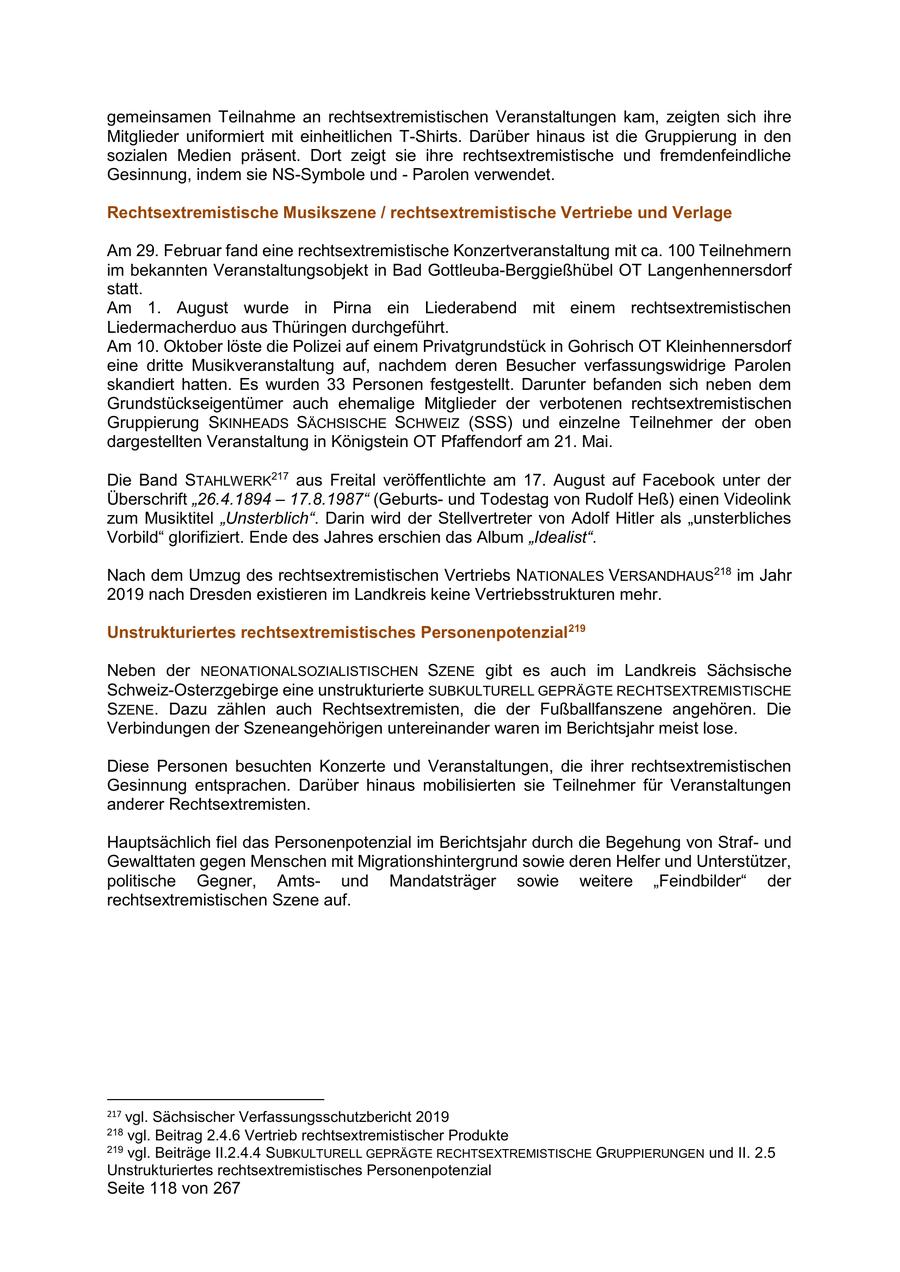gemeinsamen Teilnahme an rechtsextremistischen Veranstaltungen kam, zeigten sich ihre Mitglieder uniformiert mit einheitlichen T-Shirts. Darüber hinaus ist die Gruppierung in den sozialen Medien präsent. Dort zeigt sie ihre rechtsextremistische und fremdenfeindliche Gesinnung, indem sie NS-Symbole und - Parolen verwendet. Rechtsextremistische Musikszene / rechtsextremistische Vertriebe und Verlage Am 29. Februar fand eine rechtsextremistische Konzertveranstaltung mit ca. 100 Teilnehmern im bekannten Veranstaltungsobjekt in Bad Gottleuba-Berggießhübel OT Langenhennersdorf statt. Am 1. August wurde in Pirna ein Liederabend mit einem rechtsextremistischen Liedermacherduo aus Thüringen durchgeführt. Am 10. Oktober löste die Polizei auf einem Privatgrundstück in Gohrisch OT Kleinhennersdorf eine dritte Musikveranstaltung auf, nachdem deren Besucher verfassungswidrige Parolen skandiert hatten. Es wurden 33 Personen festgestellt. Darunter befanden sich neben dem Grundstückseigentümer auch ehemalige Mitglieder der verbotenen rechtsextremistischen Gruppierung SKINHEADS SÄCHSISCHE SCHWEIZ (SSS) und einzelne Teilnehmer der oben dargestellten Veranstaltung in Königstein OT Pfaffendorf am 21. Mai. Die Band STAHLWERK217 aus Freital veröffentlichte am 17. August auf Facebook unter der Überschrift "26.4.1894 - 17.8.1987" (Geburtsund Todestag von Rudolf Heß) einen Videolink zum Musiktitel "Unsterblich". Darin wird der Stellvertreter von Adolf Hitler als "unsterbliches Vorbild" glorifiziert. Ende des Jahres erschien das Album "Idealist". Nach dem Umzug des rechtsextremistischen Vertriebs NATIONALES VERSANDHAUS218 im Jahr 2019 nach Dresden existieren im Landkreis keine Vertriebsstrukturen mehr. Unstrukturiertes rechtsextremistisches Personenpotenzial219 Neben der NEONATIONALSOZIALISTISCHEN SZENE gibt es auch im Landkreis Sächsische Schweiz-Osterzgebirge eine unstrukturierte SUBKULTURELL GEPRÄGTE RECHTSEXTREMISTISCHE SZENE. Dazu zählen auch Rechtsextremisten, die der Fußballfanszene angehören. Die Verbindungen der Szeneangehörigen untereinander waren im Berichtsjahr meist lose. Diese Personen besuchten Konzerte und Veranstaltungen, die ihrer rechtsextremistischen Gesinnung entsprachen. Darüber hinaus mobilisierten sie Teilnehmer für Veranstaltungen anderer Rechtsextremisten. Hauptsächlich fiel das Personenpotenzial im Berichtsjahr durch die Begehung von Strafund Gewalttaten gegen Menschen mit Migrationshintergrund sowie deren Helfer und Unterstützer, politische Gegner, Amtsund Mandatsträger sowie weitere "Feindbilder" der rechtsextremistischen Szene auf. 217 vgl. Sächsischer Verfassungsschutzbericht 2019 218 vgl. Beitrag 2.4.6 Vertrieb rechtsextremistischer Produkte 219 vgl. Beiträge II.2.4.4 SUBKULTURELL GEPRÄGTE RECHTSEXTREMISTISCHE GRUPPIERUNGEN und II. 2.5 Unstrukturiertes rechtsextremistisches Personenpotenzial Seite 118 von 267