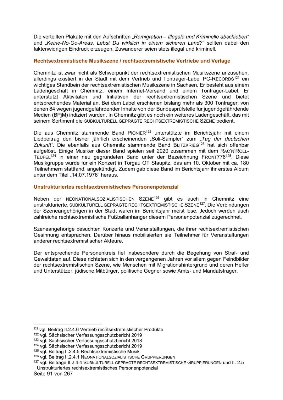 Die verteilten Plakate mit den Aufschriften "Remigration - Illegale und Kriminelle abschieben" und "Keine-No-Go-Areas. Lebst Du wirklich in einem sicheren Land?" sollten dabei den faktenwidrigen Eindruck erzeugen, Zuwanderer seien stets illegal und kriminell. Rechtsextremistische Musikszene / rechtsextremistische Vertriebe und Verlage Chemnitz ist zwar nicht als Schwerpunkt der rechtsextremistischen Musikszene anzusehen, allerdings existiert in der Stadt mit dem Vertrieb und Tonträger-Label PC-RECORDS121 ein wichtiges Standbein der rechtsextremistischen Musikszene in Sachsen. Er besteht aus einem Ladengeschäft in Chemnitz, einem Internet-Versand und einem Tonträger-Label. Er unterstützt Aktivitäten und Initiativen der rechtsextremistischen Szene und bietet entsprechendes Material an. Bei dem Label erschienen bislang mehr als 300 Tonträger, von denen 84 wegen jugendgefährdender Inhalte von der Bundesprüfstelle für jugendgefährdende Medien (BPjM) indiziert wurden. In Chemnitz gibt es noch ein weiteres Ladengeschäft, das mit seinem Sortiment die SUBKULTURELL GEPRÄGTE RECHTSEXTREMISTISCHE SZENE bedient. Die aus Chemnitz stammende Band PIONIER122 unterstützte im Berichtsjahr mit einem Liedbeitrag den bisher jährlich erscheinenden "Soli-Sampler" zum "Tag der deutschen Zukunft". Die ebenfalls aus Chemnitz stammende Band BLITZKRIEG123 hat sich offenbar aufgelöst. Einige Musiker dieser Band spielen seit 2020 zusammen mit dem RAC'N'ROLLTEUFEL124 in einer neu gegründeten Band unter der Bezeichnung FRONT776125. Diese Musikgruppe wurde für ein Konzert in Torgau OT Staupitz, das am 10. Oktober mit ca. 180 Teilnehmern stattfand, angekündigt. Zudem gab diese Band im Berichtsjahr ihr erstes Album unter dem Titel "14.07.1976" heraus. Unstrukturiertes rechtsextremistisches Personenpotenzial Neben der NEONATIONALSOZIALISTISCHEN SZENE126 gibt es auch in Chemnitz eine unstrukturierte, SUBKULTURELL GEPRÄGTE RECHTSEXTREMISTISCHE SZENE127. Die Verbindungen der Szeneangehörigen in der Stadt waren im Berichtsjahr meist lose. Jedoch werden auch zahlreiche rechtsextremistische Fußballanhänger diesem Personenpotenzial zugerechnet. Szeneangehörige besuchten Konzerte und Veranstaltungen, die ihrer rechtsextremistischen Gesinnung entsprachen. Darüber hinaus mobilisierten sie Teilnehmer für Veranstaltungen anderer rechtsextremistischer Akteure. Der entsprechende Personenkreis fiel insbesondere durch die Begehung von Strafund Gewalttaten auf. Diese richteten sich in den vergangenen Jahren vor allem gegen Feindbilder der rechtsextremistischen Szene, wie Menschen mit Migrationshintergrund und deren Helfer und Unterstützer, jüdische Mitbürger, politische Gegner sowie Amtsund Mandatsträger. 121 vgl. Beitrag II.2.4.6 Vertrieb rechtsextremistischer Produkte 122 vgl. Sächsischer Verfassungsschutzbericht 2019 123 vgl. Sächsischer Verfassungsschutzbericht 2018 124 vgl. Sächsischer Verfassungsschutzbericht 2019 125 vgl. Beitrag II.2.4.5 Rechtsextremistische Musik 126 vgl. Beitrag II.2.4.1 NEONATIONALSOZIALISTISCHE GRUPPIERUNGEN 127 vgl. Beiträge II.2.4.4 SUBKULTURELL GEPRÄGTE RECHTSEXTREMISTISCHE GRUPPIERUNGEN und II. 2.5 Unstrukturiertes rechtsextremistisches Personenpotenzial Seite 91 von 267