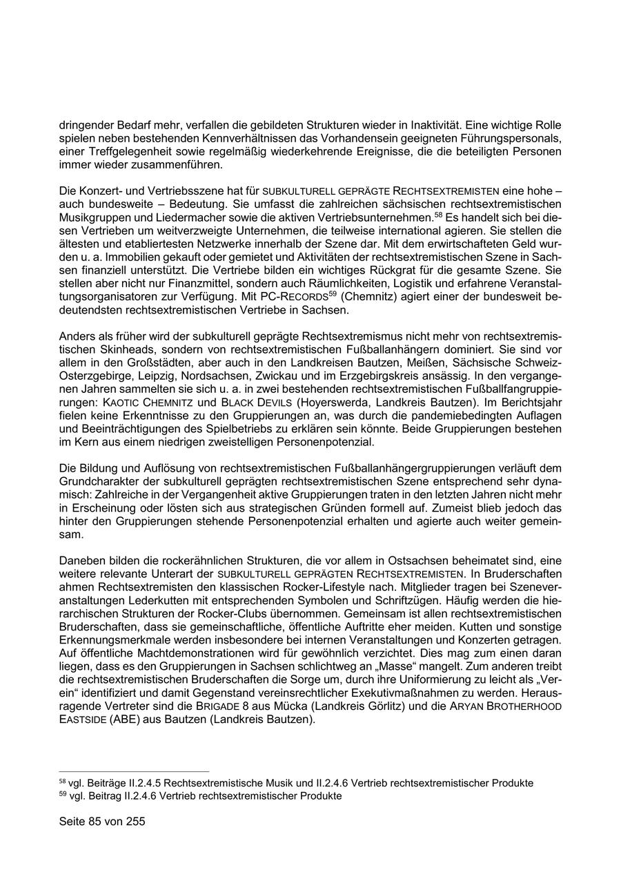 dringender Bedarf mehr, verfallen die gebildeten Strukturen wieder in Inaktivität. Eine wichtige Rolle spielen neben bestehenden Kennverhältnissen das Vorhandensein geeigneten Führungspersonals, einer Treffgelegenheit sowie regelmäßig wiederkehrende Ereignisse, die die beteiligten Personen immer wieder zusammenführen. Die Konzertund Vertriebsszene hat für SUBKULTURELL GEPRÄGTE RECHTSEXTREMISTEN eine hohe - auch bundesweite - Bedeutung. Sie umfasst die zahlreichen sächsischen rechtsextremistischen Musikgruppen und Liedermacher sowie die aktiven Vertriebsunternehmen.58 Es handelt sich bei diesen Vertrieben um weitverzweigte Unternehmen, die teilweise international agieren. Sie stellen die ältesten und etabliertesten Netzwerke innerhalb der Szene dar. Mit dem erwirtschafteten Geld wurden u. a. Immobilien gekauft oder gemietet und Aktivitäten der rechtsextremistischen Szene in Sachsen finanziell unterstützt. Die Vertriebe bilden ein wichtiges Rückgrat für die gesamte Szene. Sie stellen aber nicht nur Finanzmittel, sondern auch Räumlichkeiten, Logistik und erfahrene Veranstaltungsorganisatoren zur Verfügung. Mit PC-RECORDS59 (Chemnitz) agiert einer der bundesweit bedeutendsten rechtsextremistischen Vertriebe in Sachsen. Anders als früher wird der subkulturell geprägte Rechtsextremismus nicht mehr von rechtsextremistischen Skinheads, sondern von rechtsextremistischen Fußballanhängern dominiert. Sie sind vor allem in den Großstädten, aber auch in den Landkreisen Bautzen, Meißen, Sächsische SchweizOsterzgebirge, Leipzig, Nordsachsen, Zwickau und im Erzgebirgskreis ansässig. In den vergangenen Jahren sammelten sie sich u. a. in zwei bestehenden rechtsextremistischen Fußballfangruppierungen: KAOTIC CHEMNITZ und BLACK DEVILS (Hoyerswerda, Landkreis Bautzen). Im Berichtsjahr fielen keine Erkenntnisse zu den Gruppierungen an, was durch die pandemiebedingten Auflagen und Beeinträchtigungen des Spielbetriebs zu erklären sein könnte. Beide Gruppierungen bestehen im Kern aus einem niedrigen zweistelligen Personenpotenzial. Die Bildung und Auflösung von rechtsextremistischen Fußballanhängergruppierungen verläuft dem Grundcharakter der subkulturell geprägten rechtsextremistischen Szene entsprechend sehr dynamisch: Zahlreiche in der Vergangenheit aktive Gruppierungen traten in den letzten Jahren nicht mehr in Erscheinung oder lösten sich aus strategischen Gründen formell auf. Zumeist blieb jedoch das hinter den Gruppierungen stehende Personenpotenzial erhalten und agierte auch weiter gemeinsam. Daneben bilden die rockerähnlichen Strukturen, die vor allem in Ostsachsen beheimatet sind, eine weitere relevante Unterart der SUBKULTURELL GEPRÄGTEN RECHTSEXTREMISTEN. In Bruderschaften ahmen Rechtsextremisten den klassischen Rocker-Lifestyle nach. Mitglieder tragen bei Szeneveranstaltungen Lederkutten mit entsprechenden Symbolen und Schriftzügen. Häufig werden die hierarchischen Strukturen der Rocker-Clubs übernommen. Gemeinsam ist allen rechtsextremistischen Bruderschaften, dass sie gemeinschaftliche, öffentliche Auftritte eher meiden. Kutten und sonstige Erkennungsmerkmale werden insbesondere bei internen Veranstaltungen und Konzerten getragen. Auf öffentliche Machtdemonstrationen wird für gewöhnlich verzichtet. Dies mag zum einen daran liegen, dass es den Gruppierungen in Sachsen schlichtweg an "Masse" mangelt. Zum anderen treibt die rechtsextremistischen Bruderschaften die Sorge um, durch ihre Uniformierung zu leicht als "Verein" identifiziert und damit Gegenstand vereinsrechtlicher Exekutivmaßnahmen zu werden. Herausragende Vertreter sind die BRIGADE 8 aus Mücka (Landkreis Görlitz) und die ARYAN BROTHERHOOD EASTSIDE (ABE) aus Bautzen (Landkreis Bautzen). 58 vgl. Beiträge II.2.4.5 Rechtsextremistische Musik und II.2.4.6 Vertrieb rechtsextremistischer Produkte 59 vgl. Beitrag II.2.4.6 Vertrieb rechtsextremistischer Produkte Seite 85 von 255