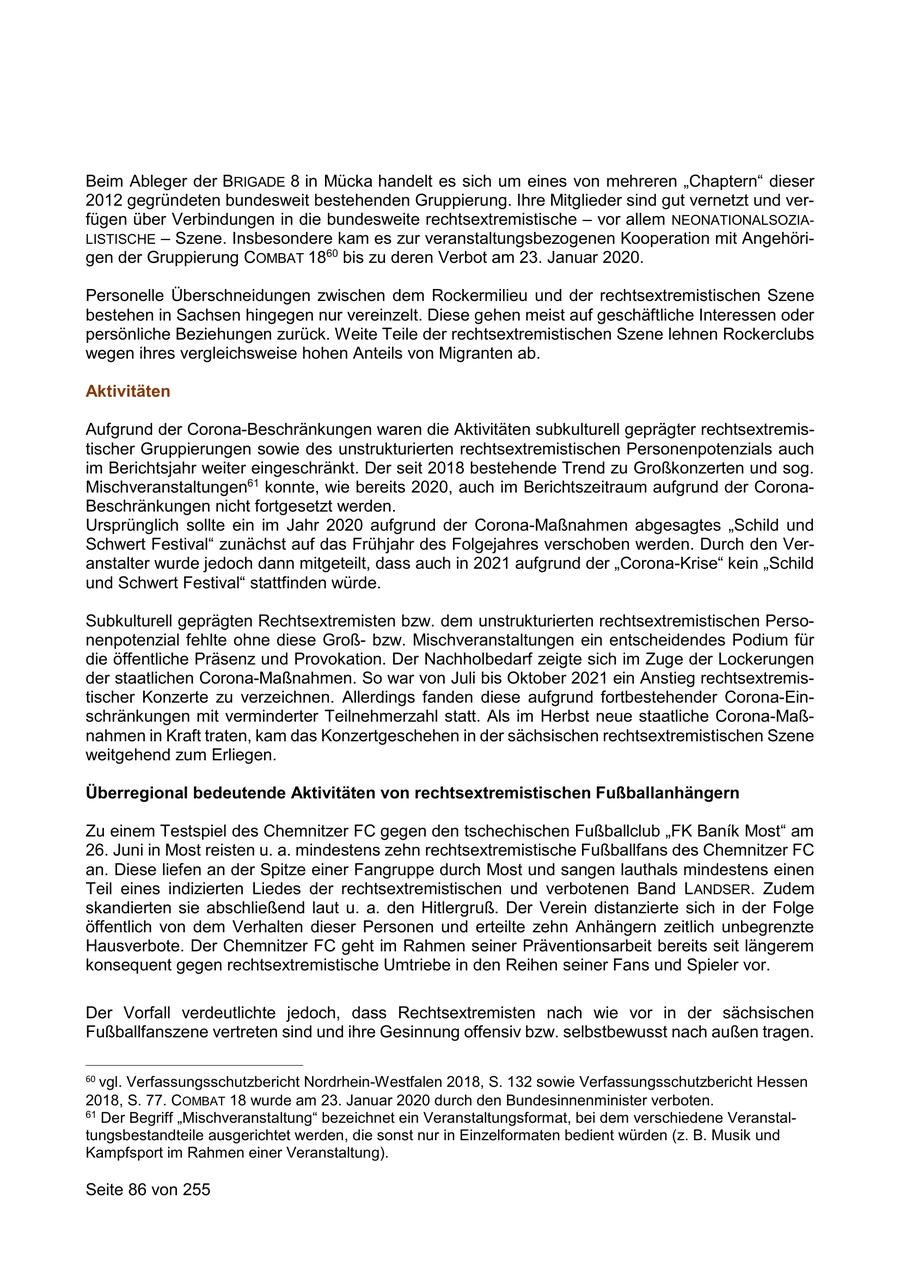 Beim Ableger der BRIGADE 8 in Mücka handelt es sich um eines von mehreren "Chaptern" dieser 2012 gegründeten bundesweit bestehenden Gruppierung. Ihre Mitglieder sind gut vernetzt und verfügen über Verbindungen in die bundesweite rechtsextremistische - vor allem NEONATIONALSOZIALISTISCHE - Szene. Insbesondere kam es zur veranstaltungsbezogenen Kooperation mit Angehörigen der Gruppierung COMBAT 1860 bis zu deren Verbot am 23. Januar 2020. Personelle Überschneidungen zwischen dem Rockermilieu und der rechtsextremistischen Szene bestehen in Sachsen hingegen nur vereinzelt. Diese gehen meist auf geschäftliche Interessen oder persönliche Beziehungen zurück. Weite Teile der rechtsextremistischen Szene lehnen Rockerclubs wegen ihres vergleichsweise hohen Anteils von Migranten ab. Aktivitäten Aufgrund der Corona-Beschränkungen waren die Aktivitäten subkulturell geprägter rechtsextremistischer Gruppierungen sowie des unstrukturierten rechtsextremistischen Personenpotenzials auch im Berichtsjahr weiter eingeschränkt. Der seit 2018 bestehende Trend zu Großkonzerten und sog. Mischveranstaltungen61 konnte, wie bereits 2020, auch im Berichtszeitraum aufgrund der CoronaBeschränkungen nicht fortgesetzt werden. Ursprünglich sollte ein im Jahr 2020 aufgrund der Corona-Maßnahmen abgesagtes "Schild und Schwert Festival" zunächst auf das Frühjahr des Folgejahres verschoben werden. Durch den Veranstalter wurde jedoch dann mitgeteilt, dass auch in 2021 aufgrund der "Corona-Krise" kein "Schild und Schwert Festival" stattfinden würde. Subkulturell geprägten Rechtsextremisten bzw. dem unstrukturierten rechtsextremistischen Personenpotenzial fehlte ohne diese Großbzw. Mischveranstaltungen ein entscheidendes Podium für die öffentliche Präsenz und Provokation. Der Nachholbedarf zeigte sich im Zuge der Lockerungen der staatlichen Corona-Maßnahmen. So war von Juli bis Oktober 2021 ein Anstieg rechtsextremistischer Konzerte zu verzeichnen. Allerdings fanden diese aufgrund fortbestehender Corona-Einschränkungen mit verminderter Teilnehmerzahl statt. Als im Herbst neue staatliche Corona-Maßnahmen in Kraft traten, kam das Konzertgeschehen in der sächsischen rechtsextremistischen Szene weitgehend zum Erliegen. Überregional bedeutende Aktivitäten von rechtsextremistischen Fußballanhängern Zu einem Testspiel des Chemnitzer FC gegen den tschechischen Fußballclub "FK Banik Most" am 26. Juni in Most reisten u. a. mindestens zehn rechtsextremistische Fußballfans des Chemnitzer FC an. Diese liefen an der Spitze einer Fangruppe durch Most und sangen lauthals mindestens einen Teil eines indizierten Liedes der rechtsextremistischen und verbotenen Band LANDSER. Zudem skandierten sie abschließend laut u. a. den Hitlergruß. Der Verein distanzierte sich in der Folge öffentlich von dem Verhalten dieser Personen und erteilte zehn Anhängern zeitlich unbegrenzte Hausverbote. Der Chemnitzer FC geht im Rahmen seiner Präventionsarbeit bereits seit längerem konsequent gegen rechtsextremistische Umtriebe in den Reihen seiner Fans und Spieler vor. Der Vorfall verdeutlichte jedoch, dass Rechtsextremisten nach wie vor in der sächsischen Fußballfanszene vertreten sind und ihre Gesinnung offensiv bzw. selbstbewusst nach außen tragen. 60 vgl. Verfassungsschutzbericht Nordrhein-Westfalen 2018, S. 132 sowie Verfassungsschutzbericht Hessen 2018, S. 77. COMBAT 18 wurde am 23. Januar 2020 durch den Bundesinnenminister verboten. 61 Der Begriff "Mischveranstaltung" bezeichnet ein Veranstaltungsformat, bei dem verschiedene Veranstaltungsbestandteile ausgerichtet werden, die sonst nur in Einzelformaten bedient würden (z. B. Musik und Kampfsport im Rahmen einer Veranstaltung). Seite 86 von 255