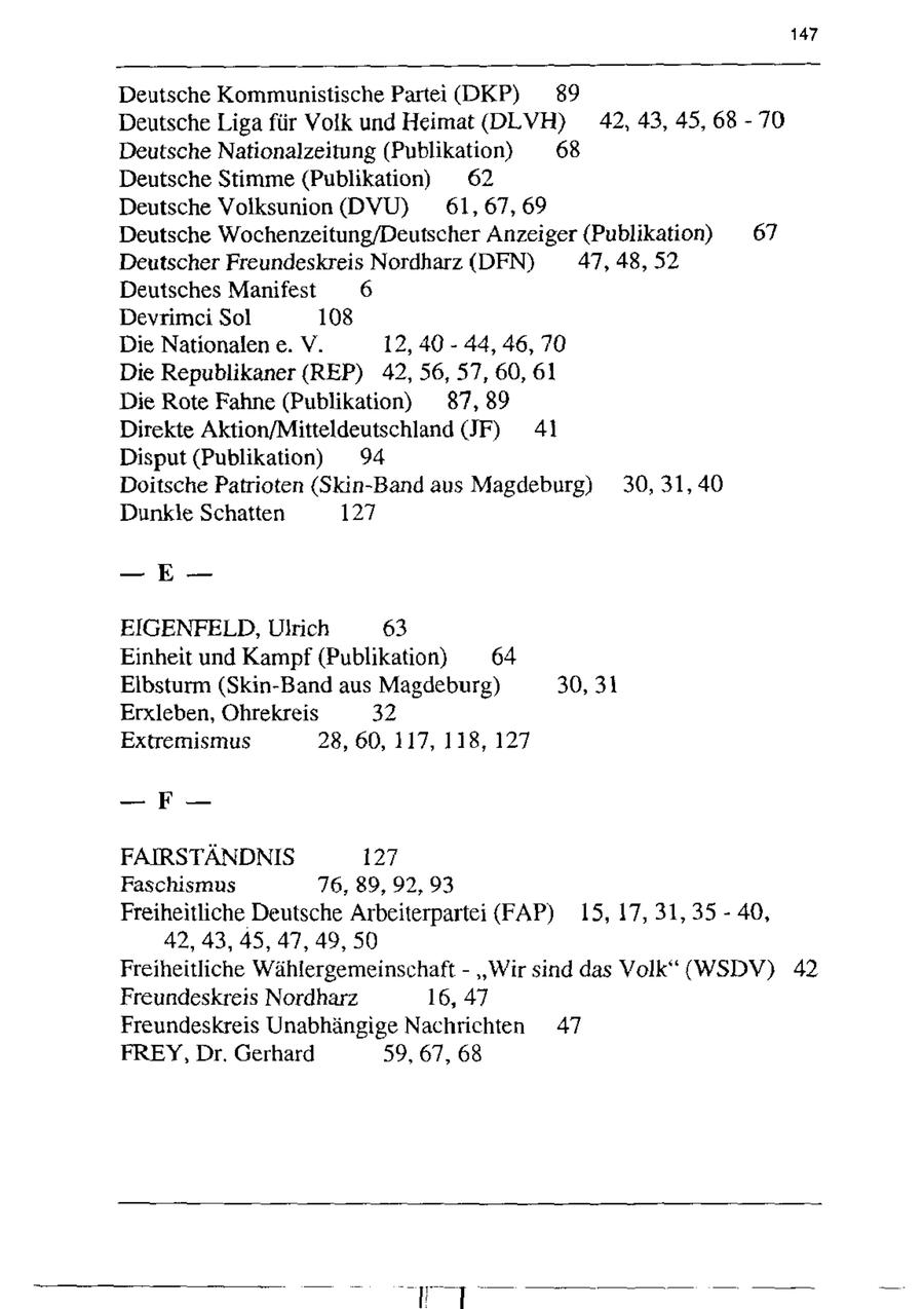 147 Deutsche Kommunistische Partei (DKP) 89 Deutsche Liga für Volk und Heimat (DLVH) 42,43, 45,68 - 70 Deutsche Nationalzeitung (Publikation) 68 Deutsche Stimme(Publikation) 62 Deutsche Voliksunion (DVU) 61, 67,69 Deutsche Wochenzeitung/Deutscher Anzeiger (Publikation) 67 Deutscher Freundeskreis Nordharz (DFN) 47,48, 52 Deutsches Manifest 6 Devrimei Sol 108 Die Nationalen e. V. 12, 40 - 44, 46, 70 Die Republikaner (REP) 42, 56, 57, 60, 61 Die Rote Fahne (Publikation) 87,89 Direkte Aktion/Mitteldeutschland JF) 41 Disput (Publikation) 94 Doitsche Patrioten (Skin-Band aus Magdeburg) 30, 31, 40 Dunkle Schatten 127 -- E-EIGENFELD, Ulrich 63 Einheit und Kampf (Publikation) 64 Eibsturm (Skin-Band aus Magdeburg) 30, 31 Erxleben, Ohrekreis 32 Extremismus 28, 60, 117, 118, 127 -- F-FAIRSTÄNDNIS 127 Faschismus 76, 89, 92,93 Freiheitliche Deutsche Arbeiterpartei (FAP) 15, 17, 31,35 - 40, 42,43, 45, 47,49, 50 Freiheitliche Wählergemeinschaft"Wir sind das Volk" (WSDV) 42 Freundeskreis Nordharz 16,47 Freundeskreis Unabhängige Nachrichten 47 FREY, Dr. Gerhard 59, 67, 68