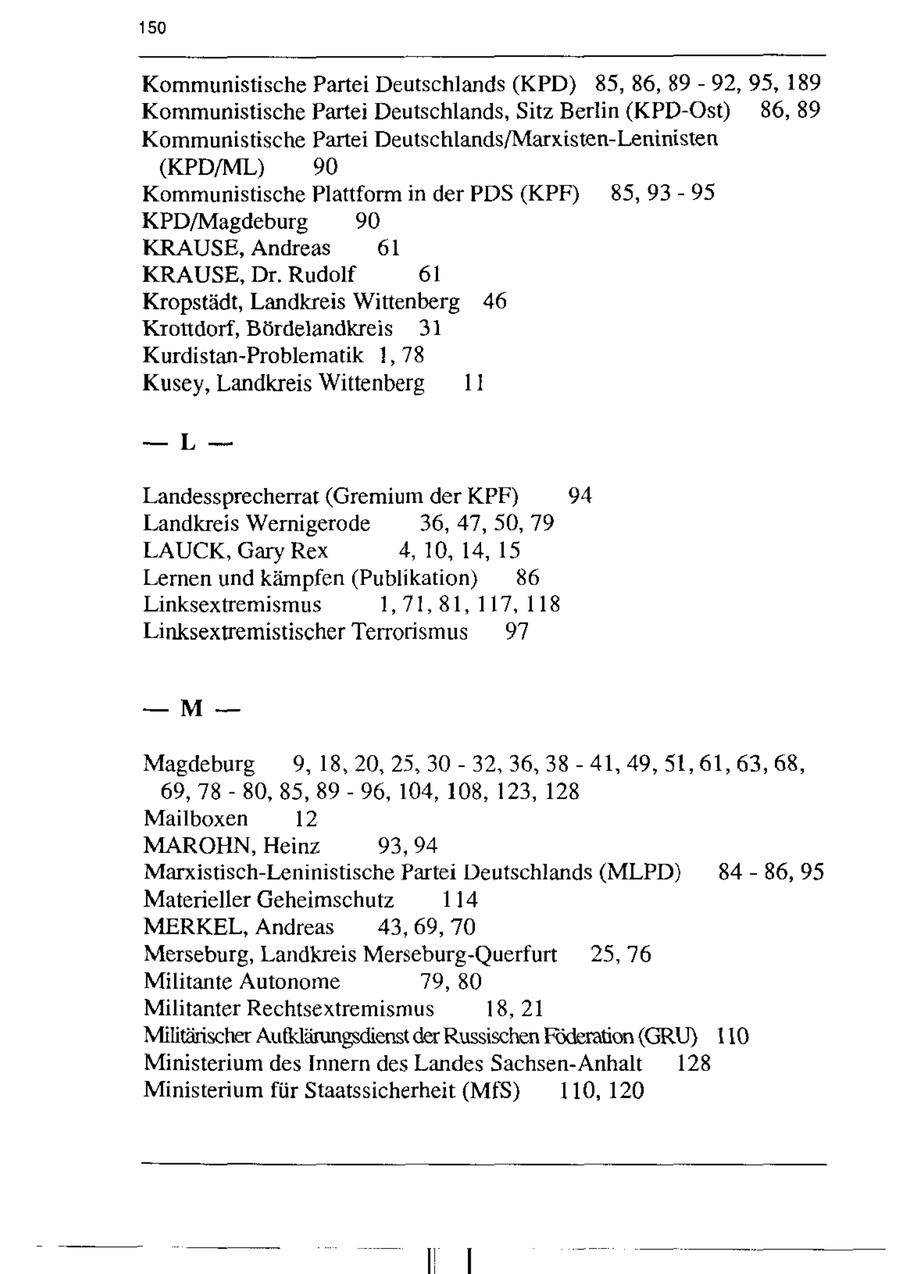 150 Kommunistische Partei Deutschlands (KPD) 85, 86, 89 - 92, 95, 189 Kommunistische Partei Deutschlands, Sitz Berlin (KPD-Ost) 86, 89 Kommunistische Partei Deutschlands/Marxisten-Leninisten (KPD/ML) 90 Kommunistische Plattform in der PDS (KPF) 85, 93-95 KPD/Magdeburg 90 KRAUSE, Andreas 61 KRAUSE, Dr. Rudolf 61 Kropstädt, Landkreis Wittenberg 46 Krottdorf, Bördelandkreis 31 Kurdistan-Problematik 1,78 Kusey, Landkreis Wittenberg 11 -- L-Landessprecherrat (Gremium der KPF) 94 Landkreis Wernigerode 36, 47,50, 79 LAUCK, Gary Rex 4,10, 14, 15 Lernen und kämpfen (Publikation) 86 Linksextremismus 1,71,81, 117,118 Linksextremistischer Terrorismus 97 --M--Magdeburg 9,18, 20, 25, 30 - 32, 36, 38 - 41, 49, 51, 61, 63, 68, 69, 78 - 80, 85, 89 - 96, 104, 108, 123, 128 Mailboxen 12 MAROHN, Heinz 93,94 Marxistisch-Leninistische Partei Deutschlands (MLPD) 84-86, 95 Materieller Geheimschutz 114 MERKEL, Andreas 43,69, 70 Merseburg, Landkreis Merseburg-Querfurt 25, 76 Militante Autonome 79, 80 Militanter Rechtsextremismus 18, 21 Militärischer Aufklärungsdienst der Russischen Föderation (GRU) 110 Ministerium des Innern des Landes Sachsen-Anhalt 128 Ministerium für Staatssicherheit (MfS) 110, 120