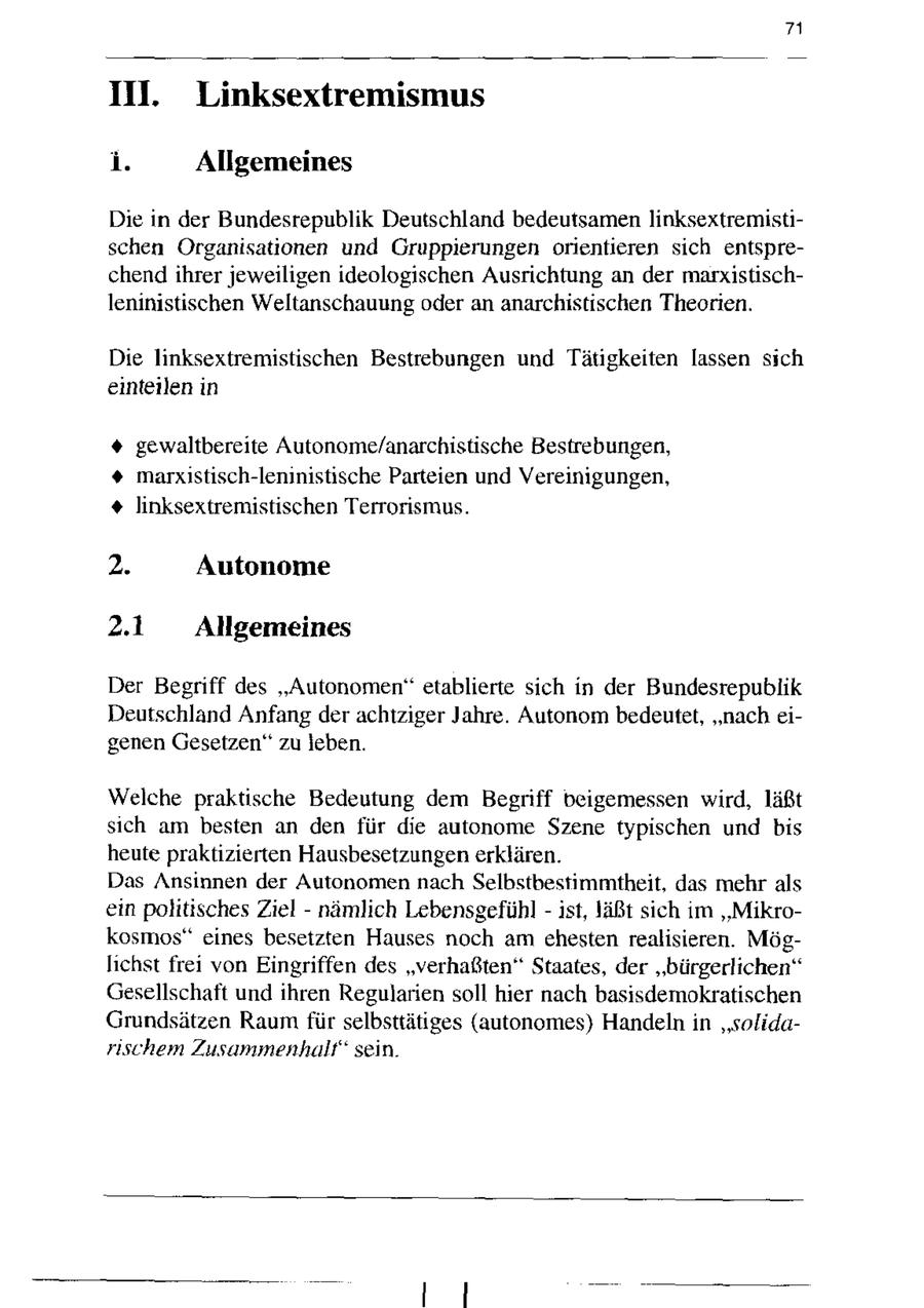 71 IH. Linksextremismus i. Allgemeines Die in der Bundesrepublik Deutschland bedeutsamen linksextremistischen Organisationen und Gruppierungen orientieren sich entsprechend ihrer jeweiligen ideologischen Ausrichtung an der marxistischleninistischen Weltanschauung oder an anarchistischen Theorien. Die linksextremistischen Bestrebungen und Tätigkeiten lassen sich einteilen in + gewaltbereite Autonome/anarchistische Bestrebungen, + marxistisch-leninistische Parteien und Vereinigungen, + linksextremistischen Terrorismus. 2. Autonome 2.1 Allgemeines Der Begriff des "Autonomen" etablierte sich in der Bundesrepublik Deutschland Anfang der achtziger Jahre. Autonom bedeutet, "nach eigenen Gesetzen" zu leben. Welche praktische Bedeutung dem Begriff beigemessen wird, läßt snch am besten an den für die autonome Szene typischen und bis heute praktizierten Hausbesetzungen erklären. Das Ansinnen der Autonomen nach Selbstbestimmtheit, das mehr als ein politisches Ziel - nämlich Lebensgefühl - ist, läßt sich nm "Mikrokosmos" eines besetzten Hauses noch am chesten realisieren. Möglnchst frei von Eingriffen des "verhaßten" Staates, der "bürgerlichen" Gesellschaft und ihren Regularien soll hier nach basisdemokratischen Grundsätzen Raum für selbsttätiges (autonomes) Handeln in "solidarnschem Zusammenhalt" sein.