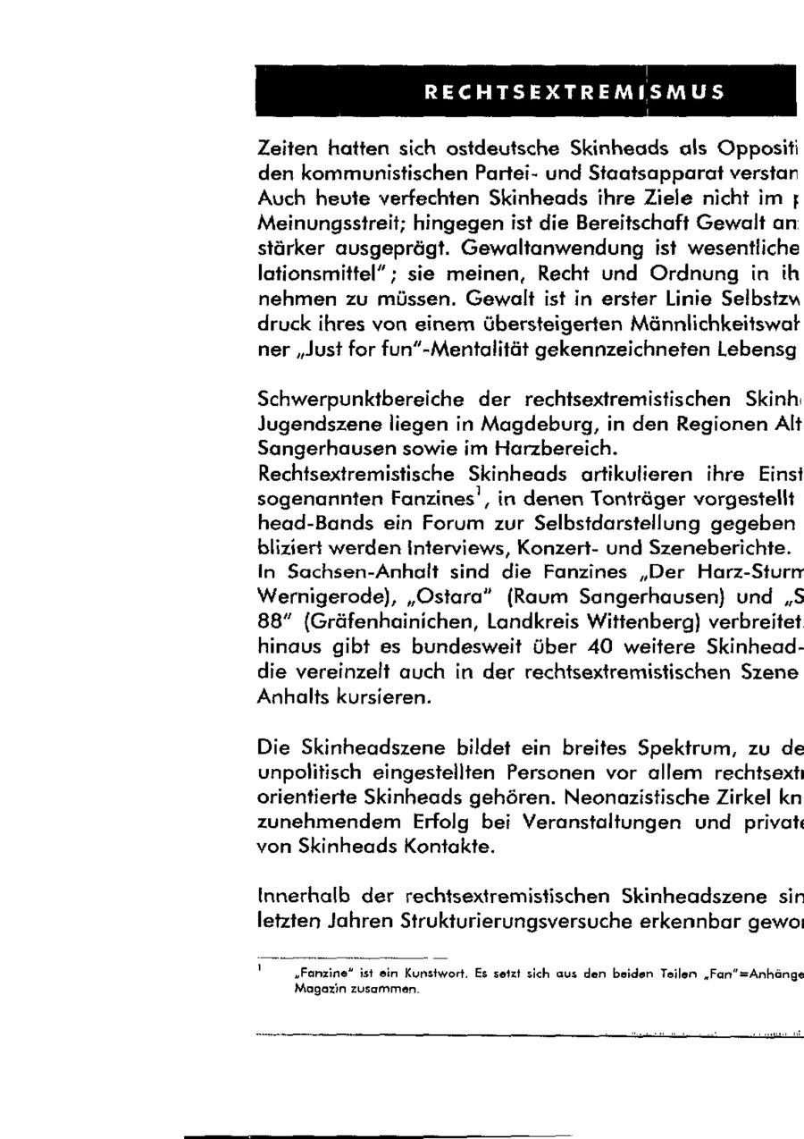 j RECHTSEXTREMISMUS Zeiten hatten sich ostdeutsche Skinheads als Opposifi den kommunistischen Parteiund Staatsapparat verstan Auch heute verfechten Skinheads ihre Ziele nicht im Meinungsstreit; hingegen ist die Bereitschaft Gewalt an stärker ausgeprägt. Gewaltanwendung ist wesentliche lationsmittel" ; sie meinen, Recht und Ordnung in ih nehmen zu müssen. Gewalt ist in erster Linie Selbstzu druck ihres von einem übersteigerten Männlichkeitswat ner "Just for fun"-Mentalität gekennzeichneten Lebensg Schwerpunktbereiche der rechisextremistischen Skinh: Jugendszene liegen in Magdeburg, in den Regionen Alt Sangerhausen sowie im Harzbereich. Rechtsextremistische Skinheads artikulieren ihre Einst sogenannten Fanzines', in denen Tonträger vorgestellt head-Bands ein Forum zur Selbstdarstellung gegeben bliziert werden Interviews, Konzertund Szeneberichte. In Sachsen-Anhalt sind die Fanzines "Der Harz-Sturn Wernigerode), "Ostara" (Raum Sangerhausen) und "S 88" (Gräfenhainichen, Landkreis Wittenberg) verbreitet hinaus gibt es bundesweit Über 40 weitere Skinheaddie vereinzelt auch in der rechtsextremistischen Szene Anhalts kursieren. Die Skinheadszene bildet ein breites Spektrum, zu de unpolitisch eingestellten Personen vor allem rechtsexti orientierte Skinheads gehören. Neonazistische Zirkel kn zunehmendem Erfolg bei Veranstaltungen und privat von Skinheads Kontakte. Innerhalb der rechtsextremistischen Skinheadszene sir letzten Jahren Strukturierungsversuche erkennbar gewo: ' "Fanzine" ist ein Kunstwort. Es setzt sich aus den beiden Teilen "Fan"=Anhange Magazin zusammen