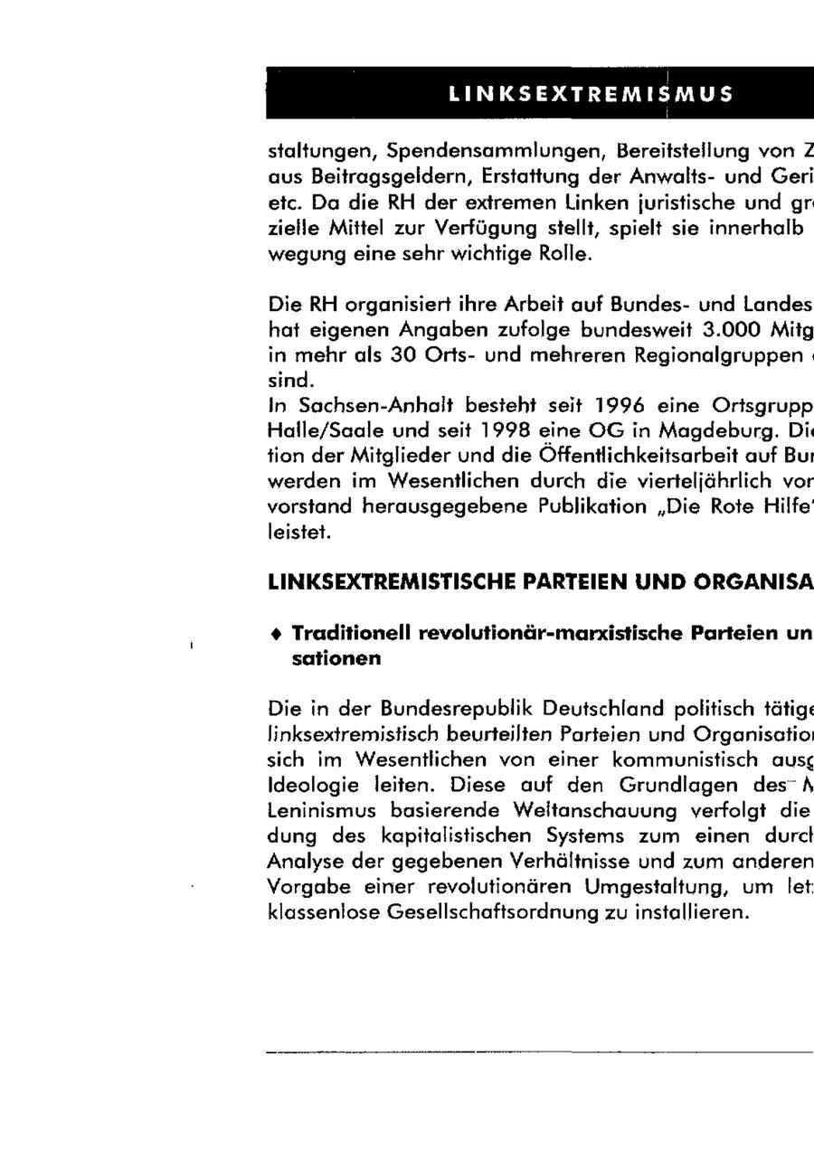 staltungen, Spendensammlungen, Bereitstellung von 2 aus Beitragsgeldern, Erstattung der Anwaltsund Geri etc. Da die RH der extremen Linken juristische und gr zielle Mittel zur Verfügung stellt, spielt sie innerhalb wegung eine sehr wichtige Rolle. Die RH organisiert ihre Arbeit auf Bundesund Landes hat eigenen Angaben zufolge bundesweit 3.000 Mitg in mehr als 30 Ortsund mehreren Regionalgruppen. sind. In Sachsen-Anhalt besteht seit 1996 eine Orisgrupp Halle/Saale und seit 1998 eine OG in Magdeburg, Di tion der Mitglieder und die Öffentlichkeitsarbeit auf Bui werden im Wesentlichen durch die vierteljährlich vor vorstand herausgegebene Publikation "Die Rote Hilfe leistet. LINKSEXTREMISTISCHE PARTEIEN UND ORGANISA + Traditionell revolutionär-marxistische Parteien un sationen Die in der Bundesrepublik Deutschland politisch tätige linksextremistisch beurteilten Parteien und Organisotio: sich im Wesentlichen von einer kommunistisch ausg Ideologie leiten. Diese auf den Grundlagen des A Leninismus basierende Weltanschauung verfolgt die dung des kapitalistischen Systems zum einen durclt Analyse der gegebenen Verhältnisse und zum anderen Vorgabe einer revolutionären Umgestaltung, um let klassenlose Gesellschaftsordnung zu installieren.