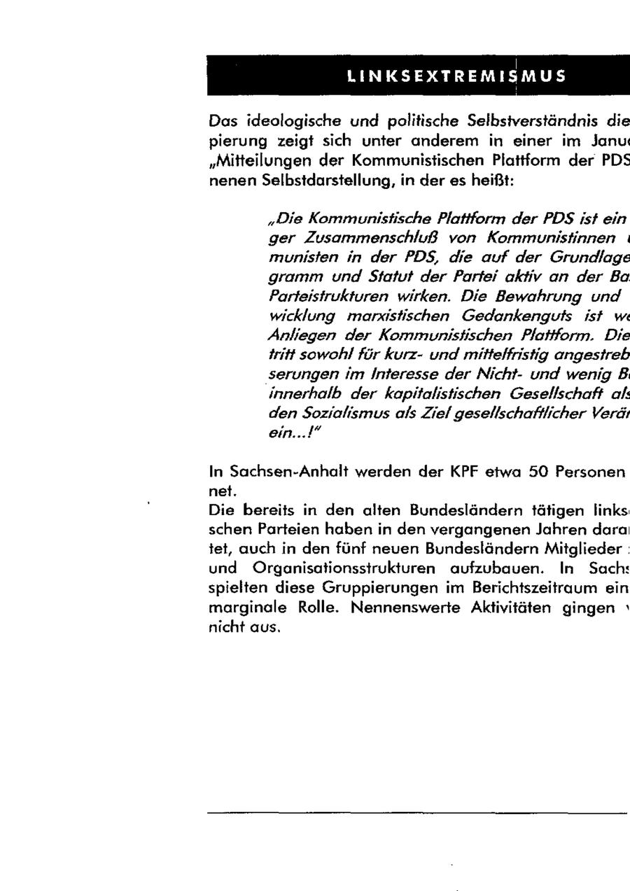 | [EU TE ED 0 SF SET ET ES Das ideologische und politische Selbsiverständnis die pierung zeigt sich unter anderem in einer im Janu "Mitteilungen der Kommunistischen Plattform der PDS nenen Selbstdarstellung, in der es heißt: "Die Kommunistische Plattform der PDS ist ein ger Zusammenschluß von Kommunistinnen | munisten in der PDS, die auf der Grundlage gramm und Statut der Partei aktiv ar der Ba Parteistrukturen wirken. Die Bewahrung und wicklung marxistischen Gedankengufs ist w Anliegen der Kommunisiischen Plattform. Die tritt sowohl für kurzund mittelfristig angestreb serungen im Interesse der Nichtund wenig B. innerhalb der kapitalistischen Gesellschaft als den Sozialismus als Ziel gesellschaftlicher Verät ein...!* In Sachsen-Anhalt werden der KPF etwa 50 Personen net. Die bereits in den alten Bundesländern tätigen links schen Parteien haben in den vergangenen Jahren dara tet, auch in den fünf neuen Bundesländern Mitglieder und Organisationsstrukturen aufzubauen. In Sach: spielten diese Gruppierungen im Berichtszeitraum ein marginale Rolle. Nennenswerte Aktivitäten gingen nicht aus.