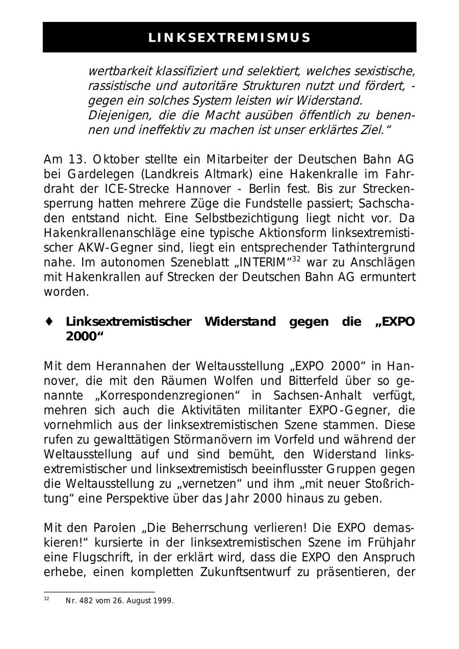 LINKSEXTREMISMUS wertbarkeit klassifiziert und selektiert, welches sexistische, rassistische und autoritäre Strukturen nutzt und fördert, - gegen ein solches System leisten wir Widerstand. Diejenigen, die die Macht ausüben öffentlich zu benennen und ineffektiv zu machen ist unser erklärtes Ziel." Am 13. Oktober stellte ein Mitarbeiter der Deutschen Bahn AG bei Gardelegen (Landkreis Altmark) eine Hakenkralle im Fahrdraht der ICE-Strecke Hannover - Berlin fest. Bis zur Streckensperrung hatten mehrere Züge die Fundstelle passiert; Sachschaden entstand nicht. Eine Selbstbezichtigung liegt nicht vor. Da Hakenkrallenanschläge eine typische Aktionsform linksextremistischer AKW-Gegner sind, liegt ein entsprechender Tathintergrund nahe. Im autonomen Szeneblatt "INTERIM"32 war zu Anschlägen mit Hakenkrallen auf Strecken der Deutschen Bahn AG ermuntert worden. Linksextremistischer Widerstand gegen die "EXPO 2000" Mit dem Herannahen der Weltausstellung "EXPO 2000" in Hannover, die mit den Räumen Wolfen und Bitterfeld über so genannte "Korrespondenzregionen" in Sachsen-Anhalt verfügt, mehren sich auch die Aktivitäten militanter EXPO-Gegner, die vornehmlich aus der linksextremistischen Szene stammen. Diese rufen zu gewalttätigen Störmanövern im Vorfeld und während der Weltausstellung auf und sind bemüht, den Widerstand linksextremistischer und linksextremistisch beeinflusster Gruppen gegen die Weltausstellung zu "vernetzen" und ihm "mit neuer Stoßrichtung" eine Perspektive über das Jahr 2000 hinaus zu geben. Mit den Parolen "Die Beherrschung verlieren! Die EXPO demaskieren!" kursierte in der linksextremistischen Szene im Frühjahr eine Flugschrift, in der erklärt wird, dass die EXPO den Anspruch erhebe, einen kompletten Zukunftsentwurf zu präsentieren, der 32 Nr. 482 vom 26. August 1999.